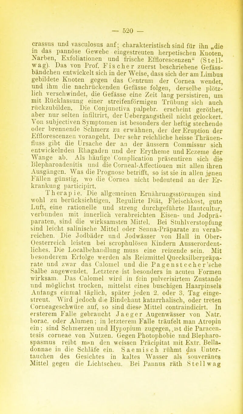 crassus und vasculosiis anf; charakteristisch sind für ihn „die m das pannöse Gewebe eingestreuten herpetischen Knoten, Narben, Exfoliationen und frische Efüorescenzen (Stell- wag). Das von Prof. Fischer zuerst beschriebene Gefäss- bändchen entwickelt sich in der Weise, dass sich der am Limbua gebildete Knoten gegen das Centrum der Cornea wendet, und ihm die nachrückenden Gefässe folgen, derselbe plötz- lich verschwindet, die Gefässe eine Zeit lang persistiren, um mit Riicklassung einer streifenförmigen Trübung sich auch rückzubilden. Die Conjunctiva palpebr. erscheint geröthet, aber nur selten infiltrirt, der Uebergangstheil nicht gelockert. Von subjectiven Symptomen ist besonders der heftig stechende oder brennende Schmerz zu erwähnen, der der Eruption der Efflorescenzen vorangeht. Der sehr reichliche heisse Thräuen- fluss gibt die Ursache der an der äussern Commissur sich entwickelnden Rhagaden und der Erytheme undEczeme der Wange ab. Als häufige Complication präsentiren sich die Blepharoadeiiitis und die Corneal-Aft'ectiouen mit allen ihren Ausgängen. Was die Prognose betrilTt, so ist sie in allen jenen Fällen günstig, wo die Cornea nicht bedeutend au der Er- krankung participirt. Therapie. Die allgemeinen Ernährungsstörungen sind ■wohl zu berücksichtigen. Regulirte Diät, Fleischkost, gute Luft, eine rationelle und streng durchgeführte Hautcultur, verbunden mit innerlich verabreichten Eisen- und Jodprä- paraten, sind die wirksamsten Mittel. Bei Stuhlverstopfung bind leicht salinische Mittel oder Senna-Präparate zu verab- reichen. Die Jodbäder und Jodwässer von Hall in Ober- Oesterreich leisten bei scrophulösen Kindern Ausserordent- liches. Die Localbehaiullung muss eine reizende sein. Mit besonderem Erfolge werden als Reizmittel Quecksilberpräpa- rate und zwar das Calomel und die Pagenst eche r'sehe Salbe angewendet. Letztere ist besonders in acuten Formen wirksam. Das Calomel wird in fein piüverisirtem Zustande und möglichst trocken, mittelst eines buschigen Haarpinsels Anfangs einmal täglich, später jeden 2. oder 3. Tag einge- streut. Wird jedoch die Bindehaut katai-rhalisch, oder treten Corneageschwüie auf, so sind diese Mittel contraindicirt. In ersterem Falle gebraucht Jaeger Augenwässer von Xatr. borac. oder Alumen; in letzterem Falle träufelt man Atropin ein; sind Schmerzen und Hypopium zugegen,.i&t die Paracen- tesis corneae von Nutzen. Gegen Photophobie nnd Blepharo- spasmus reibt m«n den weissen Präcijjitat mit E.xtr. Bella- donnae in die Schläfe ein. Saemisch rühmt das Unter- tauchen des Gesichtes in kaltes Wasser als 'souveränes Mittel gegen die Lichtscheu. Bei Pannus räth Stell wag
