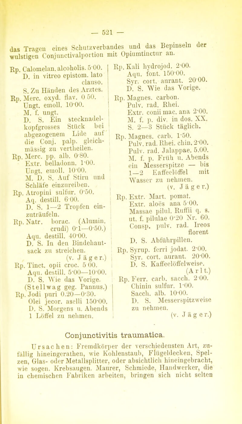 das Tra.^eu eines Schutzverbandes und das Bepinseln der wulstigen Conjunctivalpoition mit Opuimtuictur an. Rp. Calomelan. alcoholis. 5 00. D. in vitreo epistom. lato clauso. S. Zu Händen des Arztes. Rp. Merc. oxyd. Hav. 0 50. Ungt. emoll. 10-00. M. f. ungt. D. S. Ein stecknadel- kopfgrosses Stück bei abgezogenem Lide auf die Conj. palp. gleicli- müsiig zu vertheilen. Rp. Merc. pp. alb. O SO. Extr. belladonn. l'OO. Ungt. emoll. lO'OO. M. D. S. Auf Stirn und Scliläfe einzoreiben. Rp. Atropini sulfur. O'öO. Aq. destill. 6 00. D. S. 1—2 Tropfen ein- zuträufeln. Rp. Natr. borac. (Alumin. crudi) 0-1—0-50.) Aqu. destill. 40-00. D. S. In den Bindeliaut- sack zu streichen. (v. .Jage r.) Rp. Tinct. opü croc. 5 00. Aqu. destill. 5-00—10 00. D. S. Wie das Vorige. (St eil wag geg. Pannus.) Rp.Jodi puri 0.20-0-.50. Olei jecor. asclli 150-00. D. S. Morgens u. Abends 1 Löifel zu nehmen. Rp.Kali bydrojod. 2-00. Aqn. font. 150-00. Syr. cort. aurant. 20-00. D. S. Wie das Vorige. Rp. Magnes. carbon. Pulv. rad. Rhei. Extr. conii mac. ana 2-00. M. f. p. div, in dos. XX. S. 2—3 Stück täglich. Rp. Magnes. carb. 1-50. Pnlv. rad. Rhei. chin. 2-00. Pulv. rad. Jalappae. 5.00. M. f. p. Früh u. Abends ein Messerspitze — bis 1—2 Kaffeelöffel mit Wasser zu nehmen. (V. Jage r.) Rp. Extr. Mart. pomat. Extr. aloes ana 5 00. Massae ])ilul. Ruffii q. s. ut. f. pilulae 0-20 Nr. 60. Consp. pulv. rad. Ireos florent D. S. Abführpillen. Rp. Syrup. ferri .jodat. 2-00. Syr. cort. aurant. 20-00. D. S. Kaffeelöffelweiso. (A r 11.) Rp. Eerr. carb. sacch. 2 00. Chinin sulfur. 1-00. Sacch. alb. 10-00. D. S. Messerspitzweisß zu nehmen. (v. Jage r.) Conjtmctivitis traumatica. Ursachen: Fremdkörper der verschiedensten Art, zu- fällig hineingerathen, wie Kohleustaul), Flügeldecken, Spel- zen, Glas- oder Metallsplitter, oder absichtlich hineingebracht, wie sogen. Krebsaugeu. Maurer, Schmiede, Handwerker, die in chemischen Fabriken arbeiten, bringen sich nicht selten