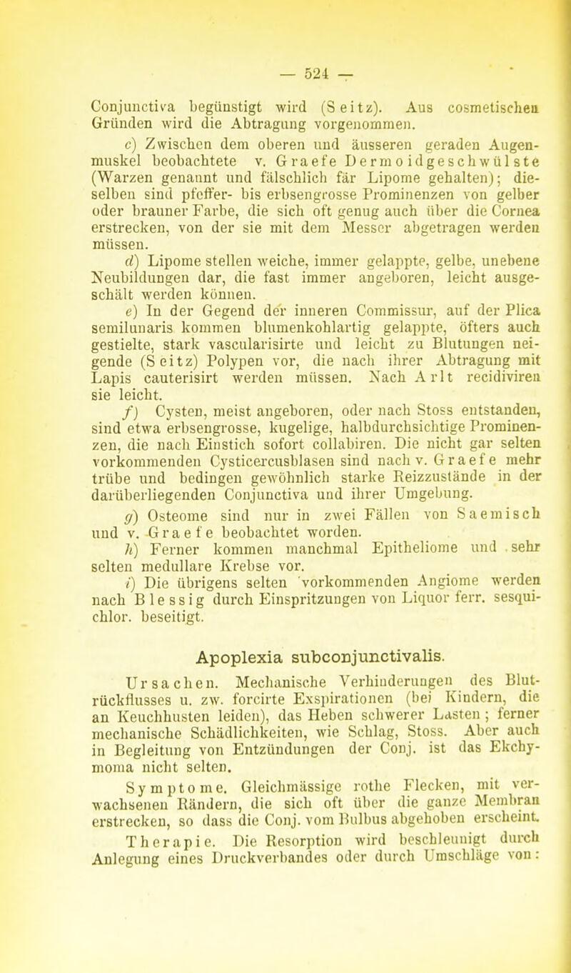 Conjunctiva begünstigt wird (Seitz). Aus cosmetischea Gründen wird die Abtragung vorgenommen. c) Zwischen dem oberen und äusseren geraden Augen- muskel beobachtete v. G raefe Derm o idgesch wül ste (Warzen genannt und fälschlich fär Lipome gehalten); die- selben sind pfeffer- bis erbsengrosse Prominenzen von gelber oder brauner Farbe, die sich oft genug auch über die Cornea erstrecken, von der sie mit dem Messer abgetragen werden müssen. d) Lipome stellen weiche, immer gelappte, gelbe, unebene Neubildungen dar, die fast immer angeboren, leicht ausge- schält werden können. e) In der Gegend der inneren Commissur, auf der Plica semilunaris kommen blumenkohlartig gelappte, öfters auch gestielte, stark vascularisirte und leicht zu Blutungen nei- gende (Seitz) Polypen vor, die nach ihrer Abtragung mit Lapis cauterisirt werden müssen. NachArlt recidivirea sie leicht. /) Cysten, meist angeboren, oder nach Stoss entstanden, sind etwa erbsengrosse, kugelige, halbdurchsichtige Prominen- zen, die nach Einstich sofort collabireu. Die nicht gar selten vorkommenden Cysticei'cusblasen sind nach v. G r a e f e mehr trübe und bedingen gewöhnlich starke Reizzustände in der darüberliegenden Conjunctiva und ihrer Umgebung. (/) Osteome sind nur in zwei Fällen von Saemisch und V. Graefe beobachtet worden. h) Ferner kommen manchmal Epitheliome und sehr selten medulläre Krebse vor. /) Die übrigens selten vorkommenden Angiome werden nach B 1 e s s i g durch Einspritzungen von Liquor ferr. sesqui- chlor. beseitigt. Apoplexia subconjunctivalis. Ursachen. Mechanische Verhinderungen des Blut- rückflusses u. zw. forcirte Exspirationen (bei Kindern, die an Keuchhusten leiden), das Heben schwerer Lasten ; ferner mechanische Schädlichkeiten, wie Schlag, Stoss. Aber auch in Begleitung von Entzündungen der Conj. ist das Ekchy- moma nicht selten. Symptome. Gleichmässige rothe Flecken, mit ver- wachsenen Rändern, die sich oft über die ganze Membran erstrecken, so dass die Conj. vom Bulbus abgehoben erscheint Therapie. Die Resorption wird beschleunigt durch Anlegung eines Druckverbandes oder durch Umschläge von: