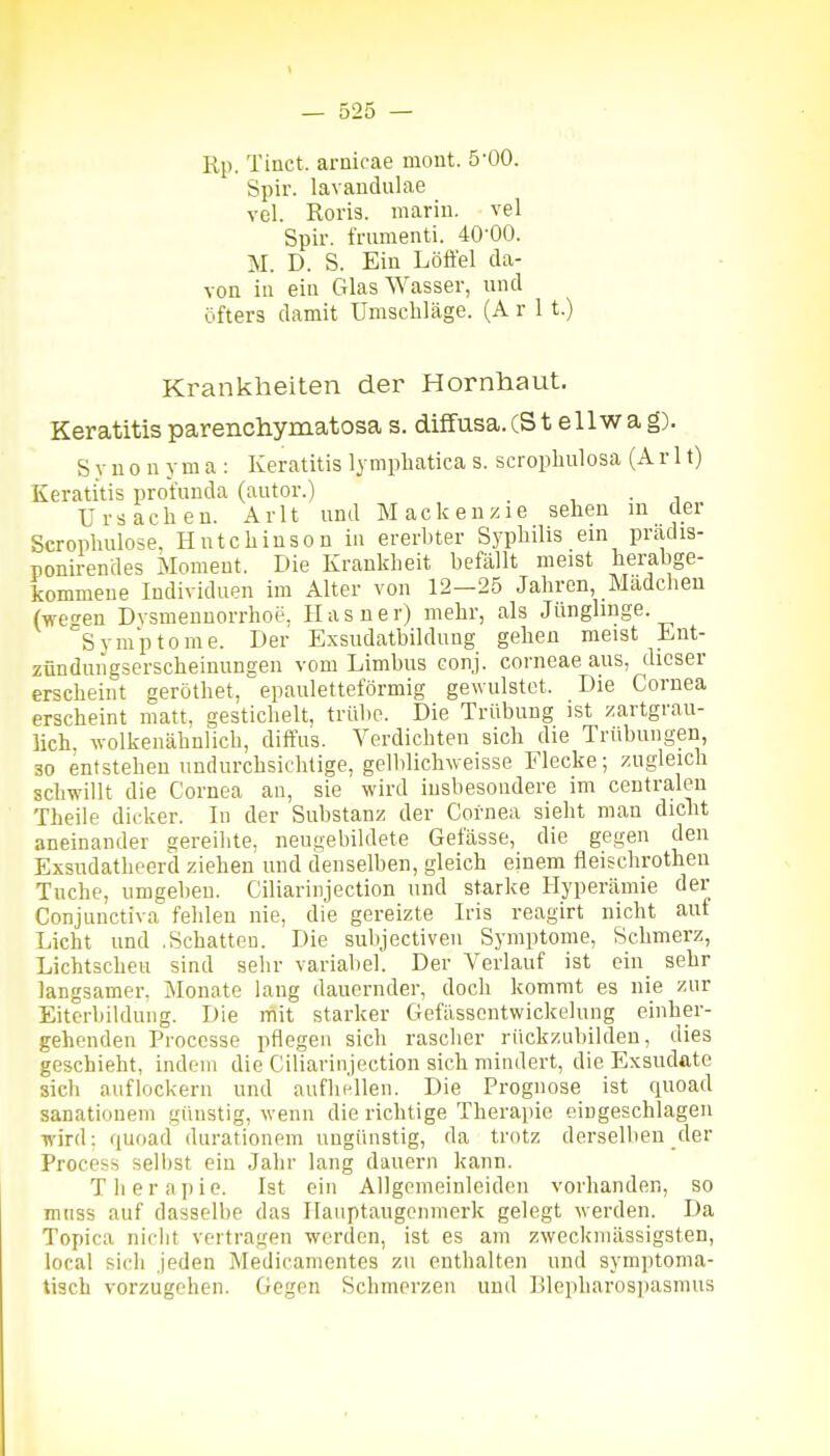 Rp. Tiuct. ariiicae moiit. 5-00. Spir. lavandulae vol. Roris. mariu. vel Spir. frumenti. 40-00. M. D. S. Ein Löffel da- von in ein Glas Wasser, und öfters damit Umschläge. (A r 1 t.) Krankheiten der Hornhaut. Keratitis parenchymatosa s. diffusa.(St eilwag). S V n 0 n y m a : Keratitis lympliatica s. scropliulosa (A r 11) Keratitis profunda (autor.) _ ■, • i Ursachen. Arlt und Mackenzie sehen in der Scrophulose, Hutchinson in ererbter Syphilis ein prädis- ponirendes Moment. Die Krankheit befällt meist herabge- kommene Individuen im Alter von 12-25 Jahren, Mädchen (wen Dvsmennorrhoe, Hasner) mehr, als Jünglinge. Symptome. Der Exsudatbildung gehen meist Ent- zündungserscheinungen vom Limbus conj. corneae aus, dieser erscheint geröthet, epauletteförmig gewulstet. Die Cornea erscheint matt, gestichelt, trübe. Die Trübung ist zartgrau- lich, wolkenähnlich, diffus. Verdichten sich die Trübungen, 30 entstehen undurchsichtige, gelblichweisse Flecke; zugleich schwillt die Cornea au, sie wird insbesondere im centralen Theile dicker. In der Substanz der Cornea sieht man dicht aneinander gereihte, neugebildete Gefässe, die gegen den Exsudatheerd ziehen und denselben, gleich einem fleischrothen Tuche, umgeben. Ciliarinjection und starke Hyperämie der Conjunctiva fehlen nie, die gereizte Iris reagirt nicht auf Licht und .Schatten. Die subjectiven Symptome, Schmerz, Lichtscheu sind sehr variabel. Der Verlauf ist ein sehr langsamer, Monate lang dauernder, doch kommt es nie zur Eiterbildung. Die mit starker Gefässentwickelung einher- gehenden Processe pflegen sich rascher rückzubildeu, dies geschieht, indem die Ciliarinjection sich mindert, die Exsudate sich auflockern und aufliellen. Die Prognose ist qnoad sanationem günstig, wenn die richtige Therapie eingeschlagen wird: quoaci durationem ungünstig, da trotz derselben der ProcesH selbst ein Jahr lang dauern kann. Tiierapie. Ist ein Allgemeinleiden vorhanden, so mnss auf dasselbe das Haiiptangonmerk gelegt werden. Da Topica nirlit vertragen werden, ist es am zweckmässigsten, local sich Jeden Medicamentes zu enthalten und symptoma- tisch vorzugehen. Gegen Schmerzen und Blepharospasmus