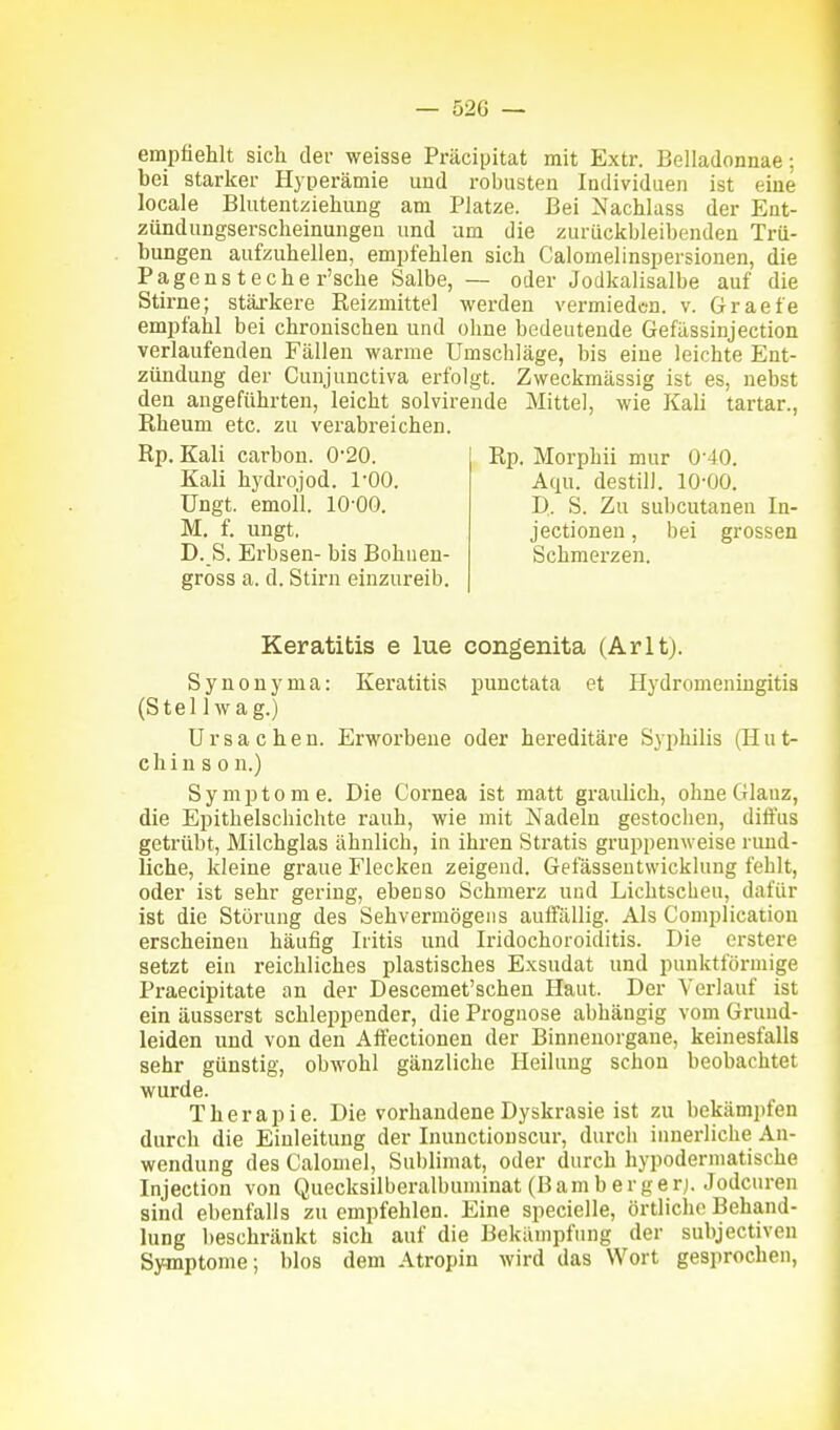 empfiehlt sich der weisse Präcipitat mit Extr. Belladonnae: bei starker Hyperämie und robusten Individuen ist eine locale Blutentziehung am Platze. Bei Nachlass der Ent- zündungserscheinungen und um die zurückbleibenden Trü- bungen aufzuhellen, empfehlen sich Calomelinspersionen, die Pagens teche r'sche Salbe, — oder Jodkalisalbe auf die Stirne; stäxkere Reizmittel werden vermieden, v. Graefe empfahl bei chronischen und ohne bedeutende Gefässinjection verlaufenden Fällen warme Umschläge, bis eine leichte Ent- zündung der Cunjunctiva erfolgt. Zweckmässig ist es, nebst den angeführten, leicht solvirende Mittel, wie Kali tartar., Rheum etc. zu verabreichen. Rp. Kali carbon. 0'20. Kali hydrojod. 1-00. üngt. emoll. 10-00. M. f. ungt. D. S. Erbsen- bis Bohnen- gross a. d. Stirn einzureib. Rp. Morphii mar 0-40. Aqu. destili. 10-00. D. S. Zu subcutanen In- jectioneu, bei grossen Schmerzen. Keratitis e lue congenita (Arltj. Synonyma: Keratitis punctata et Hydromeningitia (Stellwag.) Ursachen. Erworbeue oder hereditäre Syphilis (Hut- c h i n s 0 n.) Symptome. Die Cornea ist matt graulich, ohne Glanz, die Epithelschichte rauh, wie mit Nadeln gestochen, diffus getrübt, Milchglas ähnlich, in ihren Stratis gruppenweise rund- liche, kleine graue Flecken zeigend. Gefässentwicklung fehlt, oder ist sehr gering, ebenso Schmerz und Lichtscheu, dafür ist die Störung des Sehvermögens auffällig. Als Complicatiou erscheinen häufig Iritis und Iridochoroiditis. Die erstere setzt ein reichliches plastisches Exsudat und punktförmige Praecipitate an der Descemet'schen Haut. Der Verlauf ist ein äusserst schleppender, die Prognose abhängig vom Grund- leiden und von den Aftectionen der Binnenorgane, keinesfalls sehr günstig, obwohl gänzliche Heilung schon beobachtet wurde. Therapie. Die vorhandene Dyskrasie ist zu bekämpfen durch die Einleitung der Inunctionscur, durch innerliche An- wendung des Calomel, Sublimat, oder durch hypodermatische Injection von Quecksilberalbuminat (B am berge rj. .Todcuren sind ebenfalls zu empfehlen. Eine specielle, örtliche Behand- lung beschränkt sich auf die Bekämpfung der subjectiven Symptome; blos dem Atropin wird das Wort gesprochen,