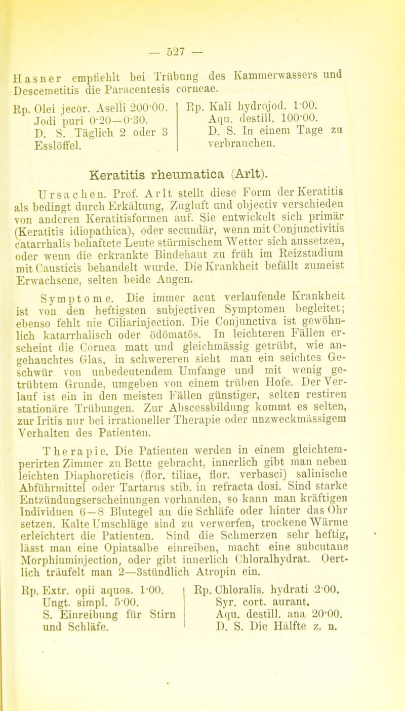 H a s n e r emptiehlt bei Trübung des Kammenvassers und Desceraetitis die Paracentesis corneae. Rp. Olei iecor. Aselli 200-00. Ep. Kali hydrojod. 100. Jodi puri 0-20-Ü-30. Atiu. destill. 100-00. D. S. Täglich 2 oder 3 D. S. lu einem Tage zu Esslöffel. verbrauchen. Keratitis rheiimatica (Arlt). Ursachen. Prof. Arlt stellt diese Form der Keratitis als bedingt durch Erkaltung, Zugluft und objectiv verschieden von anderen Keratitisformeu auf. Sie entwickelt sich primär (Keratitis idiopathica), oder secundär, wenn mit Conjunctivitis catarrhalis behaftete Leute stürmischem Wetter sich aussetzen, oder wenn die erkrankte Bindehaut zu früh im Reizstadiam mit Causticis behandelt wurde. Die Krankheit befällt zumeist Erwachsene, selten beide Augen. Symptome. Die immer acut verlaufende Krankheit ist von den heftigsten subjectiven Symptomen begleitet; ebenso fehlt nie Ciliarinjection. Die Conjunctiva ist gewöhn- lich katarrhalisch oder ödömatös. In leichteren Fällen er- scheint die Cornea matt und gleichmässig getrübt, wie an- gehauchtes Glas, in schwereren sieht man ein seichtes Ge- schwür von unbedeutendem Umfange und mit wenig ge- trübtem Grunde, umgeben von einem trüben Plofe. Der Ver- lauf ist ein in den meisten Fällen günstiger, selten restiren stationäre Trübungen. Zur Abscessbildung kommt es selten, zur Iritis nur bei irrationeller Therapie oder unzweckmässigem Verhalten des Patienten. Therapie. Die Patienten werden in einem gleichtem- perirten Zimmer zu Bette gebracht, innerlich gibt man neben leichten Diaphoreticis (flor. tiliae, flor. verbasci) salinische Abführmittel oder Tartarus stib. in refracta dosi. Sind starke Entzündungserscheinungen vorhanden, so kann man kräftigen Individuen 6-8 Blutegel an die Schläfe oder hinter das Ohr setzen. Kalte Umschläge sind zu verwerfen, trockene Wärme erleichtert die Patienten. Sind die Schmerzen sehr heftig, lässt man eine Opiatsalbe einreiben, macht eine subcutane Morphiuminjection, oder gibt innerlich Chloralhydrat. Oert- lich träufelt man 2—Sstündlich Atropin ein. Rp. Extr. opii aquos. 1-00. Ungt. simpl. 5-00. S. Einreibung für Stirn und Schläfe. Rp. Chloralis, hydrati 2-00. Syr. cort. aurant. Aqu. destill, ana 20-00. D. S. Die Hälfte z. n.