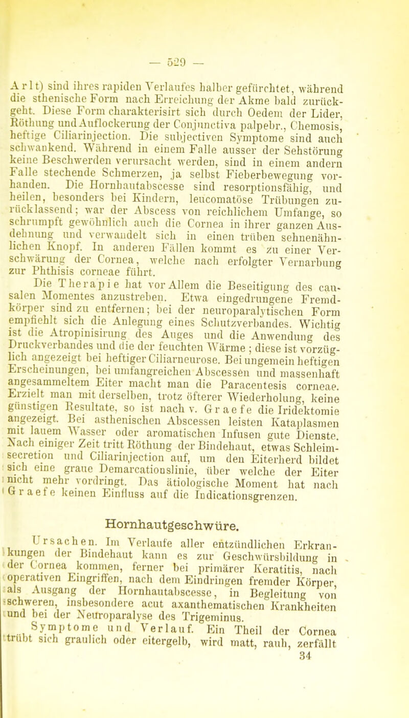Arlt) sind ihres rapiden Verlaufes halber gefürchtet, während die sthenische Form nach Erreichung der Akme bald zurück- geht. Diese Form charakterisirt sich durch Gedern der Lider, Röthung und Auflockerung der Conjunctiva palpebr., Chemosis, heftige Ciliarinjection. Die subjectiven Symptome sind auch schwaukend. Wahrend in einem Falle ausser der Sehstörung keine Beschwerden verursacht werden, sind in einem andern Falle stechende Schmerzen, ja selbst Fieberbewegung vor- handen. Die Hornhautabscesse sind resorptiousfähig, und heilen, besonders bei Kindern, leucomatöse Trübungen zu- rücklassend; war der Abscess von reichlichem Umfange, so schrumpft gewöhnlich auch die Cornea in ihrer ganzen Aus- dehnung^ und verwandelt sich in einen trüben sehnenähn- lichen Knopf. In anderen Fällen kommt es zu einer Ver- schwärung der Cornea, welche nach erfolgter Vernarbung zur Phthisis corneae führt. Die Therapie hat vor Allem die Beseitigung des cau- salen Momentes anzustreben. Etwa eingedrungene Fremd- körper sind zu entfernen; bei der neuroparalytischen Form empfiehlt sich die Anlegung eines Schutzverbandes. Wichtig ist die Atropinisirung des Auges und die Anwendung des Druckverbandes und die der feuchten Wärme ; diese ist vorzüg- lich angezeigt bei heftiger Ciliarneurose. Bei ungemein heftigen Erscheinungen, bei umfangreichen Abscessen und massenhaft angesammeltem Eiter macht man die Paracentesis corneae. Erzielt man mit derselben, trotz öfterer Wiederholung, keine günstigen Besultate, so ist nach v. Graefe die Iride'ktomie angezeigt. Bei asthenischen Abscessen leisten Kataplasmen mit lauem W asser oder aromatischen Infusen gute Dienste Aach einiger Zeit tritt Röthung der Bindehaut, etwas Schleim- secretion und Ciliarinjection auf, um den Eiterherd bildet sich eine graue Demarcationslinie, über welche der Eiter mcht mehr vordringt. Das ätiologische Moment hat nach tfraete keinen Einfluss auf die Indicationsgrenzeu Hornhautgeschwüre. Ursachen. Im Verlaufe aller entzündlichen Erkran- kungen der Bindehaut kann es zur Geschwürsbildimg in der Cornea kommen, ferner bei primärer Keratitis, nach operativen Eingriffen, nach dem Eindringen fremder Körper als Ausgang der Hornhautabscesse, in Begleitung von ^schweren, insbesondere acut axanthematischen Krankheiten lund bei der Neuroparalyse des Trigeminus. Syniptome und Verlauf. Ein Theil der Cornea ttrubt sich graulich oder eitergelb, wird matt, rauh, zerfällt 34