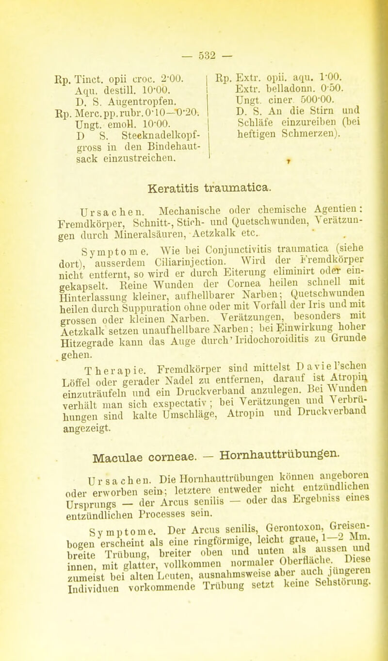 Rp. Tiiict. opii croc. 2-00. Aqu. destill. 10-00. D. S. Augentropfen. Rp. Merc.pp. n\bi\ 0-10-t)-20. Ungt. emoU. lO-QO. D S. Steeknaclelkopf- gross in den Bindehaut- sack einzustreichen. Rp. Extr. opii. aqu. 1-00. Extr. belladonn. 0 50. Ungt. einer 500-00. D. S. An die Stirn und Schläfe einzureiben (bei heftigen Schmerzen). Keratitis traiimatica. Ursachen. Mechanische oder chemische Agentieu: Fremdkörper, Schnitt-, Stich- und Quetschwunden, Verätzun- gen durch Mineralsäuren, Aetzkalk etc. Symptome Wie bei Conjunctivitis traumatica (siehe dort), ausserdem Ciliarinjectiou. Wird der Fremdkörper nicht entfernt, so wird er durch Eiterung elimimrt oder ein- gekapselt. Reine Wunden der Cornea heden schnell mit Hinterlassung kleiner, aufhellbarer Narben; Quetschwunden heilen durch Suppuration ohne oder mit Vorfall der Ins und mit grossen oder kleinen Narben. Verätzungen, besonders mit Aetzkalk setzen unaufhellbare Narben; bei Einwirkung hoher Hitzegrade kann das Auge durch' Iridochoroiditis zu (jrunde gehen. Therapie. Fremdkörper sind mittelst Daviel'schen Löffel oder gerader Nadel zu entfernen, darauf ist Atropm einzuträufeln und ein Druckverband anzulegen. Bei Wunden verhält man sich exspectativ ; bei Verätzungen und \ erbru- hungeu sind kalte Umschläge, Atropin und Druckverband angezeigt. Maculae corneae. — Hornhauttrübungen. Ursachen. Die Hornhauttrübungen können ang-eboren oder erworben sein; letztere entweder nicht entzündlichen Ursprungs - der Arcus senilis - oder das Ergebmss eines entzündlichen Processes sein. Symptome. Der Arcus senilis, Gerontoxon, Greisen- bogen erscheint als eine ringförmige, leicht 6-^^^«^' ^ breite Trübung, breiter oben und -^ten als aussen und innen, mit glatter, vollkommen normaler Ob^^fl;^,^^-..^ zumeist bei alten Leuten, Individuen vorkommende Trübung setzt keine Sebstorung.