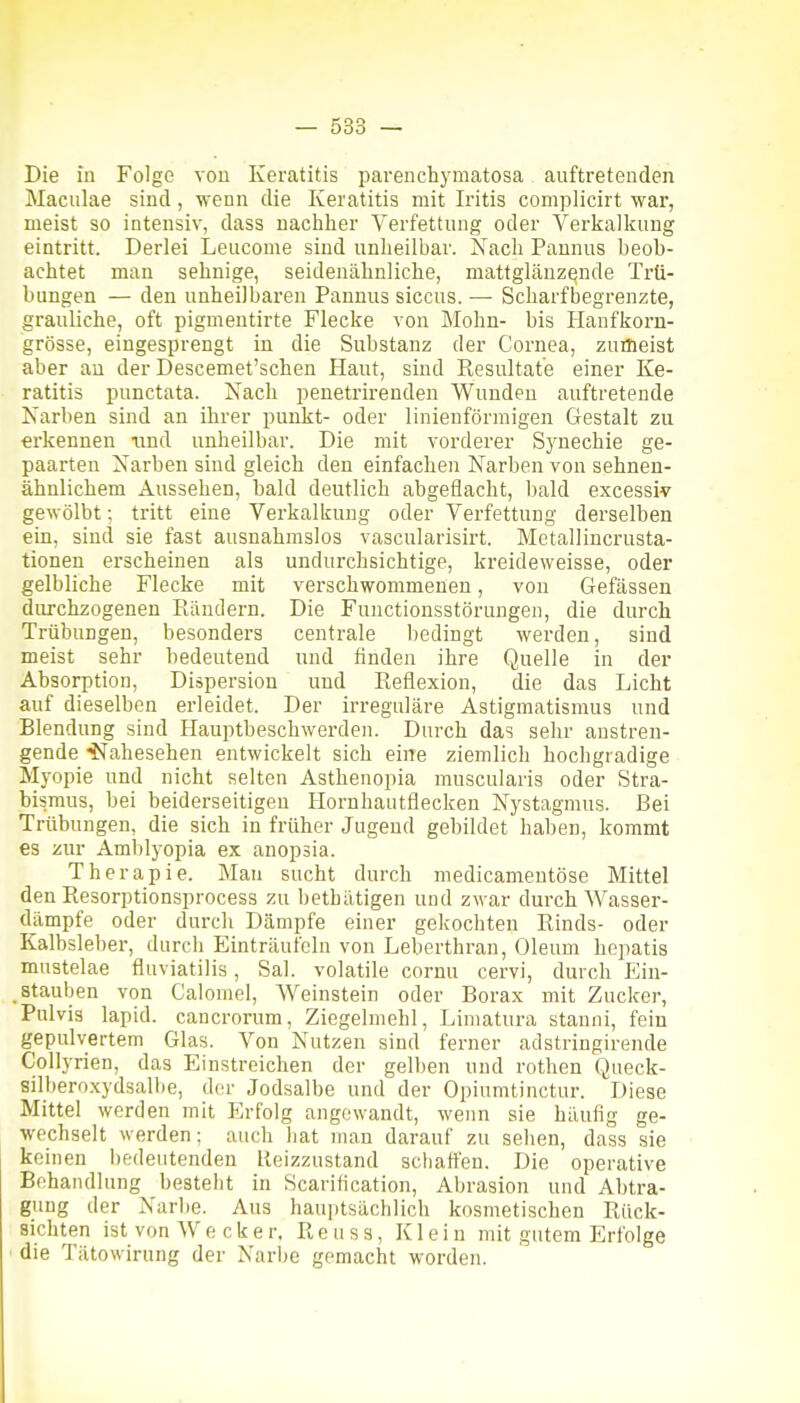 Die in Folge von Keratitis parenchymatosa auftretenden Maculae sind, wenn die Keratitis mit Iritis complicirt wai, meist so intensiv, dass nachher Verfettung oder Verkalkung eintritt. Derlei Leucome sind unheilbar. Nach Pannus beob- achtet man sehnige, seidenähnliche, mattglänzende Trü- bungen — den unheilbaren Pannus siccus. — Scharfbegrenzte, grauliche, oft pigmentirte Flecke von Mohn- bis Hanfkorn- grösse, eingesprengt in die Substanz der Cornea, zuflieist aber au der Descemet'schen Haut, sind Resultate einer Ke- ratitis punctata. Xacli penetrirenden Wunden auftretende Narben sind an ihrer punkt- oder linienförniigen Gestalt zu erkennen und unheilbar. Die mit vorderer Synechie ge- paarten Narben siud gleich den einfachen Narben von sehnen- ähnlichem Aussehen, hald deutlich abgeflacht, bald excessiv gewölbt; tritt eine Verkalkung oder Verfettung derselben ein, sind sie fast ausnahmslos vascularisirt. Metallincrusta- tionen erscheinen als undurchsichtige, kreideweisse, oder gelbliche Flecke mit verschwommenen, von Gefässen durchzogenen Rändern. Die Functionsstörungen, die durch Trübungen, besonders centrale bedingt werden, sind meist sehr bedeutend und finden ihre Quelle in der Absorption, Dispersion und Reflexion, die das Licht auf dieselben erleidet. Der irreguläre Astigmatismus und Blendung sind Hauptbeschwerden. Durch das sehr anstren- gende ■^STahesehen entwickelt sich eine ziemlich hochgradige Myopie und nicht selten Asthenopia musculaiis oder Stra- bismus, bei beiderseitigen Hornhautflecken Nystagmus. Bei Trübungen, die sich in früher Jugend gebildet haben, kommt es zur Amblyopia ex anopsia. Therapie. Man sucht durch medicameutöse Mittel den Resorptionsprocess zu bethätigen und zwar durch Wasser- dämpfe oder durch Dämpfe einer gekochten Rinds- oder Kalbsleber, durch Einträufeln von Leberthran, Oleum hepatis mustelae fluviatilis, Sal. volatile cornu cervi, durch Ein- stauben von Calomel, Weinstein oder Borax mit Zucker, Pulvis lapid. cancrorum, Ziegelmehl, Limatura stanni, fein gepulvertem Glas. Von Nutzen sind ferner adstringirende Collyrien, das Einstreichen der gelben und rothen Queck- silberoxydsallie, der Jodsalbe und der Opiumtinctur. Diese Mittel werden mit Pa-folg angewandt, wenn sie häufig ge- wechselt werden; auch hat man darauf zu sehen, dass sie keinen bedeutenden Heizzustand schatten. Die operative Behandlung besteht in Scaritication, Abrasion und Abtra- gung der Narbe. Aus hauptsächlich kosmetischen Rück- sichten ist von Wecker. R e u s s, Klein mit gutem Erfolge ' die Tätowirung der Narbe gemacht worden.