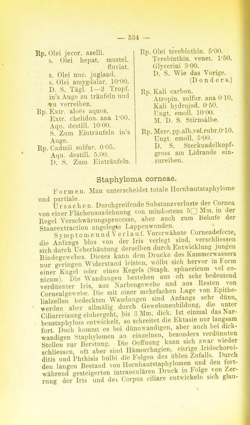 Rp. Olei jecor. aselli. s. Olei hepat. mustel. fluviat. s. Olei nuc. jugland. s. Olei amygdalar. 10-00. D. S. Tägl. 1—2 Tropf. in's Auge zu träufeln und ^u verreiben. Ep. Extr. aloes aquos. Extr. chelidon. ana l'OO. Aqu. destill. 10 00. S. Zum Einträufeln in's Auge. Rp. Cadmii sulfur. 0 05. Aqu. destill. 5.00. D. S. Zum Einträufeln. Ep. Olei terebiiithin. 5*00. Terebinthin. venet. 1*50. Glycerini 3-00. D. S. Wie das Vorige. (D 0 n d e r s.) Ep. Kali carbon. Atropin. sulfur. ana 010. Kali hydrojod. 0-50. Ungt. emoll. 10-00. M. D. S. Stirnsalbe. Ep. Merc.pp.alb.vel.rubr.0-10. Ungt. emoll. 5-00. D. S. Stecknadelkopf- gross am Lidrande ein- zureiben. Staphyloma corneae. Formen. Man unterscheidet totale Hornbautstaphylome und paitiale^^^ £)m-cb greif ende Substanz verluste der Cornea von einer Fläcbenausdehnung von mindestens 50 Mm. in der Eegel Verschwärungsprocesse, aber auch zum Behüte der Staarextraction angelegte Lappenwunden Symptome u n d V e r 1 a u f. Vorerwähnte Corneadefecte, die Anfangs blos von der Iris verlegt sind, verschhessen sich durch üeberbäutung derselben durch Entwicklung jungen Bindegewebes. Dieses kann dem Drucke des Kammerwassers nur geringeu Widerstand leisten, wölbt sich hervor mtorm einer Kugel oder eines Kegels (Staph. spbaencum vel co- nicum) Die Wandungen bestehen aus oft sehr bedeutend verdünnter Iris, aus iNarbengewebe und aus Resten von Cornealgewebe. Die mit einer mehrfachen Lage von Epithe- lialzellen bedeckten Wandungen sind Anfangs sehr dunn, werden aber allmälig durch Gewebsneubildung, die unter riliarreizung einliergeht, bis 3 Mm. dick. Ist einmal das Nar- StaSSom ent'vi^keü, so schreitet die Ektasie laugsam fort. Doch Icommt es bei dünnwandigen aber auch bei dick- wandigen Siaphylomen an einzelneu, besonders verdünnten Stellen .ur Berstung. Die Oeftnung kann sich ™ ;v>eder schliessen, oft aber sind Hämorrhagien, eitrige Indoch^^^^^^^^ ditis und i'hthisis balbi die Folgen dos üblen Zufall Durch den langen Bestand von Ilornhantstapbylomen und den foit- wlhrend gesteigerten intraoculären Druck in I-olge ;on Zer- rung der Iris und des Corpus ciliare entwickehi sich glau-