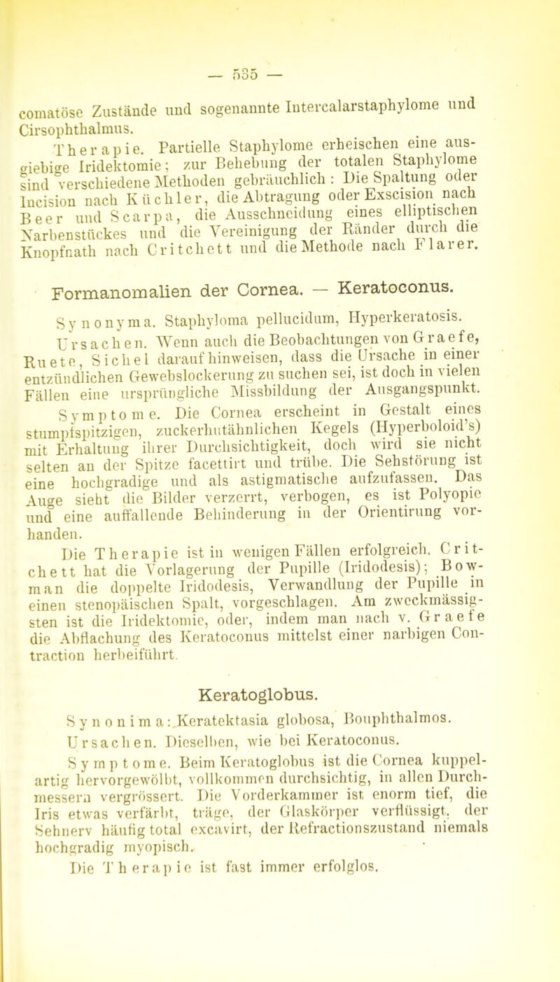 — ö35 — comatöse Zustände und sogenannte Intercalarstaphylome und Cirsophtlialmus. Therapie Partielle Staphylome erheischen eine aus- aiebi^e Iridektomie; zur Behebung der totalen Staphylome sind verschiedene Methoden gebräuchlich : Die Spaltung oder lucision nach Küchler, die Abtragung oder Exscision nach Beer und Scarpa, die Ausschncidung eines elliptischen Xarbenstückes und die Vereinigung der Ränder durch die knopfnath noch Critchett und die Methode nach I larer. Formanomalien der Cornea. — Keratoconus. Synonyma. Staphy](mia pellucidum, Hyperkeratosis. Ursachen. Wenn auch die Beobachtungen von Graefe, Ruetfi, Sichel daraufhinweisen, dass die Ursache in einer entzündlichen Gewebslockerung zu suchen sei, ist doch in vielen Fällen eine ursprüngliche Missbildung der Ausgangspunkt. Symptome. Die Cornea erscheint in Gestalt eines «tumptspitziüPn, zuckerhutähnlichen Kegels (Hyperboloid's) mit Erhaltung ihrer Durchsichtigkeit, doch wird sie nicht selten an der Spitze facettirt und trübe. Die Sehstörung ist eine hochgradige und als astigmatische aufzufassen. Das \u'^e sieht die Bilder verzerrt, verbogen, es ist Polyopie und eine auft'allonde Behinderung in der Orientirung vor- handen. Die Therapie ist in wenigen Fällen erfolgreich. Crit- chett hat die Vorlagernng der Pupille (Iridodesis); Bow- man die doppelte Iridodesis, Verwandlung der Pupille in einen stenopäischen Spalt, vorgeschlagen. Am zwcckmässig- sten ist die Iridektomie, oder, indem man nach v. Graefe die Abflachung des Keratoconus mittelst einer narbigen Con- traction herbeiführt. Keratoglobus. Synonima: Keratektasia globosa, Bouphthalmos. Ursachen. Diosolhcn, wie bei Keratoconus. Symptome. Beim Keratoglobus ist die Cornea knppel- artig hervorgewölbt, vollkommen durchsichtig, in allen Durch- messern vergrössert. Die Vorderkammer ist enorm tief, die Iris etwas verfärlit, träge, der Glaskörper verflüssigt, der Sehnerv häufig total o.xcavirt, der liefractionszustand niemals hochgradig myopisch. Die Therapie ist fast immer erfolglos.