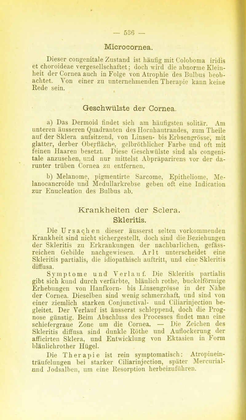 Microcornea. Dieser congenitale Zustand ist häufig mit Coloboma iridis et choroideae vergesellschaftet; doch wird die abnorme Klein- heit der Cornea auch in Folge von Atrophie des Bulbus beob- achtet. Von einer zu unternehmenden Therapie kann keine Rede sein. Geschwülste der Cornea. a) Das Dermoid findet sich am häufigsten solitär. Am unteren äusseren Quadranten des Hornhautrandes, zum Theile auf der Sklera aufsitzend, von Linsen- bis Erbsengrösse, mit glatter, derber Oberfläche, gelbröthlicher Farbe und oft mit feinen Haaren besetzt. Diese Geschwülste sind als congeni- tale anzusehen, und nur mittelst Abpräparirens vor der da- runter trüben Coi'nea zu entfernen. b) Melanome, pigmentirte Sarcome, Epitheliome, Me- lanocancroide und Medullarkrebse geben oft eine Indication zur Enucleation des Bulbus ab. Krankheiten der Sclera. Skleritis. Die Ursachen dieser äusserst selten vorkommenden Krankheit sind nicht sichergestellt, doch sind die Beziehungen der Skleritis zu Erkrankungen der nachbarlichen, gefäss- reichen Gebilde nachgewiesen. Arlt unterscheidet eine Skleritis partialis, die idiopathisch auftritt, und eine Skleritis diffusa. Symptome und Verlauf. Die Skleritis partialis gibt sich kund durch verfärbte, bläulich rothe, buckeiförmige Erhebungen von Hanfkorn- bis Liusengrösse in der Nähe der Cornea. Dieselben sind wenig schmerzhaft, und sind von einer ziemlich starken Conjuuctival- und Ciliarinjection be- gleitet. Der Verlauf ist äusserst schleppend, doch die Prog- nose günstig. Beim Abschluss des Processes findet man eine schiefergraue Zone um die Cornea. — Die Zeichen des Skleritis diffusa sind dunkle Rothe und Aufiockerung der aft'icirten Sklera, und Entwicklung von Ektasien in Form bläulichrother Hügel. Die Therapie ist rein symptomatisch: Atropiuein- träufelungen bei starker Ciliarinjection, s])äter Mercurial- und Jodsalbeu, um eine Resorption herbeizuführen.