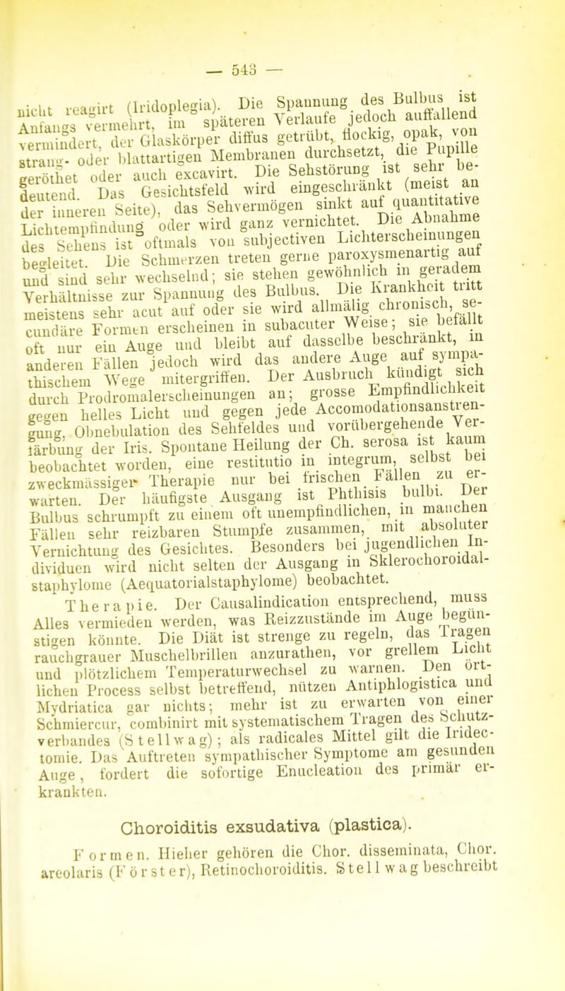 eerö het Vder auch excavirt. Die Sehstörung ist sehr be- leutend Das Gesichtsfekl ^vird eingeschiäukt (meist an 3 nieren Seite), das Sehvermögen sinkt auf qu^^titatwe Lichtemi.rinduno oder wird ganz vernichtet Die Abuaüme d S ns ist oftmals von subjectiven Lichterscheinungen be-le tet. Die Schmerzen treten gerue paroxysmenart.g auf uSd sind sehr wechsehul; sie stehen gewölinlich i ge-^ajem Verh?lmisse zur Spannut.g des Bulbus. Die Krankhei tritt me Ss sehr acut^uf oder sie wird allmälig cbronisch se- cuium^e Formtn erscheinen in subacuter Weise; sie befallt oft nir ein Auge und bleibt auf dasselbe beschrankt, m anderen läVn jedoch wird das andere Auge auf synipa- Sem Wege'mitergriften. »er Ausbruch kiind^g^^^^^^^^^^^ durch Prodromalerscheinungen an; grosse Empfindlichkeit Ke^en helles Licht und gegen jede Accomodationsanstren- gng? Obnebulation des Sehfeldes nnd vorübergehende Ver^ färbung der Iris. Spontane Heilung der Ch. serosa i t kaum beobachtet worden, eine restitutio in egrum selbs bei zweckmässiger Therapie nur huschen Fallen zu er warten Der häufigste Ausgang ist Phthisis bulbi. Der Bulbus schrumpft zu einem oft unempfindlichen, in maiicüen Fällen sehr reizbaren Stumpfe zusammen, mit absoluter Yernichtimg des Gesichtes. Besonders bei J^^gf'itUiclieii In- dividuen wird nicht selten der Ausgang in Sklerochoioidal- staphylome (Aeciuatorialstaphylome) beobachtet. Therapie Der Causalindication entsprechend, muss Alles vermieden werden, was Reizzuslände im Auge begün- stigen könnte. Die Diät ist strenge zu regeln, das i ragen rauchgrauer Muschelbrillen auzurathen, vor grellem laicht und plötzlichem Temperaturwechsel zu warnen. Den oit- licheu Process selbst betreft'end, nützen Antiphlogistica und Mydriatica gar nichts; mehr ist zu erwarten von einei Schmiercur, combinirt mit systematischem Tragen des bcüutz- verbandes (St eil wag); als radicales Mittel gilt die Iridec- tomie. Das Auftreten sympathischer Symptome am gesunden Auge, fordert die sofortige Enucleation des primär ei- krankten. Choroiditis exsudativa (plastica). Formen. Ilielier gehören die Chor, disseminata, Chor, areolariä (F ö r s t e r), Retinochoroiditis. S t e i 1 w a g beschreibt