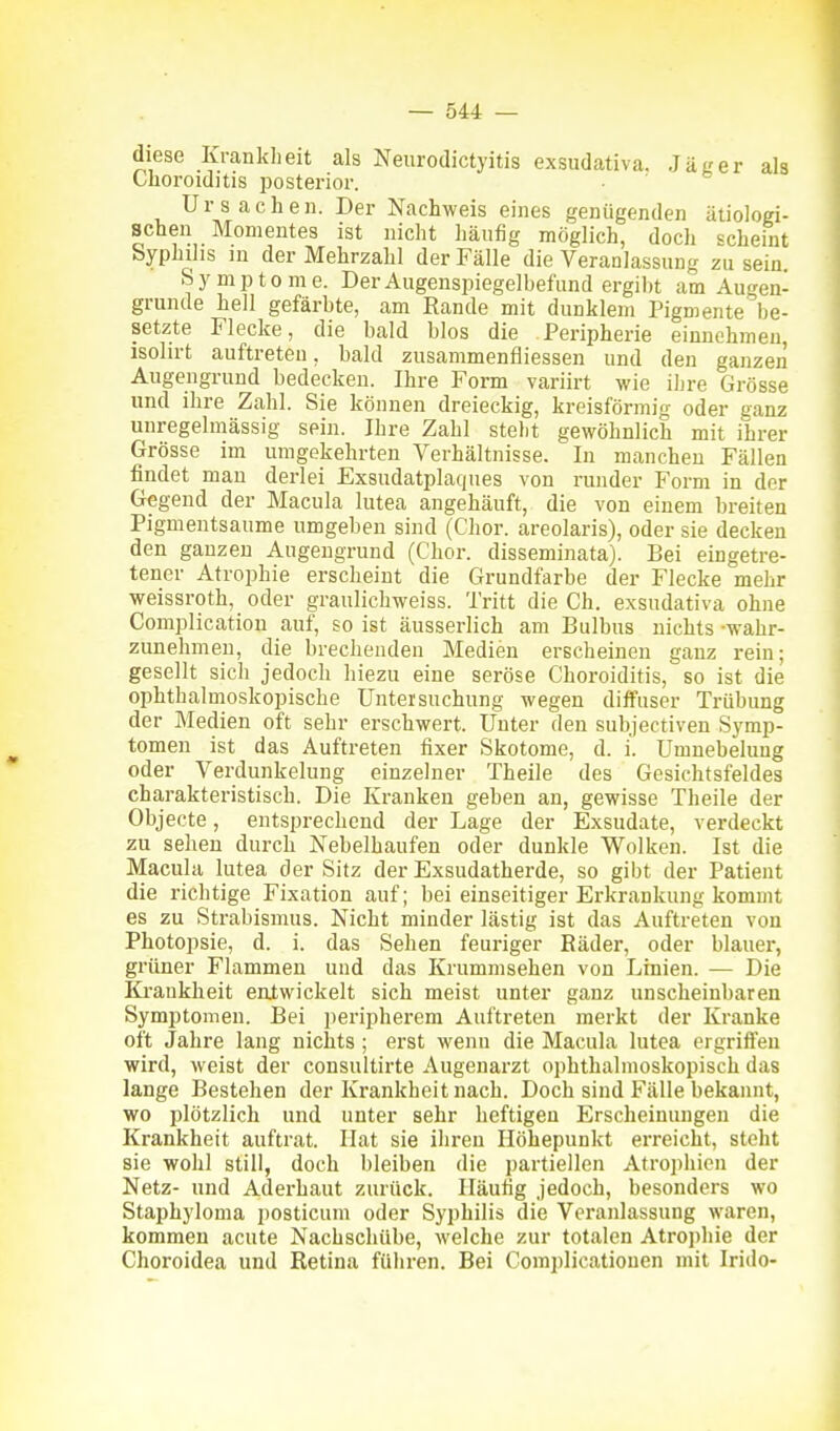 diese Krankheit als Neurodictyitis exsudativa. Ja «er als Choroiditis posterior. Ursachen. Der Nachweis eines genügenden ätiologi- schen Momentes ist nicht häufig möglich, doch scheint Syphilis in der Mehrzahl der Fälle die Veranlassung zu sein. Symptome. Der Augenspiegelbefund ergibt am Augen- grunde hell gefärbte, am Rande mit dunklem Pigmente be- setzte Flecke, die bald blos die Peripherie einnehmen, isolirt auftreten, bald zusammenfliessen und den ganzen Augengrund bedecken. Ihre Form variirt wie ihre Grösse und ihre Zahl. Sie können dreieckig, kreisförmig oder ganz unregelmässig sein. Ihre Zahl steht gewöhnlich mit ihrer Grösse im umgekehrten Verhältnisse. In manchen Fällen findet mau derlei Exsudatplaques von runder Form in der Gegend der Macula lutea angehäuft, die von einem breiten Pigmentsaume umgeben sind (Chor, areolaris), oder sie decken den ganzen Augengrund (Chor, disseminata). Bei eingetre- tener Atrophie erscheint die Grundfarbe der Flecke mehr weissroth, oder graulicbweiss. Tritt die Gh. exsudativa ohne Complicatiou auf, so ist äusserlich am Bulbus nichts -wahr- zunehmen, die brechenden Medien erscheinen ganz rein; gesellt sich jedoch biezu eine seröse Choroiditis, so ist die ophthalmoskopische Untersuchung wegen diffuser Trübung der Medien oft sehr erschwert. Unter den subjectiven Symp- tomen ist das Auftreten fixer Skotome, d. i. Umnebelung oder Verdunkelung einzelner Theile des Gesichtsfeldes charakteristisch. Die Kranken geben an, gewisse Theile der Objecte, entsprechend der Lage der Exsudate, verdeckt zu sehen durch Nebelhaufen oder dunkle Wolken. Ist die Macula lutea der Sitz der Exsudatherde, so gibt der Patient die richtige Fixation auf; bei einseitiger Erkrankung kommt es zu Strabismus. Nicht minder lästig ist das Auftreten von Photopsie, d. i. das Sehen feuriger Räder, oder blauer, grüner Flammen und das Krummsehen von Linien. — Die Ki-aukheit eatwickelt sich meist unter ganz unscheinbaren Symptomen. Bei peripherem Auftreten merkt der Kranke oft Jahre lang nichts ; erst wenn die Macula lutea ergriffen wird, weist der consultirte Augenarzt ophthalmoskopisch das lange Bestehen der Krankheit nach. Doch sind Fälle bekannt, wo plötzlich und unter sehr heftigen P>scheinungen die Krankheit auftrat. Hat sie ihren Höhepunkt erreicht, steht sie wohl still, doch bleiben die partiellen Atrophien der Netz- und Adei-haut zurück. Häufig jedoch, besonders wo Staphyloma posticum oder Syphilis die Veranlassung waren, kommen acute Nachschübe, welche zur totalen Atrophie der Choroidea und Retina führen. Bei Complicationen mit Irido-