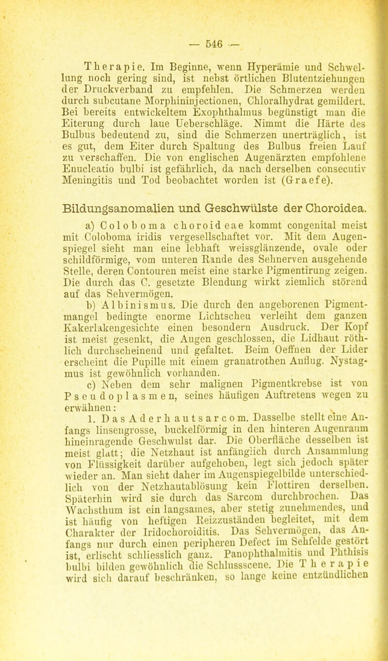 Therapie. Im Beginne, wenn Hyperämie und Schwel- lung noch gering sind, ist nebst örtlichen Blutentziehungeu der Dnickverbaud zu empfehlen. Die Schmerzen werden durch subcutane Morphininjectionen, Chloralhydrat gemildert. Bei bereits entwickeltem Exophthalmus begünstigt man die Eiterung durch laue Ueberschläge. Nimmt die Härte des Bulbus bedeutend zu, sind die Schmerzen unerträglich, ist es gut, dem Eiter durch Spaltung des Bulbus freien Lauf zu verschaffen. Die von englischen Augenärzten empfohlene Enucleatio bulbi ist gefährlich, da nach derselben consecutiv Meningitis und Tod beobachtet worden ist (Graefe). Bildungsanomalien und Geschwülste der Choroidea. a) Coloboma choroideae kommt congenital meist mit Coloboma iridis vergesellschaftet vor. Mit dem Augen- spiegel sieht man eine lebhaft weissglänzeude, ovale oder schildförmige, vom unteren Kande des Sehnerven ausgehende Stelle, deren Contouren meist eine starke Pigmentirung zeigen. Die durch das C. gesetzte Blendung wirkt ziemlich störend auf das Sehvermögen. b) Albinismus. Die durch den angeborenen Pigment- mangel bedingte enorme Lichtscheu verleiht dem ganzen Kakerlakengesichte einen besondern Ausdruck. Der Kopf ist meist gesenkt, die Augen geschlossen, die Lidhaut röth- lich durchscheinend und gefaltet. Beim Oeffuen der Lider erscheint die Pupille mit einem granatrothen Anflug. Nystag- mus ist gewöhnlich vorhanden. c) Neben dem sehr malignen Pigmentkrebse ist von Pseudoplasmen, seines häufigen Auftretens wegen zu erwähnen: 1. DasAderhautsarcom. Dasselbe stellt eine An- fangs linseugrosse, buckeiförmig in den hinteren Augenraum hineinragende Geschwulst dar. Die Oberfläche desselben ist meist glatt; die Netzhaut ist anfäugiich durch Ansammlung von Flüssigkeit darüber aufgehoben, legt sich jedoch später wieder an. Man sieht daher im Augcnspiegelbilde unterschied- lich von der Netzhautablösuug kein Flottiren derselben. Späterhin wird sie durch das Sarcom durchbrochen. Das Wachsthum ist ein langsames, aber stetig zunehmendes, und ist häufig von heftigen ßeizzuständen begleitet, mit dem Charakter der Iridochoroiditis. Das Sehvermögen, das An- fangs nur durch einen peripheren Defect im Sehfelde gestört ist, erlischt schliesslich ganz. Panophthalmitis und Phthisis bulbi bilden gewöhnlich die Schlussscene. Die Therapie wird sich darauf beschränken, so lange keine entzündhchen