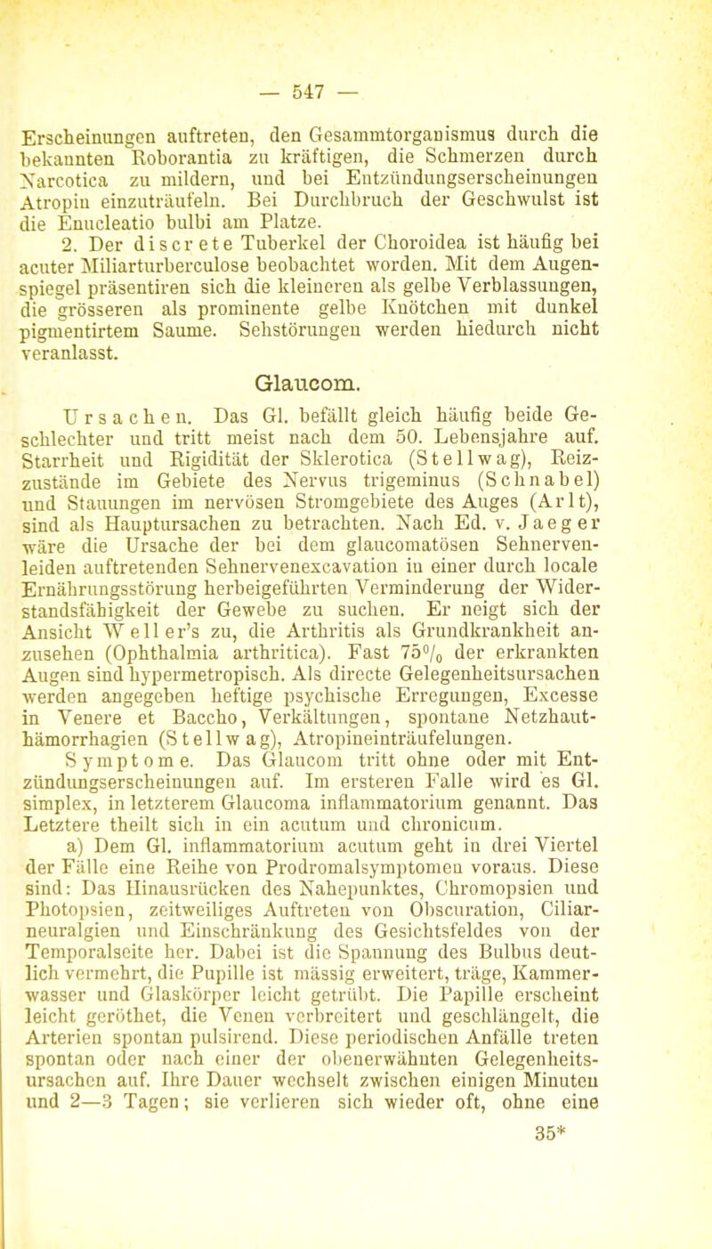 Erscheinungen auftreten, den Gesammtorganismus durcli die bekannten Roborantia zu kräftigen, die Schmerzen durch l^sarcotica zu mildern, und bei Entzündungserscheinungen Atropin einzuträufeln. Bei Durchbruch der Geschwulst ist die Enucleatio bulbi am Platze. 2. Der d i s c r e t e Tuberkel der Choroidea ist häufig bei acuter Miliarturberculose beobachtet worden. Mit dem Augen- spiegel präsentiren sich die kleineren als gelbe Verblassungen, die grösseren als prominente gelbe Knötchen mit dunkel pigmentirtem Saume. Sehstörungen werden hiedurch nicht veranlasst. Glaticom. Ursachen. Das Gl. befällt gleich häufig beide Ge- schlechter und tritt meist nach dem 50. Lebensjahre auf. Starrheit und Rigidität der Sklerotica (St eil wag). Reiz- zustände im Gebiete des Nervus trigeminus (Schnabel) und Stauungen im nervösen Stromgebiete des Auges (Arlt), sind als Hauptursachen zu betrachten. Nach Ed. v. Jaeger wäre die Ursache der bei dem glaucomatösen Sehnerven- leiden auftretenden Sehnervenexcavation in einer durch locale Ernährungsstörung herbeigeführten Verminderung der Wider- standsfähigkeit der Gewebe zu suchen. Er neigt sich der Ansicht W e 11 e r's zu, die Arthritis als Grundkrankheit an- zusehen (Ophthalmia arthritica). Fast 75°/o der erkrankten Augen sind hypermetropisch. Als directe Gelegenheitsursachen werden angegeben heftige psychische Erregungen, Excesse in Venere et Baccho, Verkältungen, spontane Netzhaut- hämorrhagien (St eil wag), Atropineinträufelungen. Symptome. Das Glaucom tritt ohne oder mit Ent- zündungserscheinungen auf. Im ersteren Falle wird es Gl. Simplex, in letzterem Glaucoma inflammatorium genannt. Das Letztere theilt sich in ein acutum und chronicum. a) Dem Gl. inflammatorium acutum geht in drei Viertel der Fälle eine Reihe von Prodromalsymptomen voraus. Diese sind: Das Hinausrücken des Nahepunktes, Chromopsien und Photopsien, zeitweiliges Auftreten von 01)Scuration, Ciliar- neuralgien und Einschränkung des Gesichtsfeldes von der Temporalseite her. Dabei ist die Spannung des Bulbus deut- lich vermehrt, die Pupille ist massig erweitert, träge, Kammer- wasser und Glaskörper leicht getrübt. Die Papille erscheint leicht geröthet, die Venen verbreitert und geschlängelt, die Arterien spontan pulsirend. Diese periodischen Anfälle treten spontan oder nach einer der obenerwähnten Gelegenheits- ursachen auf. Ihre Dauer wechselt zwischen einigen Minuten und 2—3 Tagen; sie verlieren sich wieder oft, ohne eine 35*