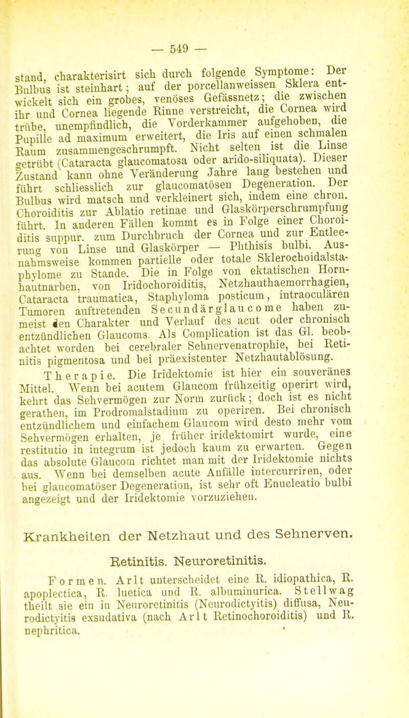 stand, charakterisirt sich durch folgende Symptome: Der Bulbus ist steinhart; auf der porcellanweissen Sklera ent- wickelt sich ein grobes, venöses Gefässnetz ; die zwischen ihr und Cornea liegende Rinne verstreicht, die Cornea wird trübe unempfindlich, die Vorderkammer aufgehoben, die Pupille ad maximum erweitert, die Iris auf einen schmalen Eaum zusammengeschrumpft. Nicht selten ist die Linse getrübt (Cataracta glaucomatosa oder arido-süiquata) Dieser Zustand kann ohne Veränderung Jahre lang bestehen und führt schliesslich zur glaucomatösen Degeneration. Der Bulbus wird matsch und verkleinert sich, indem eine chron. Choroiditis zur Ablatio retinae und Glaskörperschrumptung führt In anderen Fällen kommt es in Folge einer Choroi- ditis suppur. zum Durchbruch der Cornea und zur Entlee- rung von Linse und Glaskörper - Phthisis bulbi. Aus- nahmsweise kommen partielle oder totale Sklerochoidalsta- phylome zu Stande. Die in Folge von ektatischen Horn- hautnarben, von Iridochoroiditis, Netzhauthaemorrhagien, Cataracta traumatica, Staphyloma posticum, intraoculären Tiunoren auftretenden Secundärglaucome haben zu- meist Äen Charakter und Verlauf des acut oder chronisch entzündlichen Glaucoms, Als Complication ist das Gl. beob- achtet worden bei cerebraler Sehnervenatrophie, bei Reti- nitis pigmentosa und bei präexistenter Netzhautablösung. Therapie. Die Iridektomie ist hier ein souveränes Mittel. Wenn bei acutem Glaucom frühzeitig operirt wird, kehrt das Sehvermögen zur Norm zurück; doch ist es nicht gerathen, im Prodromalstadium zu operiren. Bei chronisch entzündlichem und einfachem Glaucom wird desto mehr vom Sehvermögen erhalten, je früher iridektomirt wurde, eine restitutio in integrum ist jedoch kaum zu erwarten. Gegen das absolute Glaucom richtet man mit der Iridektomie nichts aus. Wenn bei demselben acute Anfälle intercurriren, oder bei glaucomatöser Degeneration, ist sehr oft Enucleatio bulbi angezeigt und der Iridektomie vorzuziehen. Krankheiten der Netzhaut und des Sehnerven. Retinitis. Neuroretinitis. Formen. Arlt unterscheidet eine R. idiopathica, R. apoplectica, R. luetica und R. albuminurica. St eil wag theilt sie ein iu Neuroretinitis (Ncurodictyitis) diffusa, Neu- rodictyitis exsudativa (nach Arlt Retinochoroiditis) und R. nephritica.