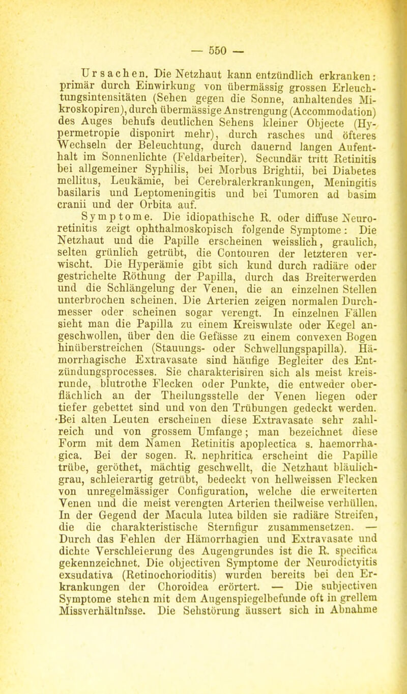 Ursachen. Die Netzhaut kann entzündlich erkranken: primär durch Einwirkung von übermässig grossen Erleuch- tungsinteusitäten (Sehen gegen die Sonne, anhaltendes Mi- kroskopiren), durch übermässige Anstrengung (Accommodation) des Auges behufs deutlichen Sehens kleiner Objecte (Hy- permetropie disponirt mehr), durch rasches und öfteres Wechseln der Beleuchtung, durch dauernd langen Aufent- halt im Sonnenlichte (Feldarbeiter). Secundär tritt Retinitis bei allgemeiner Syphilis, bei Morbus Brightii, bei Diabetes mellitus, Leukämie, bei Cerebralerkrankungen, Meningitis basilaris und Leptomeningitis und bei Tumoren ad basim cranii und der Orbita auf. Symptome. Die idiopathische R. oder diffuse Neuro- retinitis zeigt ophthalmoskopisch folgende Symptome: Die Netzhaut und die Papille erscheinen weisslich, graulich, selten grünlich getrübt, die Contouren der letzteren ver- wischt. Die Hyperämie gibt sich kund durch radiäre oder gestrichelte Röthung der Papilla, durch das Breiterwerden und die Schlängelung der Venen, die an einzelnen Stellen unterbrochen scheinen. Die Arterien zeigen normalen Durch- messer oder scheinen sogar verengt. In einzelnen Fällen sieht man die Papilla zu einem Kreiswulste oder Kegel an- geschwollen, über den die Gefässe zu einem convexen Bogen hinüberstreichen (Stauungs- oder Schwellungspapilla). Hä- morrhagische Extravasate sind häufige Begleiter des Ent- zündungsprocesses. Sie charakterisiren sich als meist kreis- runde, blutrothe Flecken oder Punkte, die entweder ober- flächlich an der Theilungsstelle der Venen liegen oder tiefer gebettet sind und von den Trübungen gedeckt werden. •Bei alten Leuten erscheinen diese Extravasate sehr zahl- reich und von grossem Umfange; man bezeichnet diese Form mit dem Namen Retinitis apoplectica s. haemorrha- gica. Bei der sogen. R. nephritica erscheint die Papille trübe, geröthet, mächtig geschwellt, die Netzhaut bläulich- grau, schleierartig getrübt, bedeckt von hellweissen Flecken von unregelmässiger Configuration, welche die erweiterten Venen und die meist verengten Arterien theilweise verhüllen. In der Gegend der Macula lutea bilden sie radiäre Streifen, die die charakteristische Sterufigur zusammensetzen. — Durch das Fehlen der Hämorrhagien und Extravasate und dichte Verschleierung des Augengrundes ist die R. specifica gekennzeichnet. Die objectiven Symptome der Neurodictyitis exsudativa (Retinochorioditis) wurden bereits bei den Er- krankungen der Choroidea erörtert. — Die subjectiveu Symptome stehen mit dem Augenspiegelbefunde oft in grellem Missverhältnisse. Die Sehstörung äussert sich in Abnahme
