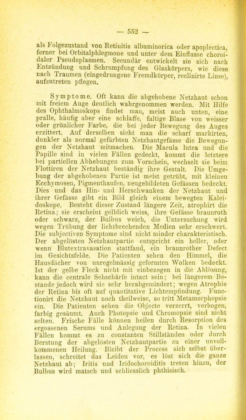 als Folgezustand von Eetiuitis albuminorica oder apoplectica, ferner bei Orbitalphlegmone und unter dem Einflüsse choroi- daler Pseudoplasmen. Secundär entwickelt sie sich nach Entzündung und Schrumpfung des Glaskörpers, wie diese nach Traumen (eingedrungene Fremdkörper, reclinirte Linse), aufzutreten pflegen. Symptome. Oft kann die abgehobene Netzhaut schon mit freiem Auge deutlich wahrgenommen werden. Mit Hilfe des Ophthalmoskops findet mau, meist auch unten, eine pralle, häufig aber eine schlaife, faltige Blase von weisser oder grünlicher Farbe, die bei jeder Bewegung des Auges erzittert. Auf derselben sieht man die scharf markirten, dunkler als normal gefärbten Netzhautgefässe die Bewegun- gen der Netzhaut mitmachen. Die Macula lutea und die Papille sind in vielen Fällen gedeckt, kommt die letztere bei partiellen Abhebungen zum Vorschein, wechselt sie beim Flottiren der Netzhaut beständig ihre Gestalt. Die Umge- bung der abgehobenen Partie ist meist getrübt, mit kleinen Ecchymosen, Pigmentbaufen, neugebildeten Gefässen bedeckt. Dies und das Hin- und Herschwanken der Netzhaut und ihrer Gefässe gibt ein Bild gleich einem bewegten Kalei- doskope. Besteht dieser Zustand längere Zeit, atrophii-t die Eetina; sie erscheint gelblich weiss, ihre Gefässe braunroth oder schwarz, der Bulbus weich, die Untersuchung wird wegen Trübung der lichtbrechenden Medien sehr erschwert. Die subjectiven Symptome sind nicht minder charakteristisch. Der abgelösten Netzhautpartie entspricht ein heller, oder wenn Blutextravasation stattfand, ein braunrother Defect im Gesichtsfelde. Die Patienten sehen den Himmel, die Hausdächer von unregelmässig geformten Wolken bedeckt. Ist der gelbe Fleck nicht mit einbezogen in die Ablösung, kann die centrale Sehschärfe intact sein; bei längerem Be- stände jedoch wird sie sehr herabgemindert; wegen Atrophie der Retina bis oft auf quantitative Lichtempfindung. Func- tionirt die Netzhaut noch theilweise, so tritt Metamorphopsie ein. Die Patienten sehen die Objecte verzerrt, verbogen, farbig gesäumt. Auch Photopsie und Chromopsie sind nicht selten. Frische Fälle können heilen durch Resorption des ergossenen Serums und Anlegung der Retina. In vielen Fällen kommt es zu constanten Stillständen oder durch Berstung der abgelösten Netzbautpartie zu einer unvoll- kommenen Heilung. Bleibt der Process sich selbst über- lassen, schreitet das Leiden vor, es löst sich die ganze Netzbaut ab; Iritis und Iridochoroiditis treten hinzu, der Bulbus wird matsch und schliesslich phthisisch.