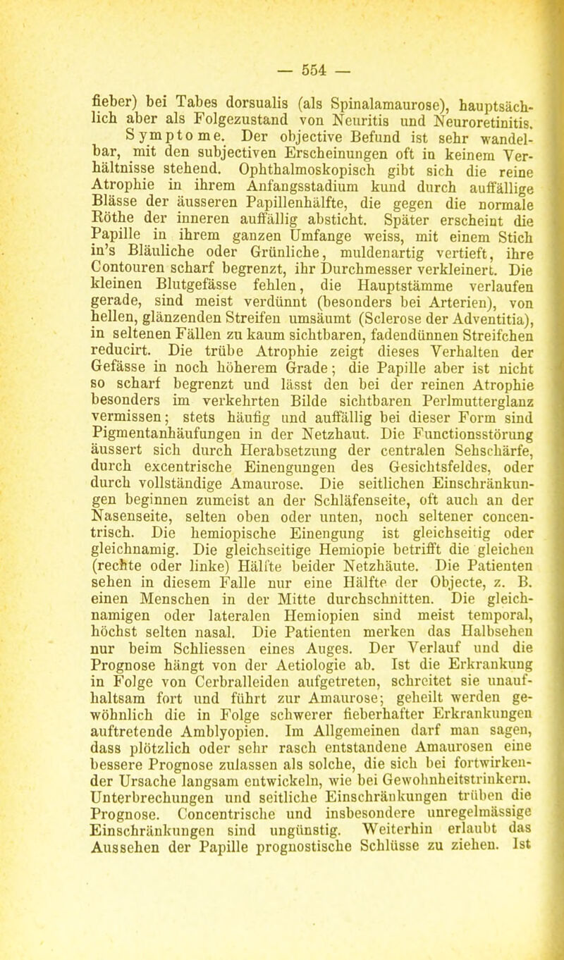 fieber) bei Tabes dorsualis (als Spinalamaurose), hauptsäch- lich aber als Folgezustand von Neuritis und Neuroretinitis. Symptome. Der objective Befund ist sehr wandel- bar, mit den subjectiven Erscheinungen oft in keinem Ver- hältnisse stehend. Ophthalmoskopisch gibt sich die reine Atrophie in ihrem Anfangsstadium kund durch auifällige Blässe der äusseren Papillenhälfte, die gegen die normale Köthe der inneren auifällig absticht. Später erscheint die Papille in ihrem ganzen Umfange weiss, mit einem Stich in's Bläuliche oder Grünliche, muldenartig vertieft, ihre Contouren scharf begrenzt, ihr Durchmesser verkleinert. Die kleinen Blutgefässe fehlen, die Hauptstämme verlaufen gerade, sind meist verdünnt (besonders bei Arterien), von hellen, glänzenden Streifen umsäumt (Sclerose der Adventitia), in seltenen Fällen zu kaum sichtbaren, fadendünnen Streifchen reducirt. Die trübe Atrophie zeigt dieses Verhalten der Gefässe in noch höherem Grade; die Papille aber ist nicht so scharf begrenzt und lässt den bei der reinen Atrophie besonders im verkehrten Bilde sichtbaren Pei-lmutterglanz vermissen; stets häufig und auffällig bei dieser Form sind Pigmentanhäufungen in der Netzhaut. Die Functionsstörung äussert sich durch Herabsetzung der centralen Sehschärfe, durch excentrische Einengimgen des Gesichtsfeldes, oder durch vollständige Amaurose. Die seitlichen Einschränkun- gen beginnen zumeist an der Schläfenseite, oft auch an der Nasenseite, selten oben oder unten, noch seltener concen- trisch. Die hemiopische Einengung ist gleichseitig oder gleichnamig. Die gleichseitige Hemiopie betrifft die gleichen (rechte oder linke) Hälfte beider Netzhäute. Die Patienten sehen in diesem Falle nur eine Hälfte der Objecte, z. B. einen Menschen in der Mitte durchschnitten. Die gleich- namigen oder lateralen Hemiopien sind meist temporal, höchst selten nasal. Die Patienten merken das Halbsehen nur beim Schliessen eines Auges. Der Verlauf und die Prognose hängt von der Aetiologie ab. Ist die Erkrankung in Folge von Cerbralleiden aufgetreten, schreitet sie unauf- haltsam fort und führt zur Amaurose; geheilt werden ge- wöhnlich die in Folge schwerer fieberhafter Erkrankungen auftretende Amblyopien. Im Allgemeinen darf man sagen, dass plötzlich oder sehr rasch entstandene Amaurosen eine bessere Prognose zulassen als solche, die sich bei fortwirken- der Ursache langsam entwickeln, wie bei Gewohnheitstrinkern. Unterbrechungen und seitliche Einschränkungen trüben die Prognose. Concentrische und insbesondere unregelmäsaige Einschränkungen sind ungünstig. Weiterhin erlaubt das Aussehen der Papille prognostische Schlüsse zu ziehen. Ist