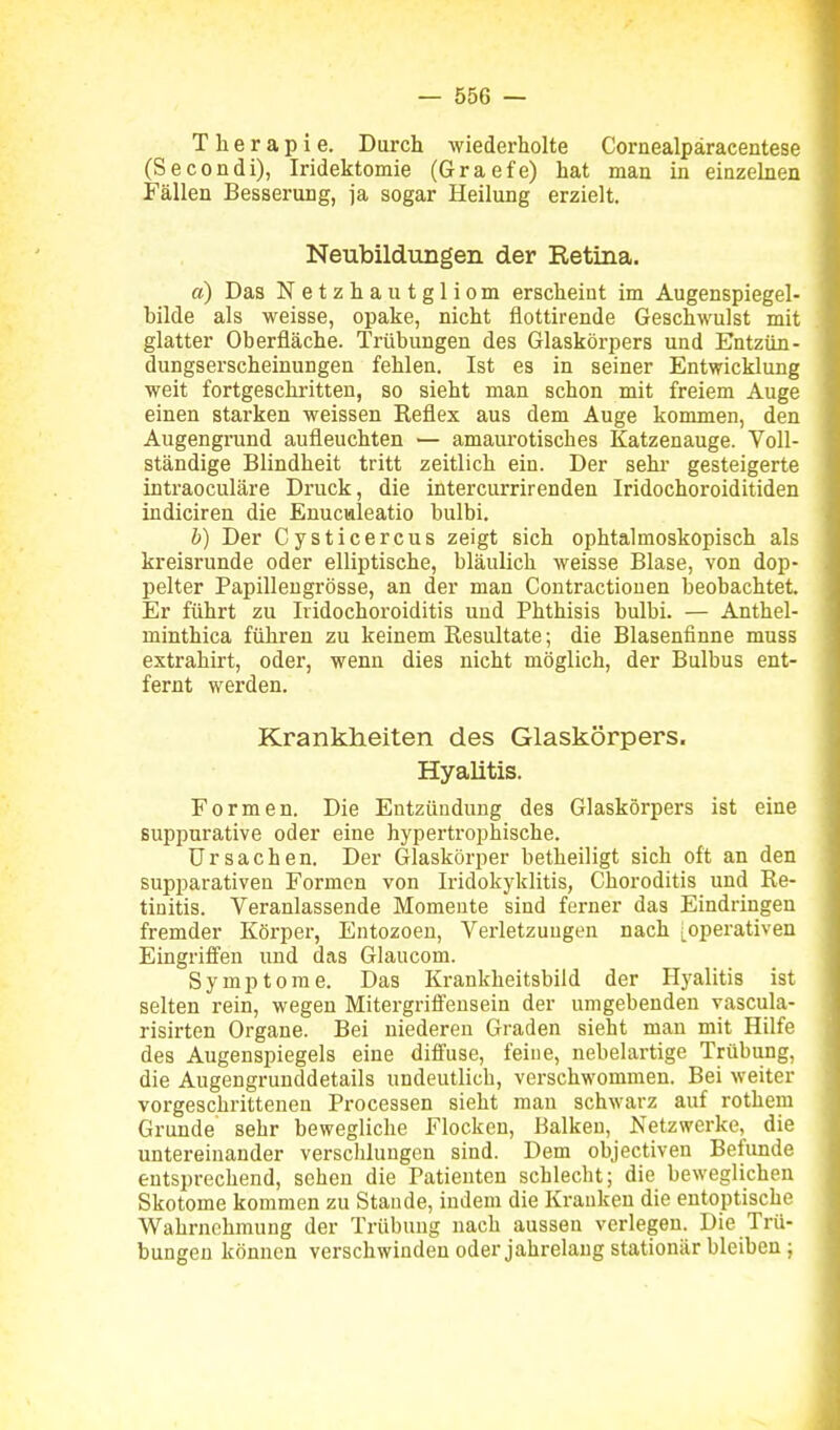 Therapie. Durch wiederholte Cornealpäracentese (Secondi), Iridektomie (Graefe) hat man in einzehien Fällen Besserung, ja sogar Heilung erzielt. Neubildiingen der Eetina. a) Das Netzhau tgliom erscheint im Augenspiegel- bilde als weisse, opake, nicht flottirende Geschwulst mit glatter Oberfläche. Trübungen des Glaskörpers und Entzün- dungserscheinungen fehlen. Ist es in seiner Entwicklung weit fortgeschritten, so sieht man schon mit freiem Auge einen starken weissen Reflex aus dem Auge kommen, den Augengrund aufleuchten — amaurotisches Katzenauge. Voll- ständige Blindheit tritt zeitlich ein. Der sehr gesteigerte intraoculäre Di-uck, die intercurrirenden Iridochoroiditiden indiciren die Enuculeatio bulbi. b) Der Cysticercus zeigt sich ophtalmoskopisch als kreisrunde oder elliptische, bläulich weisse Blase, von dop- pelter Papilleugrösse, an der man Contractionen beobachtet. Er führt zu Iridochoroiditis und Phthisis bulbi. — Anthel- minthica führen zu keinem Resultate; die Blasenfinne muss extrahirt, oder, wenn dies nicht möglich, der Bulbus ent- fernt werden. Krankheiten des Glaskörpers. Hyalitis. Formen. Die Entzündung des Glaskörpers ist eine Buppurative oder eine hypertrophische. Ursachen. Der Glaskörper betheiligt sich oft an den supparativen Formen von Iridokyklitis, Choroditis und Re- tinitis. Veranlassende Momente sind ferner das Eindringen fremder Köi-per, Entozoen, Verletzungen nach [operativen Eingriffen und das Glaucom. Symptome. Das Krankheitsbild der Hyalitis ist selten rein, wegen Mitergriifeusein der umgebenden vascula- risirten Organe. Bei niederen Graden sieht man mit Hilfe des Augenspiegels eine diffuse, feine, nebelartige Trübung, die Augengrunddetails undeutlich, verschwommen. Bei weiter vorgeschrittenen Processen sieht man schwarz auf rothem Grunde sehr bewegliche Flocken, Balken, Netzwerke, die untereinander verschlungen sind. Dem objectiven Befunde entsprechend, sehen die Patienten schlecht; die beweglichen Skotome kommen zu Stande, indem die Krauken die entoptische Wahrnehmung der Trübung nach aussen verlegen. Die Trü- bungen können verschwinden oder jahrelang stationär bleiben;