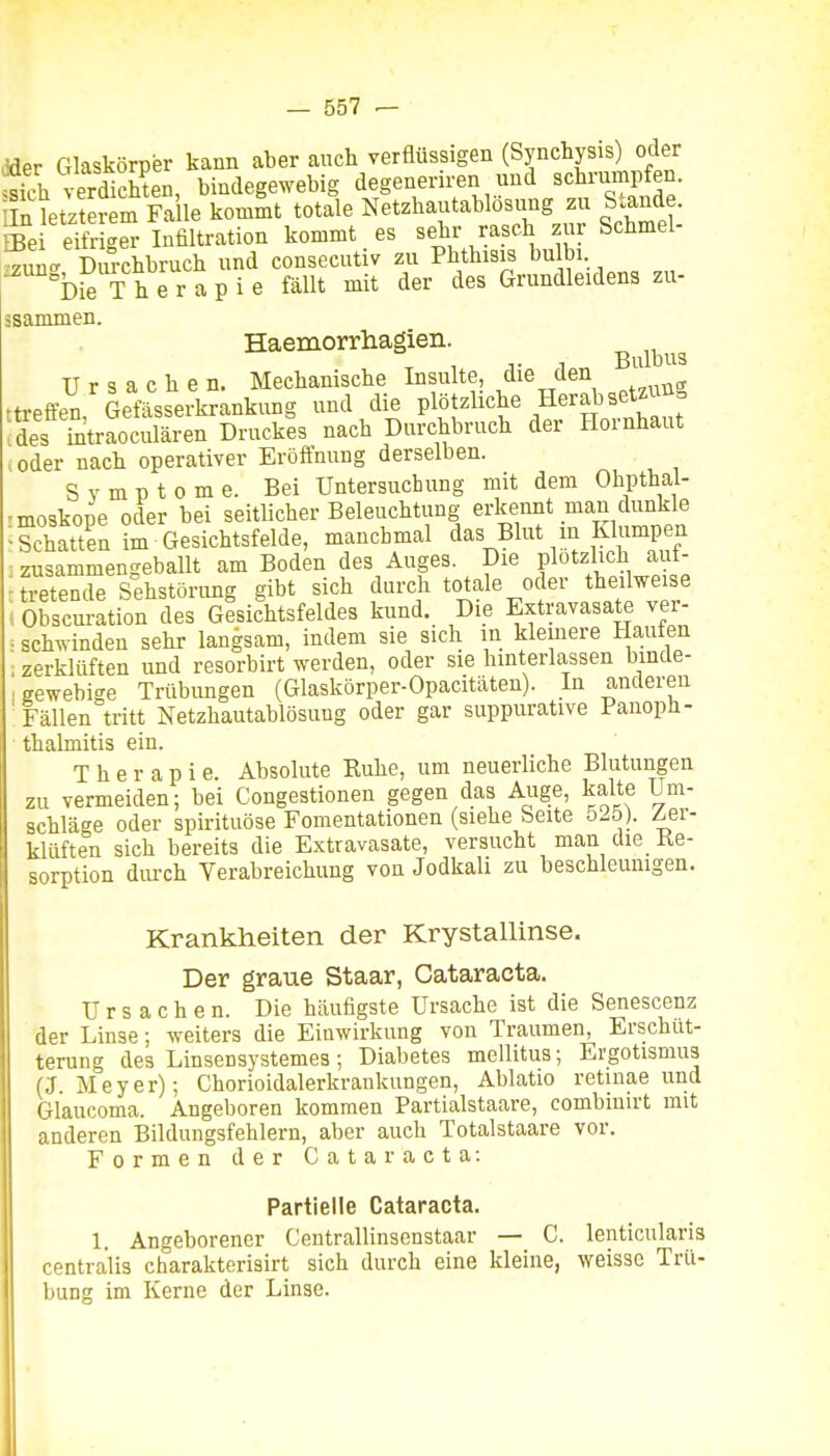 Mer Glaskörper kann aber auch verflüssigen (Synchysis) oder S verdS^^^ bindegewebig degeneriren und schrump en. iln letzterem Fa le kommt totale Netzhautablosung zu Stande, ffie eTfr ger Infiltration kommt es sehr rasch zur Schmel- min- D^^chbruch und consecutiv zu Phthisis bulbi bieTh e r a p i e fällt mit der des Grundleidens zu- äsammen. Haemorrhagien. T 1 Bulbus Ursachen. Mechanische Insulte, die den ttreffen, Gefässerkrankung und die Plöt^Hche Herabsetzt ä des ii^traoculären Druckes nach Durchbruch der Hornhaut oder nach operativer Eröffnung derselben. Svmptome. Bei Untersuchung mit dem Ohpthal- •moskope oder bei seitlicher Beleuchtung erkennt man dunkle Schatten im Gesichtsfelde, manchmal das Blut m Klumpen znsammengeballt am Boden des Auges. Die plötzlich auf- tretende Sehstörung gibt sich durch totale oder theilweise , Obscuration des Gesichtsfeldes kund. Die Extravasate ver- i schwinden sehr langsam, indem sie sich in kleinere Haufen zerklüften und resorbirt werden, oder sie hinterlassen binde- gewebige Trübungen (Glaskörper-Opacitäten). In anderen Fällen tritt Netzhautablösung oder gar suppurative Panoph- thalmitis ein. Therapie. Absolute Ruhe, um neuerliche Blutungen zu vermeiden; bei Congestionen gegen das Auge, kalte Um- schläge oder spirituöse Fomentationen (siehe Seite 525). ^er- klüften sich bereits die Extravasate, versucht man die Ke- sorption durch Verabreichung von Jodkali zu beschleunigen. Krankheiten der Krystallinse. Der graue Staar, Cataracta. Ursachen. Die häufigste Ursache ist die Senescenz der Linse; weiters die Einwirkung von Traumen, Erschüt- terung des Linsensystemes; Diabetes mellitus; Ergotismus (J.Meyer); Chorioidalerkrankungen, Ablatio retinae und Glaucoma. Angeboren kommen Partialstaare, combiuirt mit anderen Bildungsfehlern, aber auch Totalstaare vor. Formen der Cataracta: Partielle Cataracta. 1. Angeborener Centrallinsenstaar — C. lenticularis centralis charakterisirt sich durch eine kleine, weisse Trü- bung im Kerne der Linse.