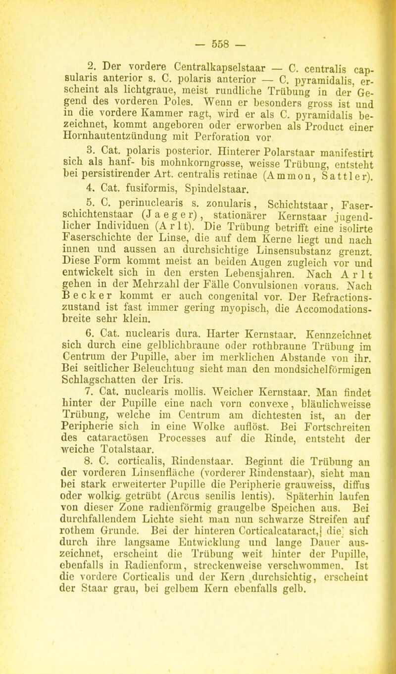 2. Der vordere Centralkapselstaar — C. centralis cap- sularis anterior s. C. polaris anterior — C. pyramidalis, er- scheint als lichtgraue, meist rundliche Trübung in der'Ge- gend des vorderen Poles. Wenn er besonders gross ist und in die vordere Kammer ragt, wird er als C. pyramidalis be- zeichnet, kommt angeboren oder erworben als Product einer Hornhautentzündung mit Perforation vor 3. Cat. polaris posterior. Hinterer Polarstaar manifestirt sich als hanf- bis mohnkorngrosse, weisse Trübung, entsteht bei persistirender Art. centralis retinae (Ammon, Sattler). 4. Cat. fusiformis, Spindelstaar. 5. C. perinuclearis s. zonularis, Schichtstaar, Faser- schichtenstaar (Jaeger), stationärer Kernstaar jugend- licher Individuen (Arlt). Die Trübung betrifft eine isolirte Faserschichte der Linse, die auf dem Kerne liegt und nach innen und aussen an durchsichtige Linsensubstanz grenzt. Diese Form kommt meist an beiden Augen zugleich vor und entwickelt sich in den ersten Lebensjahren. Nach Arlt gehen in der Mehrzahl der Fälle Convulsionen voraus. Nach Becker kommt er auch congenital vor. Der Refractions- zustand ist fast immer gering myopisch, die Accomodations- breite sehr klein. 6. Cat. nuclearis dura. Harter Kernstaar. Kennzeichnet sich durch eine gelblichbraune oder rothbraune Trübung im Centrum der Pupille, aber im merklichen Abstände von ihr. Bei seitlicher Beleuchtung sieht man den mondsichelförmigen Schlagschatten der L'is. 7. Cat. nuclearis mollis. Weicher Kernstaar. Man findet hinter der Pupille eine nach vorn convexe, bläulichweisse Trübung, welche im Centrum am dichtesten ist, an der Peripherie sich in eine Wolke auflöst. Bei Fortschreiten des cataractösen Processes auf die Rinde, entsteht der weiche Totalstaar. 8. C. corticalis, Rindenstaar. Beginnt die Trübung an der vorderen Linsenfläche (vorderer Rindenstaar), sieht man bei stark erweiterter Pupille die Peripherie grauweiss, diffus oder wolkig, getrübt (Arcus senilis lentis). Späterhin laufen von dieser Zone radieuförmig graugelbe Speichen aus. Bei durchfallendem Lichte sieht man nun schwarze Streifen auf rothem Grunde. Bei der hinteren Corticalcataract,' die sich durch ihre langsame Entwicklung und lange Dauer aus- zeichnet, erscheint die Trübung weit hinter der Pupille, ebenfalls in Radienform, streckenweise verschwommen. Ist die vordere Corticalis und der Kern .durchsichtig, erscheint der Staar grau, bei gelbem Kern ebenfalls gelb.