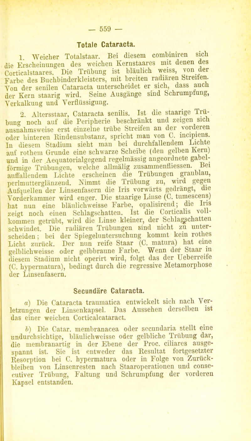 Totale Cataracta. 1 Weicher Totalstaar. Bei diesem combiniren sicli die Erscheinungen des weichen Kernstaares mit denen des Corticalstaares. Die Trübung ist bläulich weiss, von der Farbe des Buchbinderkleisters, mit breiten radiären Streiten. Von der senilen Cataracta unterscheidet er sich, dass auch der Kern staarig wird. Seine Ausgänge sind Schrumpfung, Verkalkung und Verflüssigung. 2. Altersstaar, Cataracta senilis. Ist die staarige Trü- bung noch auf die Peripherie beschränkt und zeigen sich ausnahmsweise erst einzelne trübe Streifen an der vorderen oder hinteren Rindensubstanz, spricht man von C. incipiens. In diesem Stadium sieht man bei durchfallendem Lichte auf rothem Grunde eine schwarze Scheibe (den gelben Kern) und in der Aequatorialgegend regelmässig angeordnete gabel- förmige Trübungen, welche allmälig zusammenäiessen. Bei auffallendem Lichte erscheinen die Trübungen graublau, perlmutterglänzeud. Nimmt die Trübung zu, wird gegen Aufquellen der Linsenfasern die Iris vorwärts gedrängt, die Vorderkammer wird enger. Die staarige Linse (C. tumescens) hat nun eine bläulichweisse Farbe, opalisirend; die Iris zeigt noch eiueu Schlagschatten. Ist die Corticalis voll- kommen getrübt, wird die Linse kleiner, der Schla^chatten schwindet. Die radiären Trübungen sind nicht zu unter- scheiden; bei der Spiegeluntersuchung kommt kein rothes Licht zurück. Der nun reife Staar (C. matura) hat eine gelblichweisse oder gelbbraune Farbe. Wenn der Staar in diesem Stadium nicht operirt wird, folgt das der Ueberreife (C. hypermatura), bedingt durch die regressive Metamorphose der Linsenfasern. Secundäre Cataracta. a) Die Cataracta traumatica entwickelt sich nach Ver- letzungen der Linsenkapsel. Das Aussehen derselben ist das einer weichen Corticalcataract. b) Die Catar. memliranacea oder secundaria stellt eine undurchsichtige, bläulichweisse oder gelbliche Trübung dar, die membranartig in der Ebene der Proc. ciliares ausge- spannt ist. Sie ist entweder das Resultat fortgesetzter Resorption bei C. hypermatura oder in Folge von Zurück- bleiben von Linsenresten nach Staaroperationen und conse- cutiver Trübung, Faltung und Schrumpfung der vorderen Kapsel entstanden.