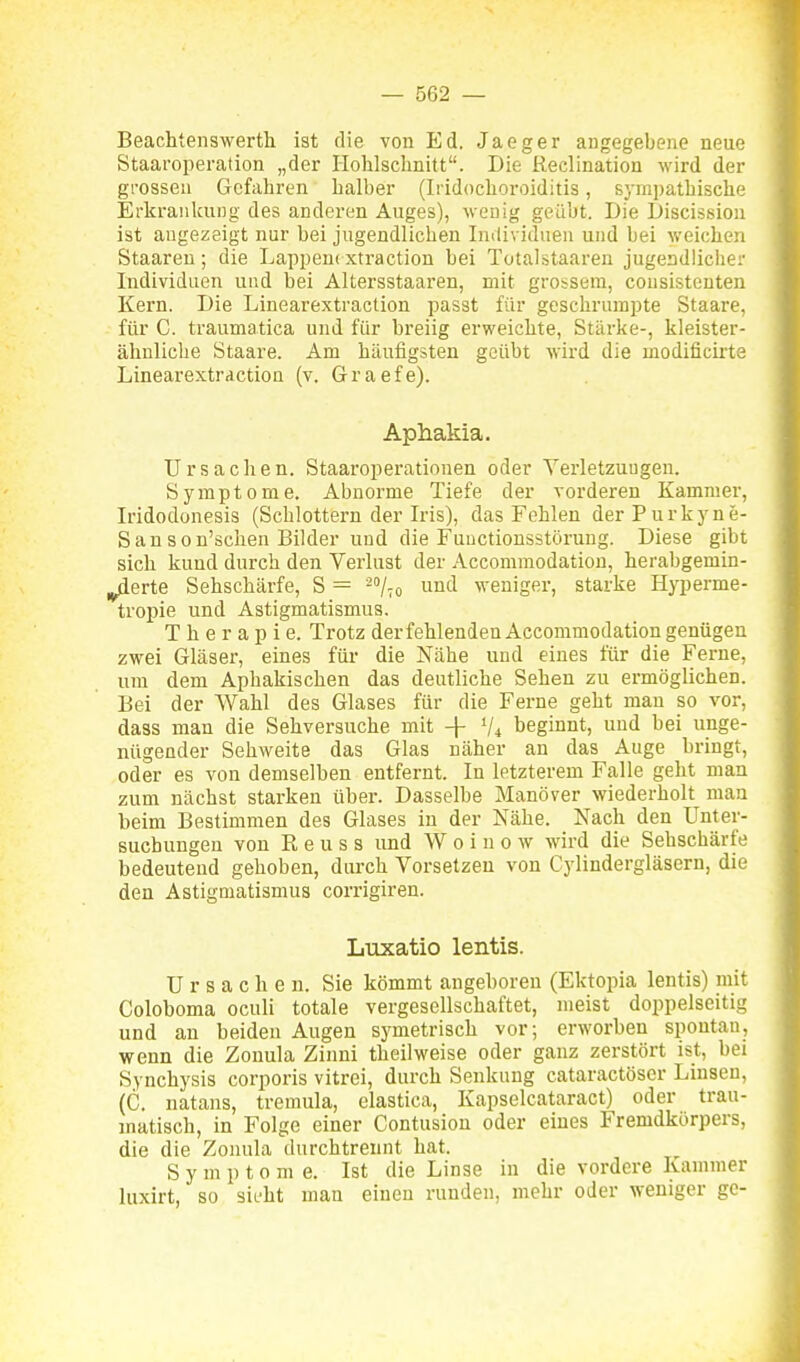 Beachtenswerth ist die von Ed. Jaeger angegebene neue Staaroperation „der liohlschnitt. Die Reclination wird der grossen Gefahren halber (Iridochoroiditis, sympathische Erkrankung des anderen Auges), wenig geübt. Die Discission ist angezeigt nur bei jugendlichen Individuen und bei weichen Staaren; die Lappeni xtraction bei TotaLstaaren jugendlicher Individuen und bei Altersstaaren, mit grossem, cousistcnten Kern. Die Linearextraction passt für geschrnmpte Staare, für C. traumatica und für breiig erweichte, Stärke-, kleister- ähnliclie Staare. Am häufigsten geübt wird die modificirte Linearextraction (v, Graefe). Aphakia. Ursachen. Staai'operationen oder Yerletzuugen. Symptome. Abnorme Tiefe der vorderen Kammer, Iridodonesis (Schlottern der Iris), das Fehlen derPurkyne- Sanson'schen Bilder und die Fuuctionsstörung. Diese gibt sich kund durch den Verlust der Accommodation, herabgemin- derte Sehschärfe, S = und weniger, starke Hyperme- tropie und Astigmatismus. Therapie. Trotz der fehlenden Accommodation genügen zwei Gläser, eines für die Nähe und eines für die Ferne, um dem Aphakischen das deutliche Sehen zu ermöglichen. Bei der Wahl des Glases für die Ferne geht man so vor, dass man die Sehversuche mit -\- V4 beginnt, und bei unge- nügender Sehweite das Glas näher an das Auge bringt, oder es von demselben entfernt. In letzterem Falle geht man zum nächst starken über. Dasselbe Manöver wiederholt man beim Bestimmen des Glases in der Nähe. Nach den Unter- suchungen von R e u s s und W 0 i n 0 w wird die Sehschärfe bedeutend gehoben, durch Vorsetzen von Cylindergläsern, die den Astigmatismus corrigiren. Luxatio lentis. Ursachen. Sie kömmt angeboren (Ektopia lentis) mit Coloboma oculi totale vergesellschaftet, meist doppelseitig und an beiden Augen symetrisch vor; erworben spontan, wenn die Zonula Zinni theilweise oder ganz zerstört ist, bei Synchysis corporis vitrei, durch Senkung cataractöscr Linsen, (C. natans, tremula, elastica, Kapselcataract) oder trau- matisch, in Folge einer Contusion oder eines Fremdkörpers, die die Zonula durchtreunt hat. Symptome. Ist die Linse in die vordere Kammer luxirt, so sieht man einen runden, mehr oder weniger gc-