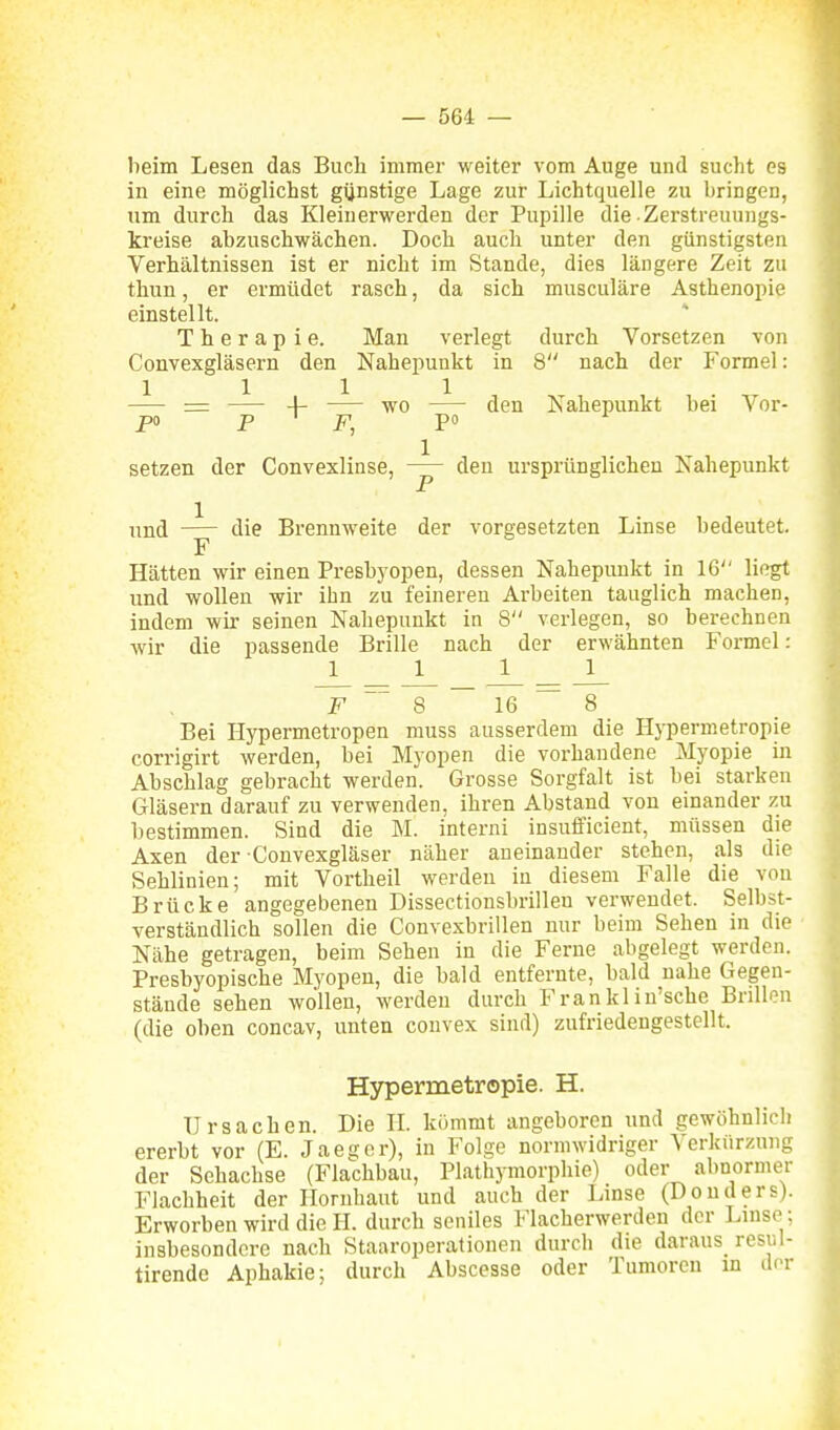 beim Lesen das Buch immer weiter vom Auge und sucht es in eine möglichst gynstige Lage zur Lichtquelle zu bringen, um durch das Kleiuerwerden der Pupille die • Zerstreuungs- kreise abzuschwächen. Doch auch unter den günstigsten Verhältnissen ist er nicht im Stande, dies längere Zeit zu thun, er ermüdet rasch, da sich musculäre Asthenopie einstellt. Therapie. Man verlegt durch Vorsetzen von Convexgläsern den Nahepunkt in 8 nach der Formel: = 4- wo den Nahepunkt hei Vor- setzen der Convexlinse, den ursprünglichen Kahepunkt und die Brennweite der vorgesetzten Linse bedeutet. F Hätten wir einen PreBb3'open, dessen Nahepunkt in 16 liegt und wollen wir ihn zu feineren Arbeiten tauglich machen, indem wir seinen Nahepunkt in 8 verlegen, so berechnen wir die passende Brille nach der erwähnten Formel: _1 1_ _ J l_ F Q ~ l& ~ ^ Bei Hypermetropen muss ausserdem die Hypermetropie corrigirt werden, bei Myopen die vorhandene Myopie in Abschlag gebracht werden. Grosse Sorgfalt ist bei starken Gläsern darauf zu verwenden, ihren Abstand von einander zu bestimmen. Sind die M. interni insufficient, müssen die Axen der Convexgläser näher aneinander stehen, als die Sehlinien; mit Vortheil werden in diesem Falle die von Brücke angegebenen Dissectionsbrilleu verwendet. Selbst- verständlich sollen die Convexbrillen nur beim Sehen in die Nähe getragen, beim Sehen in die Ferne abgelegt werden. Presbyopische Myopen, die bald entfernte, bald nahe Gegen- stände sehen wollen, werden durch Frankl in'sche Brillen (die oben concav, unten convex sind) zufriedengestellt. Hypermetropie. H. Ursachen. Die II. kommt angeboren und gewöhnlich ererbt vor (E. Jaegor), in Folge normwidriger Verkürzung der Sehachse (Flachbau, Plathymorphie) oder abnormer Flachheit der Hornhaut und auch der Linse (Donders). Erworben wird die H. durch seniles Flacherwerden der Linse ; insbesondere nach Staaroperationen durch die daraus^ resul- tirende Aphakie; durch Abscesse oder Tumoren m diT