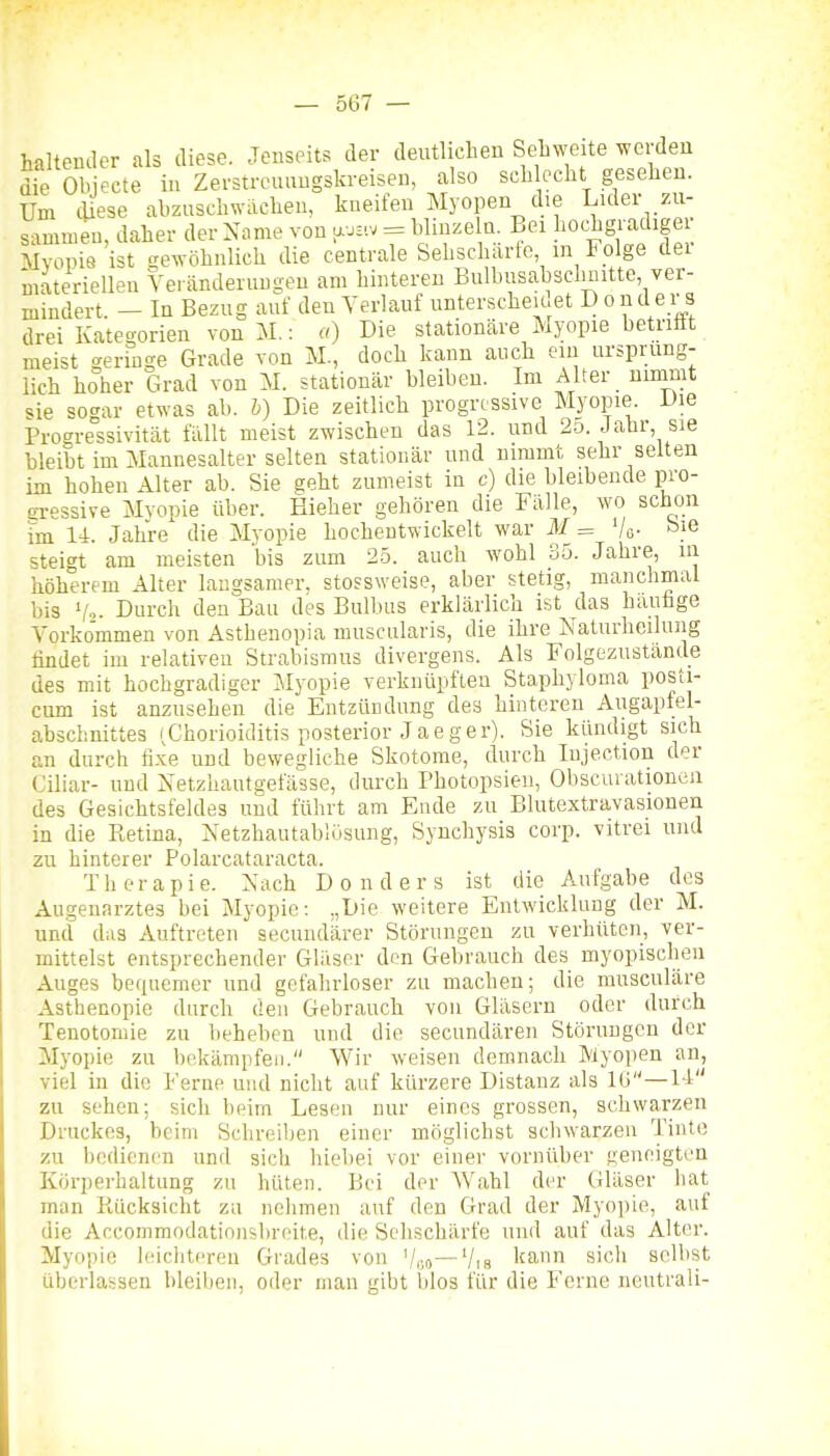 haltender als diese. Jenseits der deutlichen Sehweite werden die Objecte in Zerstreuungskreisen, also sch echt gesehen. Um (Uese abzuschwächen, kneifen Myopen die Luler zu- sammen, daher der Name von a...v = Minze a. Bei l^oc^gi-adige Mvopie ist crewöhnlich die centrale Sehscharle, in Folge dei materiellen Veränderungen am hinteren Bulhusabselmitte, ver- mindert. - In Bezug auf den Verlauf unterscheu et D onder s drei Kategorien von M.: «) Die stationäre Myopie betriät meist «geringe Grade von M., doch kann auch ein ursprüng- lich hoher Grad von M. stationär bleiben. Im Alter uimnit sie sogar etwas ab. b) Die zeitlich progressive Myopie. Die Progressivhät fällt meist zwischen das 12. und 2o. Jahr sie bleibt im Mannesalter selten stationär und nimmt sehr selten im hohen Alter ab. Sie geht zumeist in c) die bleibende pro- gi-essive Myopie über. Eieher gehören die Fälle, wo schon im 14. Jahre die Myopie hochentwickelt war M = Vo- steigt am meisten bis zum 25. auch wohl 35. Jahre, in höherem Alter laugsamer, stossweise, aber stetig, manchmal bis Vo. Durch den Bau des Bulbus erklärlich ist das haufage Vorkommen von Asthenopia nniscularis, die ihre Naturheiluiig findet im relativen Strabismus divergens. Als Folgezustande des mit hochgradiger Myopie verknüpften Staphyloma posti- cnm ist anzusehen die Eutzündung des hinteren Augapfel- abschnittes (Chorioiditis posterior Jaeger). Sie kündigt sich an durch fixe und bewegliche Skotome, durch Injection der Ciliar- und Netzhautgefässe, durch Photopsien, Obscurationen des Gesichtsfeldes und führt am Ende zu Blutextravasionen in die Ptetina, Xetzhautablüsung, Synchysis corp. vitrei und zu hinterer Polarcataracta. Therapie. Nach Donders ist die Aufgabe des Augenarztes bei Myopie: „Die weitere Entwicklung der M. und das Auftreten secundärer Störungen zu verhüten, ver- mittelst entsprechender Gläser den Gebrauch des myopischen Auges bequemer und gefahrloser zu macheu; die musculäre Asthenopie durch den Gebrauch von Gläsern oder durch Tenotomie zu beheben und die secundären Störungen der Myoi)ie zu bekämpfen. Wir weisen demnach Myopen an, viel in die Ferne und nicht auf kürzere Distanz als ICi —M zu sehen; sich beim Lesen nur eines grossen, schwarzen Druckes, beim Schreiben einer möglichst schwarzen Tinte zu bedienen und sich hiebei vor einer vornüber geneigten Körperhaltung zu hüten. Bei der Wahl der Ciläser hat man Piücksicht zu nehmen auf den Grad der Myopie, auf die Accommodatinnsl)reit.e, die Sehschärfe und auf das Alter. Myopie h'ichtcren Grades von '/co—Via l'^' sich selbst überlassen bleiben, oder man gibt blos für die Ferne neutrali-