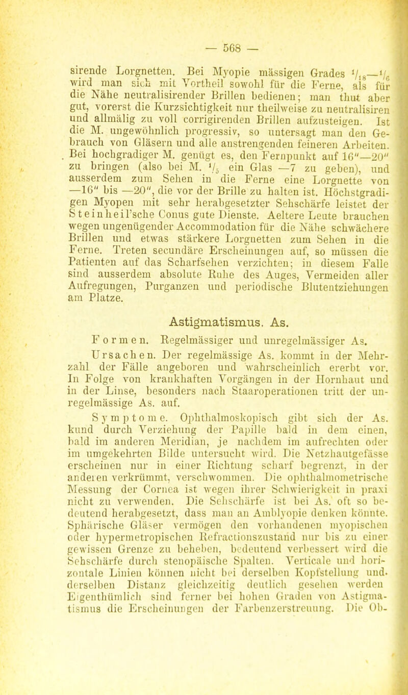sirende Lorgnetten. Bei Myopie massigen Grades Vis—'/r, wird man sii^u mit Vorthei! sowohl für die Ferne, als für die Nähe neutralisirender Brillen bedienen; man thut aber gut, vorerst die Kurzsichtigkeit nur theilweise zu neutralisireu und allmälig zu voll corrigirenden Brillen aufzusteigen. Ist die M. ungewöhnlich progressiv, so untersagt man den Ge- brauch von Gläsern und alle anstrengenden feineren Arbeiten. Bei hochgradiger M. genügt es, den Fernpunkt auf 16—20 zu bringen (also bei M. '/^ ein Glas —7 zu geben), und ausserdem zum Sehen in die Ferne eine Lorgnette von —16 bis —20, die vor der Brille zu halten ist. Höchstgradi- gen Myopen mit sehr herabgesetzter Sehschärfe leistet der S t ein he il'sche Conus gute Dienste. Aeltere Leute brauchen wegen ungenügender Accommodation für die Nähe schwächere Brillen und etwas stärkere Lorgnetten zum Sehen in die Ferne. Treten secundäre Erscheinungeu auf, so müssen die Patienten auf das Scharfsehen verzichten; in diesem Falle sind ausserdem absolute Ruhe des Auges, Vermeiden aller Aufregungen, Purganzen und periodische Bluteutziehuugeu am Platze. Astigmatismus. As, Formen. Regelmässiger uud unregelmässiger As, Ursachen. Der regelmässige As. kommt in der Mehr- zahl der Fälle angeboren und wahrscheinlich ererbt vor. In Folge von krankhaften Vorgängen in der Hornhaut und in der Linse, besonders nach Staaroperatiouen tritt der un- regelmässige As. auf. S y m p 10 m e. Ophthalmoskopisch gibt sich der As. kund durch Verziehung der Papille bald in dem einen, bald im anderen Meridian, je nachdem im aufrechten oder im umgekehrten Bilde untersucht wird. Die Netzhautgefässe erscheinen nur in einer Richtung scharf begrenzt, in der andeien verkrümmt, verschwommen. Die ophthalmometrische Messung der Cornea ist wegen ihrer Schwierigkeit in praxi nicht zu verwenden. Die Sclischürfe ist bei As. oft so be- deutend herabgesetzt, dass man an Amblyopie denken könnte. Sphärische Gläser vermögen den vorhandenen myopischen oder hypermetropischen Rofractionszustarid nur bis zu einer gewissen Grenze zu beheben, bedeutend verbessert wird die Sehschärfe durch stenopäische Siialten. Verticale und hori- zontale Linien können nicht bei derselben Kopfstellung und. derselben Distanz gleichzeitig deutlich gesellen werden Eigenthümlich sind ferner bei hohen Graden von Astigma- tismus die Erscheinungen der Farbeuzerstreuung. Die Ob-