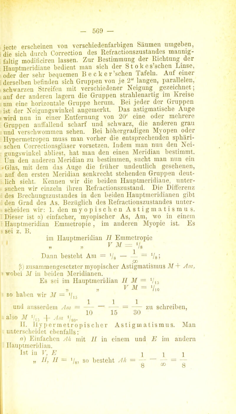 jecte erscheinen von verschiedenfarbigen Säumen umgeben, die sich durch Correction des Refractionszustandes mannig- tdhi moditicireu hissen. Zur Bestimmung der Richtung der Ilauptmeridiaue bedient mau sich der Stokes'schcn Linse, oder der sehr bequemen Becker 'sehen Tafeln. Auf einer derselben befinden sich Gruppen von je 2 laugen, parallelen, schwarzen Streifen mit verschiedener Neigung gezeichnet; auf der anderen lagern die Gruppen strahlenartig im Kreise um eine horizontale Gruppe herum. Bei jeder der Gruppen ist der Neigungswinkel angemerkt. Das astigmatische Auge >wird nun in einer Entfernung von 20' eine oder mehrere Gruppen auffallend scharf und schwarz, die anderen grau und versfhwommen sehen. Bei höhergradigen Myopen oder Hj-permetropen muss man vorher die entsprechenden sphäri- schen Correctiousglilser vorsetzen. Indem mau nun den Nei- gungswinkel abliest, hat man den einen Meridian bestimmt. Um den anderen Meridian zu bestimmen, sucht man nun ein • Glas, mit dem das Auge die früher undeutlich gesehenen, auf den ersten Meridian senkrecht stehenden Gruppen deut- lich sieht. Kennen wir die beiden Hauptmeridiane, _ unter- suchen wir einzeln ihren Reffactionszustand. Die Differenz des Brechungszustandes in den beiden Hauptmeridianen gibt den Grad des As. Bezüglich des Refractionszustandes unter- scheiden wir: 1. den myopischen Astigmatismus. Dieser ist -j.) einfacher, myopischer As, Am, wo in einem Hauptmeridian Emmetropie, im anderen Myopie ist. Es 5 sei z. B. im Hauptmeridian // Emmetropie rM = Vs Dann besteht Am = Va — — ~ Vsj CO (i) zusammengesetzter myopischer Astigmatismus M + Am, » wobei M in beiden Meridianen. Es sei im Hauptmeridian II M = y M = - so haben wir M und ausserdem Am = — — = zu schreiben, , 10 15 30 also M >/,, + Am V„„. II. Ilypermetropiscbcr Astigmatismus. Man - unterscheidet ebenfalls: a) Einfachen Ah mit IL in einem und E im andern ! Hauptmeridian. Ist \n V, E III „ 11, II = '/g, so besteht Ah = — — = —