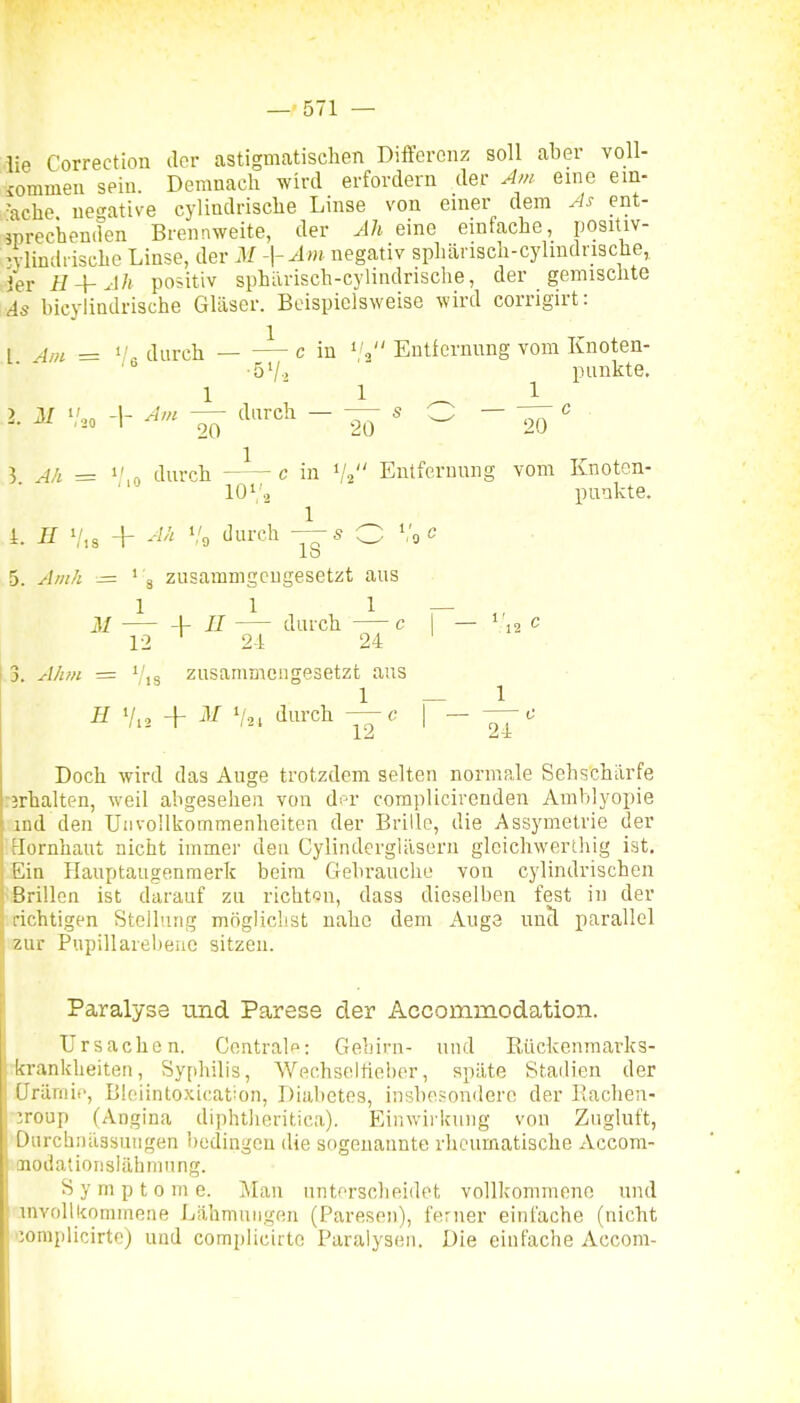 lie Correction dor astigmatischen Differenz soll aber voll- iommen sein. Demnach wird erfordern der Am eine ein- ■ache ue'^ative cyündrische Linse von enier dem As ent- jprechenifen Brennweite, der M eine einfache, positiv- •vlinth ische Linse, der M -\-Am negativ sphärisch-cyliudrische, ier H + Ah positiv sphiirisch-cylindrische, der gemischte As bicylindrische Gläser. Beispielsweise wird corrigirt: l 4m = 1/, durch — — c in i'^ Entfernnng vom Knoten- ■ -ö'/-. punkte. 1 ■ 1 ^ 1 2. ^ .0 -1- — ^«t-ch - — s _ - 20 ' ? AA = ,n durch c in V2 Enlferuung vom Knoton- 10., punkte. 1 i. H + A/^ i/g durch — s O »/gC 5. Am/i — ' 3 zusammgeugesetzt aus 1 1 1 - M -V- II durch c 12 24 24 3. A/!M -= ' ,3 zusammengesetzt ans 1 H Vi 2 + Vai <liii'ch c 1' r — , 12 12 24 Doch wird das Auge trotzdem selten normale Sehschärfe rjrhalten, weil abgesehen von df-r complicircnden Amblyopie ind den Unvollkommenheiten der Brille, die Assymetrie der Hornhaut nicht immer dea Cylinderglilsern glcichwerthig ist. Ein Hauptaugenmerk beim Gebrauche von cylindrischen Brillen ist darauf zu richt-Jn, dass dieselben fest in der richtigen Stellung möglichst nahe dem Auge uncl parallel zur Pupillarelieue sitzen. Paralyse und Parese der Accommodation. Ursachen. Centrale: Gehirn- nud Rückenmarks- :krankheiteii, Syphilis, Wechseltieber, späte Stadien der ürürnic, Bleiintoxication, Diabetes, insbesondere der llachen- •:roup (Angina diphtlieritica). Einwirknug von Zugluft, Durchnüssuugen bedingen die sogenannte rheumatische xVccom- imodatioiislähmung. Symptome. ]\Ian unterscheidet vollkommene und invollkomineae Lähmuiigeu (Paresen), ferner einfache (nicht loraplicirtc) und compliciite Paralysen. Die einfache Accom-
