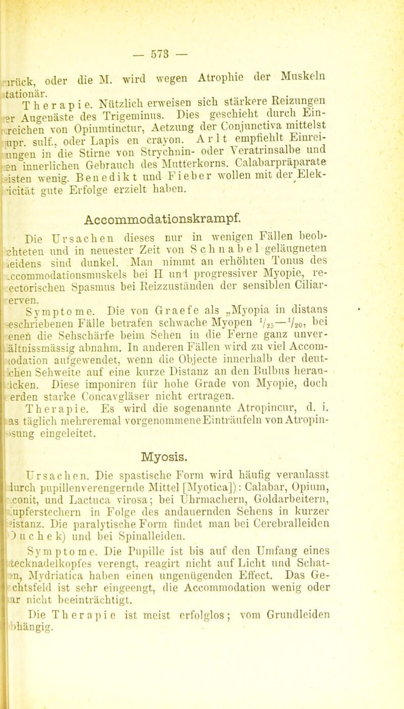 :nrück, oder die M. wird wegen Atrophie der Muskeln »tationär. . , , _ . Therapie. Nützlich erweisen sich stärkere Reizungen rar Au^enäste des Trieeminus. Dies geschieht durch Ein- ' reichen von Opiunitiuctur, Aetzung der Conjunctiva mittelst npr suU'., oder Lapis en crayon. A r 11 empfiehlt Einrei- iinfen in die Stirne von Strychnin- oder Veratrinsalbe und °n°innerlichen Gebrauch des Mutterkorns. Calabarpräparate -Bisten wenig. Benedikt und Fieber wollen mit der Elek- •icität gute Erfolge erzielt haben. Accommodationskrampf. Die Ursachen dieses nur in wenigen Fällen beob- chteten und in neuester Zeit von Schnabel gelängneteu reidens sind dunkel. Man nimmt an erhöhten Tonus des xcommodationsmuskels bei H unl progressiver Myopie, _re- ectorischen Spasmus bei Reizzuständen der sensiblen Ciliar- erven. I Symptome. Die von Graefe als „Myopia in distans !-eschriebenen Fälle betrafen schwache Myopen '/«—V20, bei enen die Sehschärfe beim Sehen in die Ferne ganz unver- ältnissmässig abnahm. In anderen Fällen wird zu viel Accom- lodation aufgewendet, wenn die Ob.jecte innerhalb der deut- chen Sehweite auf eine kurze Distanz an den Bulbus heran- ; icken. Diese imponiren für hohe Grade von Myopie, doch I erden starke Concavgläser nicht ertragen. Therapie. Es wird die sogenannte Atropincur, d. i. las täglich mehreremal vorgenommene Einträufeln von Atropin- »isnng eingeleitet. Myosis. Ursachen. Die spastische Form wird häufig veranlasst 1 lurch pupillenverengernde Mittel [Myotica]): Calabar, Opium, .conit, und Lactuca virosa; bei Uhrmachern, Goldarbeitern, iupferstechcrn in Folge des andauernden Sehens in kurzer ^istanz. Die paralytische Form findet man bei Cerebralleiden ) n c h e k) und bei Spinalleiden. Symptome. Die Pupille ist bis auf den Umfaug eines •tecknadelkopfes verengt, reagirt nicht auf Licht und Schat- ;n, Mydiiatica haben einen ungenügenden Eft'ect. Das Ge- sichtsfeld ist sehr eingeengt, die Accoinmodation wenig oder lar nicht beeinträchtigt. Die Therapie ist meist erfolglos; vom Grundleiden i)hängig.