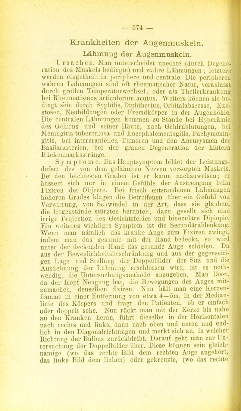 Krankheiten der Augenmuskeln. Lähmung der Augenmuskeln. Ursaclieii. Mau unterscheidet unechte (durch Degeii'- ratioii des Muskels bedingte) uud wahre Lähmungen ; letzter ■ werden eingetheilt in jjeriphere und centrale. Die ijeripher.-.: wahren Lähmungen sind oft rheumatischer Natur, veranlasst durch grellen Temperaturwechsel, oder als Tlieilerkrankun:: bei Rheumatismus articulorum acutus. Weiters können sie Ix - dingt s'ein durch Syphilis, Diphtherids, Orbitalabscesse, Ex(.- stosen, Neubildungen oder Fremdkörper in der Augenhöhle. Die ce ntralen Lähmungen kommen zu Stande bei Hyperämie des Gehirns und seiner Häute, nach Geliirnblutungen, 1): i Meningitis tuberculosa und Encephalomeningitis, Pachymeuir.- gitis, bei intercraniellcu Tumoren und den Aueui-ysmen der Basilararterien, bei der grauen Degeneration der hintern Eiickenmarksstränge. Symptome. Das Hauptsymptom bildet der Leistungs- defect des von dem gelähmten Nerven versorgten Muskels. Bei den leichtesten Graden ist er kaum nachzuweisen; er äussert sich uur in einem Gefühle der Anstrengung beim Fixiren der Objecto. Bei frisch entstandenen Lähmungen höhereu Grades klagen die Betroffenen über ein Gefühl von Verwirrung, von Scinvindel in der Art, dass sie glauben, die Gegenstände stürzten herunter; dazu gesellt sich eine irrige l'rojection des Gesichtsfeldes und binoculäre Diplopie. Ein Meiteres wichtiges Symptom ist die Secundärableukung. Wenn man nämlich das kranke Auge zum Fi.xiren zwingt, indem mau das gesuiuie mit der Hand bedeckt, so wird unter der deckenden Hand das gesunde Auge schielen. Da aus der Beweglichkeilsbeschränkung und aus der gegenseiti- gen Lage und Stellung der Doppelbilder der Silz uud die Ausdehnung der Lähmung erschlossen wird, ist es noth- wendig, die üntersuchungimethode anzugeben. Man lässt, da der Kopf Neugung hat, die Bewegungen des Auges mit- zumachen, denselben fixireu. Nun hält man eine Kerzen- flamme in einer Entfernung von etwa 4—5m. in der Median- linie des Körpers und fragt den Patienten, ob er einfach oder doppelt sehe. Nun rückt man mit der Kerze bis nahe an den Kranken heran, führt dieselbe in der Horizontalen nach rechts und links, dann nach oben und unten und end- lich in den Diagonalrichtuugeu und merkt sich au, in welcher Richtung der Bulbus zurückbleibt. Darauf geht mau zur Un- tersuchung der Doppelbilder über. Diese können sein gleich- namige (wo das rechte Bild dem rechten Auge angehört, das linke Bild dem linken) oder gekreuzte, (wo das rechte
