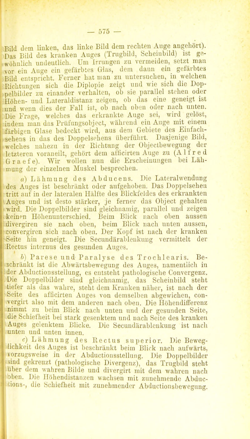 Bild dem linken, das linke Bild dem rechten Auge angehört). Das Bild des kranken Auges (Trugbild, Seheiubild) ist ge- wöhnlich undeutlich. Um Irrungen zu vermeiden, setzt mau vor ein Auge ein gefärbtes Glas, dem dann ein gefärbtes Bild er.tspricht. Ferner hat man zu nutersuchen, in welchen Richtungen sich die Diplopie zeigt und wie sich die Dop- pelbihlei? zu einander verhalten, ob sie parallel stehen oder Höhen- und Lateraldistanz zeigen, ob das eine geneigt ist und wenn dies der Fall ist, ob nach oben oder nach unten. Die Frage, welches das erkrankte Auge sei, wird gelöst, indem man das Prüfungsobject, während ein Auge mit einem färbigen Glase bedeckt wird, aus dem Gebiete des Einfach- sehens in das des Doppelsehens überführt. Dasjenige Bild, welches nahezu in der Richtung der Objeclbewegung der letzteren voraneilt, gehört dem afficirteu Auge zu (Alfred G r a e f e). Wir wollen nun die Erscheinungen bei Läh- mung der einzelnen Muskel besprechen. «) Lähmung des Abducens. Die Lateralwendung des Auges ist beschränkt oder aufgehoben. Das Doppelsehen tritt auf in der lateralen Hälfte des Blickfeldes des erkrankten Auges und ist desto stärker, je ferner das Object gehalten wird. Die Doppelbilder sind gleichnamig, parallel und zeigen keinen Höhenunterschied. Beim Blick nach oben aussen divergiren sie nach oben, beim Blick nach unten aussen, convergiren sich nach oben. Der Kopf ist nach der kranken •Seite hin geneigt. Die Secundärableukung vermittelt der i Rectus internus des gesunden Auges. h) Parese und Paralyse des Trochlearis. Be- schränkt ist die Abwärtsbewegung des Auges, namentlich in der Abductionsstellnng, es entsteht pathologische Convergenz. •Die Doppelbilder siud gleichnamig, das Scheinbild steht tiefer als das wahre, steht dem Krauken näher, ist nach der Seite des afficirteu Auges von demselben abgewichen, cou- vergirt also mit dem anderen nach oben. Die Höhendifferenz nimmt zu beim Blick nach unten und der gesunden Seite, die Schiefheit bei stark gesenktem und nach Seite des kranken iAuges gelenktem Blicke. Die Secundärableukung ist nach Junten und unten innen. c) Lähmung des Rectus superior. Die Beweg- iJichkeit des Auges ist beschränkt beim Blick nach aufwärts, vorzugsweise in der Abductionsstelluiig. Die Doppelbilder läind gekreuzt (pathologische Divergenz), das Trugbild steht |iÜber dem wahren Bilde und divergirt mit dem wahren nach 'bben. Die Ilöhendistanzen wachsen mit zunehmende Abduc- '.tions-, die Schiefheit mit zunehmender Abductionsbewegung.