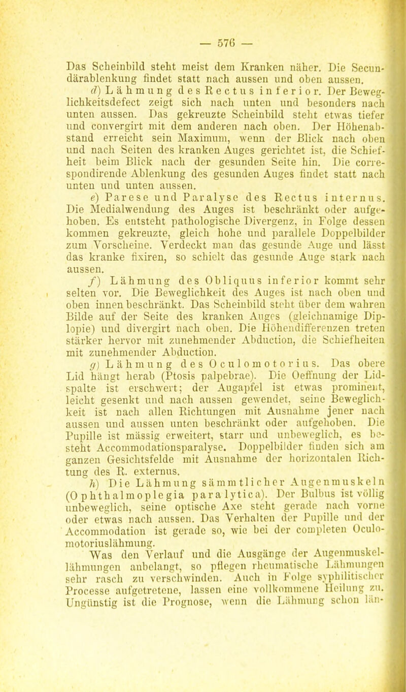 Das Scheinbild steht meist dem Kranken näher. Die Secun-' därablenkuug findet statt nach aussen und oben aussen. f/) L ä h m u n g d e s R e c t u s inferior. Der Beweg- lichkeitsdefect zeigt sich nach unten und besonders nach unten aussen. Das gekreuzte Scheinbild steht etwas tiefer und convergirt mit dem anderen nach oben. Der Höhenab- stand erreicht sein Maximum, wenn der Blick nach oben und nach Seiten des kranken Auges gerichtet ist, die Schief- heit beim Blick nach der gesunden Seite hin. Die cone- spondirende Ablenkung des gesunden Auges findet statt nach unten und unten aussen. e) Parese und Paralyse des ßectus internus. Die Medialwendung des Auges ist beschränkt oder aufge- hoben. Es entsteht pathologische Divergenz, in Folge dessen kommen gekreuzte, gleich hohe und parallele Doppelbilder zum Vorscheine. Verdeckt man das gesunde Auge und lässt das kranke fixiren, so schielt das gesunde Auge stark nach aussen. /) Lähmung des Obliquus inferior kommt sehr selten vor. Die Beweglichkeit des Auges ist nach oben und oben innen beschränkt. Das Scheiubild steht über dem wahren Bilde auf der Seite des kranken Auges (gleichnamige Dip- lopie) und divergirt nach oben. Die Höhendifferenzen treten stärker hervor mit zunehmender Abduction, die Schiefheiten mit zunehmender Abduction. g) Lähmung des 0 c u 1 o m o t o r i u s. Das obere Lid hängt herab (Ptosis palpebrae). Die Oeffuung der Lid- spalte ist erschwert; der Augapfel ist etwas prominent, leicht gesenkt und nach aussen gewendet, seine Beweglich- keit ist nach allen Richtungen mit Ausnahme jeuer nach aussen und aussen unten beschränkt oder aufgehoben. Die Pupille ist mässig erweitert, starr und unbeweglich, es be- steht Accommodationsparalyse. Doppelbilder finden sich am ganzen Gesichtsfelde mit Ausnahme der horizontalen Rich- tung des R. externus. h) Die Lähmung sämmtlicher Augenmuskeln (0 p h t h a 1 m 0 p 1 e g i a p a r a 1 y t i c a). Der Bulbus ist völlig unbeweglich, seine optische Axe steht gerade nach vorne oder etwas nach aussen. Das Verhalten der Pupille und der Accommodation ist gerade so, wie bei der completen Oculo- motoriuslähmung. Was den Verlauf und die Ausgänge der Augenmuskel- lähmungen anbelangt, so pflegen rheumatische Lähmungen sehr rasch zu verschwinden. Auch in Folge syphilitischer Processe aufgetretene, lassen eine vollkommene Heilung zu. Ungünstig ist die Prognose, wenn die Lähmung schon lüii-