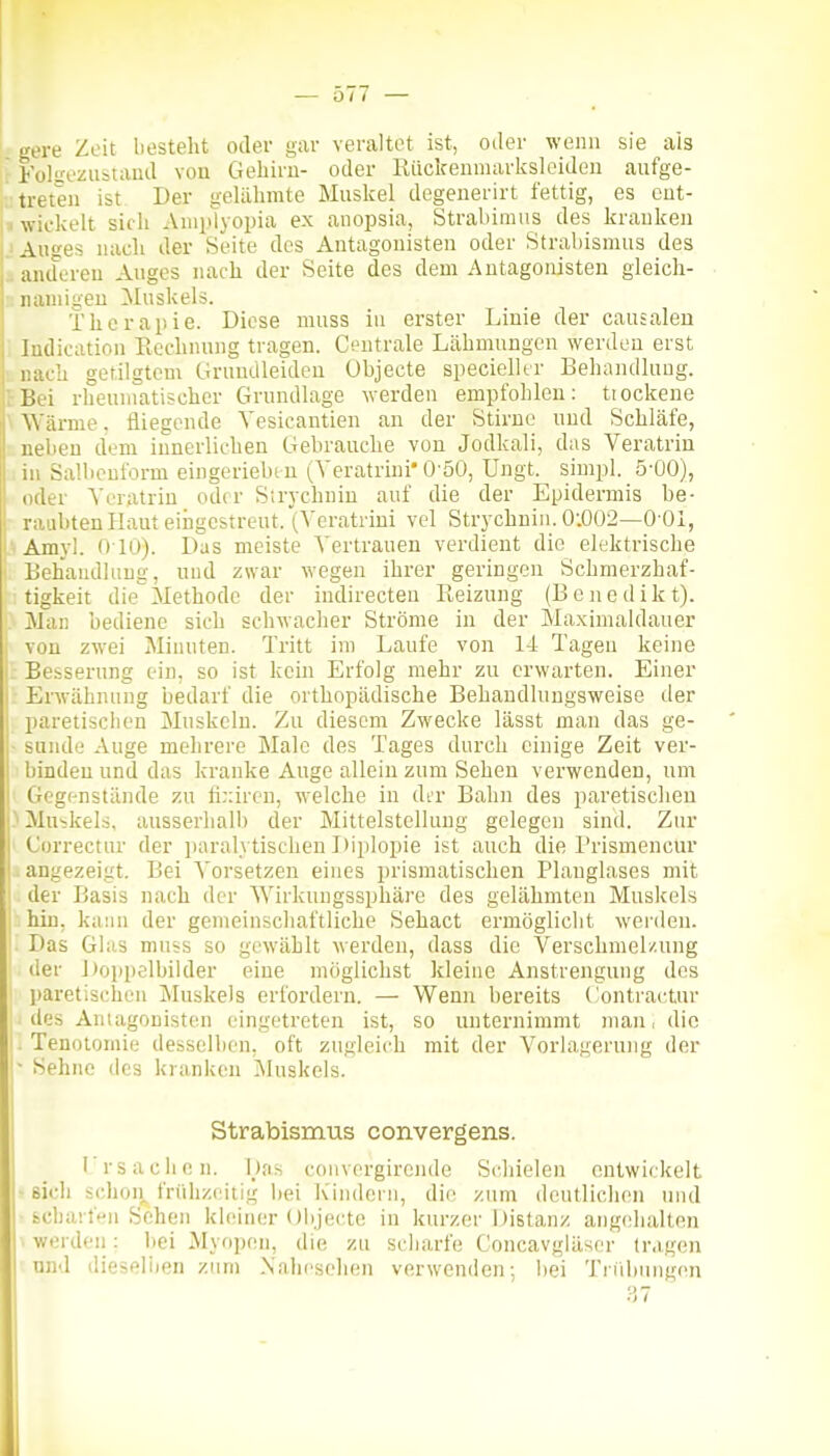 gere Zeit besteht oder gar veraltet ist, oder wenn sie als  Folsezustaud von Geliiru- oder ßiiciceumarksleiden aufge- treten ist Der geliilimte Miislfel degenerirt fettig, es cut- |> wickelt sidi Aniiilyopia ex anopsia, Strabimiis des kranken |. Auges nacli der Seite des Antagonisten oder Strabismus des 1^ andoreu Auges nach der Seite des dem Antagonisten gleich- namigen Muskels. Therapie. Diese muss in erster Linie der causaleu ; Indication Ecchnung tragen. Centrale Lähmungen werden erst nach getilgtem Grumlleideu (Jbjecte specielltr Behandlung. rBei rheumatischer Grundlage werden empfohlen: tiockene \ Wärme. fliegende Yesicantien an der Stiruo und Schläfe, neben dem innerlichen Gebrauche von Jodkali, das Veratrin in Sallicnform eingeriebin (Yeratrini* O'öO, Ungt. simi)l. 5-00), oder Veratrin oder Sirychnin auf die der Epidermis be- raubten Haut eingestreut. (Vcratrini vel Strychuiu. 0-.002—0-01, • Amyl. 010). Das meiste Vertrauen verdient die elektrische ' Behandlung, uud zwar wegen ihrer geringen Schmerzhaf- : tigkeit dieMethode der indirecteu Reizung (Benedikt). Man bediene sich schwacher Ströme in der Maximaldauer von zwei Minuten. Tritt im Laufe von 14 Tagen keine 1 Besserung ein, so ist kein Erfolg mehr zu erwarten. Einer I Erwähnung bedarf die orthopädische Behandlungsweise der I pareiisclien Muskeln. Zu diesem Zwecke lässt man das ge- ■ sunde Auge mehrere Male des Tages durch einige Zeit ver- binden und das kranke Auge allein zum Sehen verwenden, um Gegenstände zu fi;:iren, welche in di'r Bahn des paretischen Muskels, ausserhalb der Mittelstellung gelegen sind. Zur Gurrectur der paralytischen Diplopie ist auch die l'rismencür . angezeigt. Bei \'orsetzen eines i)rismatischen Planglases mit der Basis nach der Wirkungssphäre des gelähmten Muskels hin. kann der gemeinschaftliche Sehact ermöglicht werden. Das Glas muss so gewählt werden, dass die Verschmelzung der J)oppelbilder eine möglichst kleine Anstrengung des paretischen Muskels erfordern. — Wenn bereits ('ontractur des Antagonisten eingetreten ist, so unternimmt man, die L Tenotomie desselben, oft zugleich mit der Vorlagerung der ■ Sehne des kranken Muskels. Strabismus convergens. I'rsachen. Has convergirende Schielen entwickelt - sich schon^ frühzeitig bei Kindern, die zum deutlichen und bcharfen Sehen khuner Objecte in kurzer Distanz angehalten ■ werden: i»ei Myopen, die zu scharfe Concavgläser tragen und dieselijen zum Xaheschen verwenden; bei Tnibungen 37 I