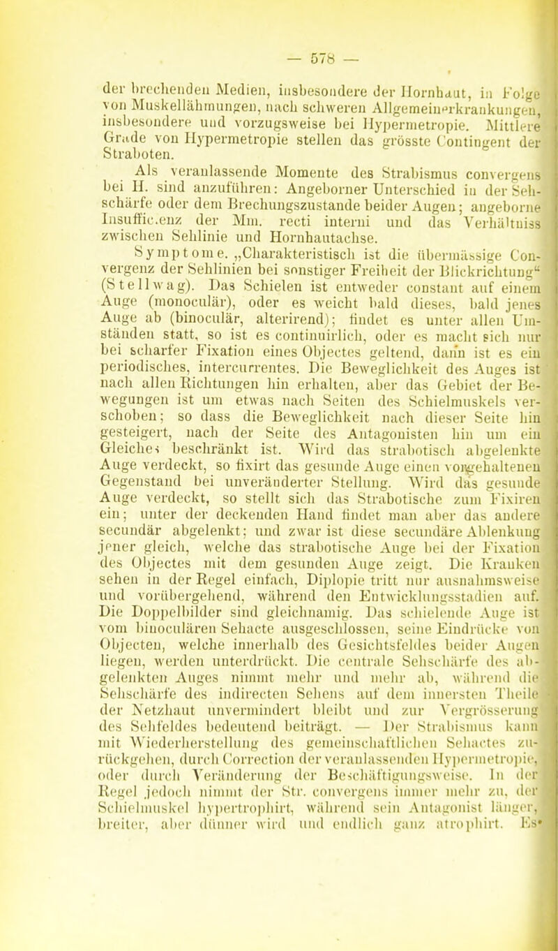 der brocheiiden Medien, iiisbesoiulere der Hornhaut, in Fol;'• von Musk-ellähmunjrei), nach schweren Allgemein-^rkrankungiMi, insbesondere und vorzugsweise bei llypernietropie. Mittli-re Grade von Hypermetropie stellen das grösste Contingent der Straboten. Als veranlassende Momente des Strabismus convergens bei H. sind anzuführen: Angeborner Unterschied in der Seh- schärfe oder dem Brechungszustande beider Augen; angeborne Insuffic.enz der Mm. recti interni und das Verhältuiss zwischen Sehlinie und Hornhautachse. Symptome. „Charakteristisch ist die übermässige Coi;- vergenz der Sehlinien bei sonstiger Freiheit der BÜckrichtun-• (St eil wag). Das Schielen ist entweder constaut auf einem Auge (monoculär), oder es weicht bald dieses, bald jem s Auge ab (binoculär, alterirend); findet es unter allen Um- ständen statt, so ist es coutinuirlich, oder es macht pich nur bei scharfer Fixation eines Objectes geltend, dann ist es ein periodisches, intercurrentes. Die Beweglichkeit des Auges ist nach allen Richtungen hin erhalten, aber das Gebiet der Be- wegungen ist um etwas nach Seiten des Schielmuskels ver- schoben; so dass die Beweglichkeit nach dieser Seite hin gesteigert, nach der Seite des Antagonisten hin um ein Gleiche-i beschränkt ist. Wird das strabotisch abgelenkte Auge verdeckt, so fixirt das gesunde Auge einen voii^rehalteucu Gegenstand bei unveränderter Stellung. Wird das gesunde Auge verdeckt, so stellt sich das Strabotische zum Fixin n ein; unter der deckenden Hand findet man aber das andere secundär abgelenkt; und zwar ist diese secundäre Ablenkuni: jener gleich, welche das strabotische Auge bei der Fixatinn des Objectes mit dem gesunden Auge zeigt. Die Kranken sehen in der Regel einfach, Diplopie tritt nur ausnahmsweiM' und vorübergehend, während den Entwicklungsstadien auf. Die Doi)pelbilder sind gleichnamig. Das schiehnide Auge ist vom liinoculären Sehacte ausgeschlossen, seiiu^ Eindrüclce von Objecten, welche innerhalb des Gesichtsfeldes beider Aug.ni liegen, werden unterdrückt. Die centrale Sehschärfe des ali- gelenkten Auges nimmt mehr und mehr ab, wälirend dii' Sehschärfe des indirecten Sehens auf dem iiuiersteu Thcile der Netzhaut unvermindert bleibt uiul zur A'ergrösscrunu des Schfeliles bedeutend beiträgt. — Der Strabismus kann mit Wiederherstellung des gemeinschaftlichen Sehactes zu- rückgehen, durch Clorrection der veranlassenden Hy])ernietro]iie. oder durch Yeräiulerung der Beschäftigungsweise. In iler Regel jedoch uinunt der Str. convergens innner mehr zu, der Schiehnuskel hypertro])hirt, während sein Antagonist länger, breiter, aber dünner wird und endlich ganz atrophirt. V.-^'