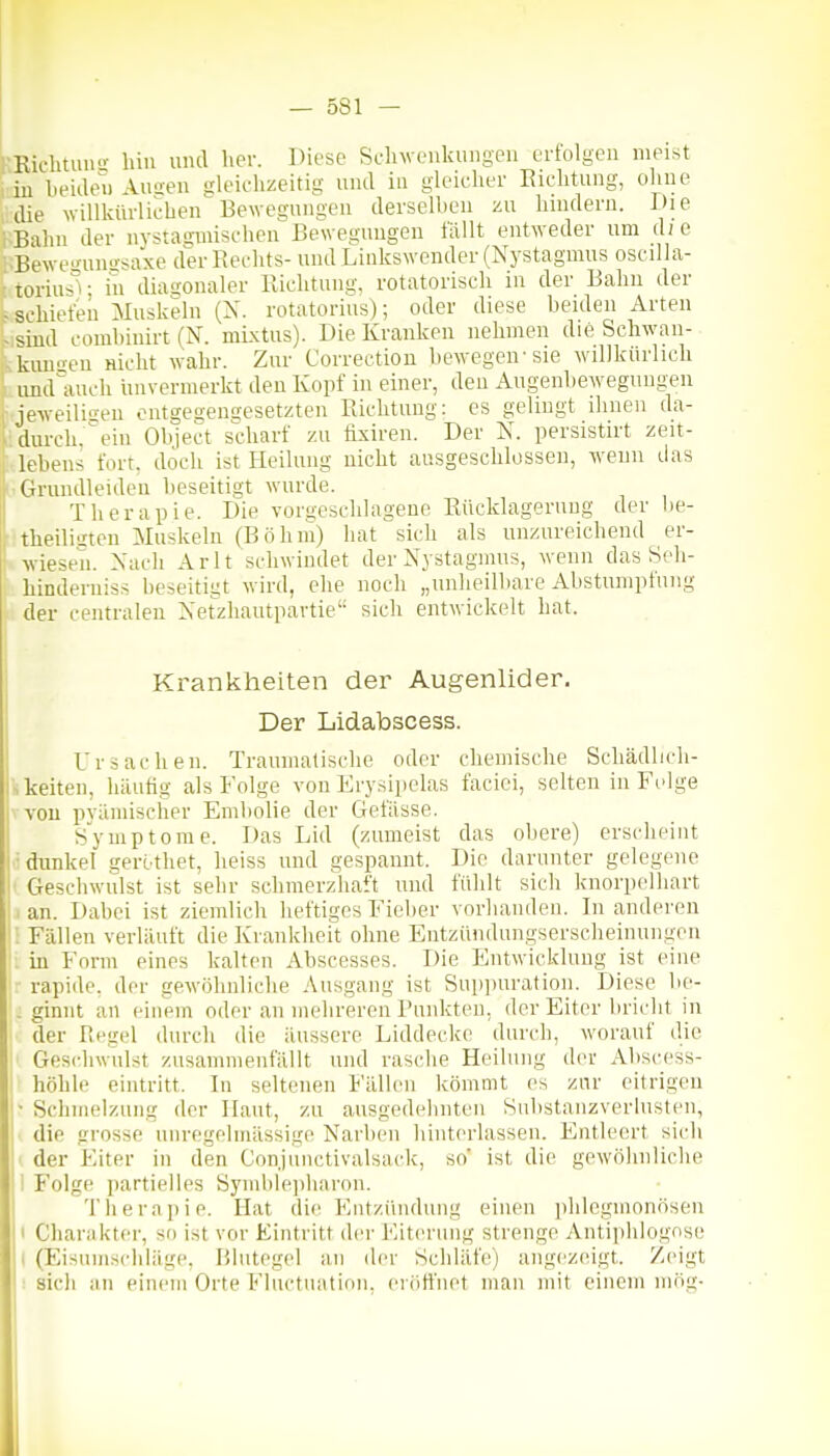 rRichtuu liiu uiul her. Diese Sclnvenkungeu ertolgeu meist 'in lieideu Aimen gleiehzeitig und iii gleicher Eiclitung, oliiie die willküvlicben Bewegniigea derselben zu liuidera. Die Bahn der nvstagmischen Bewegungen fällt entweder um d; e .Bewe^uusrsaxe der Rechts- und Linkswender (Nystagmus oseilhi- t toriusV in diagonaler Richtung, rotatorisch in der Bahn der -schiefen Muskeln (X. rotatorius); oder diese beiden Arten - sind combiuirt (N. mixtus). Die Kranken nehmen die Schwan- kuneu nicht wahr. Zur Correetion bewegen'sie willkürlich imd'iuich unvermerkt den Kopf in einer, den Augenbewegungeu jeweiliiren oiitges,engesetzten Richtung: es gelingt ihnen da- .. durch, ^ ein Object scharf zu tixiren. Der N. persistirt zeit- lebens fort, doch ist Heilung nicht ausgeschlossen, wenn das IrGruudleideu beseitigt wurde. Therapie. Die vorgeschlagene Rücklagerung der lie- theilisten Muskeln (Böhm) hat sich als unzureichend er- : wiesen. Nach Arlt schwindet der Nystagmus, wenn das Seh- Linderiiiss beseitigt wird, ehe noch „unheilbare Abstumpfung der centralen Netzhautpavtie sich entwickelt hat. Ursachen. Traumatische oder chemische Schädlicli- skeiten, häutig als Folge von Erysipelas faciei, selten in Folge vvou pyäniischer Embolie der Gefässe. Symptome. Das Lid (zumeist das obere) erscheint ■dimkel gerothet, heiss und gespannt. Die darunter gelegene Geschwulst ist sehr schmerzhaft und fühlt sich knorpelhart 1 an. Dabei ist ziemlich heftiges Fieber vorhanden. In anderen ; Fällen verläuft die Krankheit ohne Entzündungserscheinungen . in Form eines kalten Abscesses. Die Entwicklung ist eine rapide, der gewöhnliche Ausgang ist Sup]Hiration. Diese be- . ginnt an einem oder an mehreren Punkten, der Eiter bricht in der Regel durch die äussere Liddecke durch, worauf die Geschwulst zusammenfällt und rasche Heilung der Abscess- höhle eintritt. In seltenen Fällen kömmt es zur eitrigen Schmelzung der Haut, zu ausgedehnten Substanzverlusten, die grosse uiiregelmässige Narben hinterlassen. Entleert sich I der Eiter in den Conjunctivalsack, so' ist die gewöhnliche I Folge partielles Symbleiiharon. Therapie. Hat di(^ Kiitzüuduug einen phlegmonösen t Charakter, so ist vor Eintritt der Eiterung strenge Antiphlognse ( (Eisumschläge, Blutegel an der Schläte) angezeigt. Zeigt : sich au einem Orte Fluctuation, eröffnet man mit einem mög- Krankheiten der Augenlider. Der Lidabscess.
