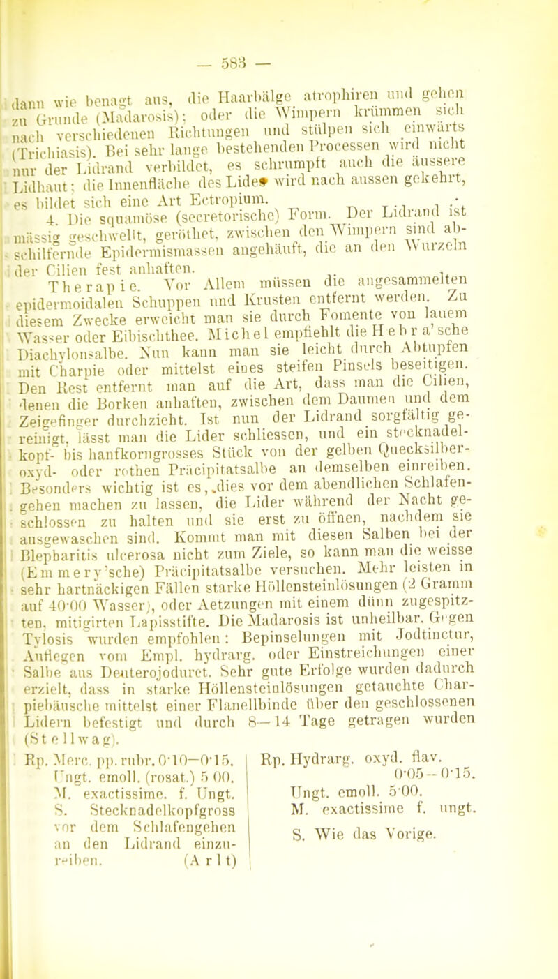 58:-^ — ; dann wie benagt aus, die Haarbälgc atroplnren un.l «ohpii ' zu Grunde (Madavosis): oder die ^Ylnlpern krummen sicli nach verschiedenen Richtungen und stülpen sicli einwärts (Trichia^is) Bei sehr lantte l)estehenden Processen wird nicht nur der Lidrand verhiklet, es schrumpft auch die äussere i Lidhaut: die Innenfläche des Lide» wird nach aussen gekehrt, ■es hiklet sich eine Art Ectropium. • 4 Die sciuamöse (secretorisclie) Form. Der Lidrand ist ,mässi.i gescliwellt, gerötliet, zwischen den Wimpern sind ab- . schilfernde Epidermismassen augehäuft, die an den AV arzeln ider Cilien fest anhaften. Therapie Vor Allem müssen die angesammelten epidermoidalen Schuppen und Krusten entfernt werden Zu diesem Zwecke erweicht man sie durch Fomente von lauem Was=er oder Eibischthee. Michel empfiehlt die Hehr a sehe Diachvlonsalbe. Nun kann man sie leicht durch Alitupfen mit Charpie oder mittelst eioes steifen Pinsels beseitigen. Den Rest entfernt man auf die Art, dass man die Cihen, denen die Borken anhaften, zwischen dem Daumen und dem Zei-^efinffer durchzieht. Ist nun der Lidrand sorgta tig ge- reini<Tt, Hisst man die Lider schlicssen, und ein Stecknadel- kopf- bis hanfkorngrosses Stück von der gelben Queckäilber- oxyd- oder rothen Pnicipitatsalbe an demselben einreiben. BesondPi-s wichtig ist es, .dies vor dem abendlichen Schlafen- gehen machen zu lassen, die Lider während der Nacht ge- schlossen zu halten und sie erst zu öffnen, nachdem sie ausgewaschen sind. Kommt man mit diesen Salben bei der Blepharitis ulcerosa nicht zum Ziele, so kann man die weisse (Em merv'sche) Präcipitatsalbe versuchen. Mehr leisten in sehr hartnäckigen Fällen starke Hidlensteinlosungen (2 Gramm auf -iO-OO AYasser;, oder Aetzungcn mit einem dünn zugespitz- ten, mitigirten Lapisstifte. Die Madarosis ist unheilbar. G' gen Tvlosis wurden empfohlen: Bepinselungen mit .lodtinctur, Auflegen vom Empl. hydrarg. oder Einstreichungen einer ■ Sallie ans Deiiterojoduret. Sehr gute Erfolge wurden dadurch erzielt, dass in starke Höllensteinlösungen getauchte Char- : piebäusche mittelst einer Flanellbinde über den geschlossenen ' Lidern befestigt und durch 8-14 Tage getragen wurden (St e llwagi Rp. Merc, pp.rubr.O-lO-0-15. ] Rp. Hydrarg. oxyd. flav (,'ngt. emoll. (rosat.) 5 00. 'M. exactissime. f. Ungt. S. Stecknadelkopfgrnss vor dem Sclilafeugehen an den Lidrand einzn- rii)en. (A r 11) ()-0.5-0-1.5. Ungt. emoll. 5-00. M. exactissime f. ungt. S. Wie das Vorige.