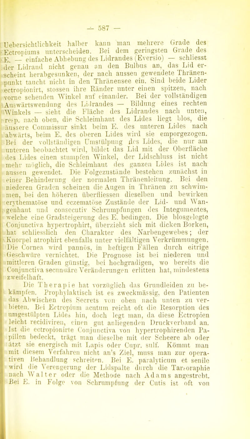 TJebersichtlicbkeit halber kann man mehrere Grade des rEctropiiims untersclieideu. l]ei dem geringsten Grade des KE. _ einfache Abhebung des Lidrandes (Eversio) — schliesst der Lidrand nicht genau an den Bulbus an, das Lid er- scheint herabgesunken, der nach aussen gewendete Thränen- punkt taucht nicht in den Thrilnensee ein. Sind beide Lider ectropionirt, Stessen ihre Ränder unter einen spitzen, nach vorne sehenden Winkel auf einander. Bei der vollständigen \Au5wärtswendung des LiJrandes — Bildung eines rechten .'■'.Winkels — sieht die Fläche des Lidrandes nach unten, r re^p. nach oben, die Schleimhaut des Lides liegt blos, die I 'äussere C'omuiissur sinkt beim E. des unteren Lides nach ' 'abwärts, beim E. des oberen Lides wird sie emporgezogen. Bei der vollständigen Umslülpung des Lides, die nur am unteren beobachtet wird, bildet das Lid mit der Oberfläche des Lides einen stumiifen Winlcel, der Lidschluss ist nicht mehr uv'iglich, die Schleimhaut des ganzen Lides ist nach aussen gewendet. Die Folgczustäude bestehen zunächst in einer Behinderung der normalen Thränenleitung. Bei den niederen Graden scheinen die Augen in Thränen zu schwim- men, bei den höheren überfliessen dieselben und bewirken erythematöse und cczematöse Zustände der Lid- und Wan- . genhaut und consccutiv Schrumpfungen des Integumentes, welche eine Gradsteigerung des E. bedingen. Die biosgelegte Conjunctiva hypertrophirt, überzieht sich mit diclcen Borken, hat schliesslich den Charakter des Narbengewel)es; der Knorpel atrophirt ebenfalls unter vielfältigen Verkrümmungen. Die Cornea wird pannös, in heftigen Fällen durch eitrige Geschwüre vernichtet. Die Prognose ist bei niederen und mittleren Graden günstig, bei hochgradigen, wo bereits die Conjunctiva secundäre Veränderungen erlitten hat, mindestens zweifelhaft. Die Therapie hat vorzüglich das Grnndleiden zu be- kämpfen. Proi)liylaktisch ist es zweckmässig, den Patienten das Abwischen des Secrets von oben nach unten zu ver- bieten. Bei Ectropium acutum reicht oft ilie Resorption des umgestülpten Lides hin, doch legt man, da diese Ectropien leicht recidiviren, einen gut anliegendf'U Druckverhand an. Ist die ectropionirte Conjunctiva von hypcrtrophirendon Pa- pillen bedeckt, trägt mau dieselbe mit der Scheere ab oder ätzt sie energisch mit Lapis oder Cupr. sulf. Kömmt man mit diesem Verfahren nicht an's Ziel, nuiss man zur opera- tiven liehandlung schreiten. Bei E. paralyticum et senile wird die Verengerung der Lidspalte durch die Tar.-oraphio nach Walter oder die Methode nach Adams angestrebt. ■ Bei E. in Fol ge von Schrum])fung der Cutis ist oft von