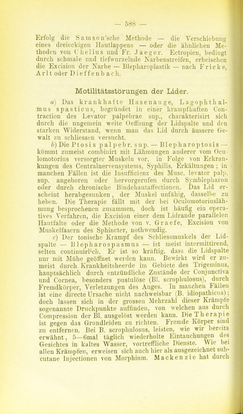 Erfolg die Samson'sclie Methode — die Verschiebung eines dreieckigen Ihuitlappens — oder die ähnlichen Me- thoden von Chelius und Fr. Jaeger. Ectropien, bedingt durch schmale und tiefwurzelude Narbenstreifen, erheischen die Excision der Narbe — Blepharoplastik — nach Fr icke, Arlt oder Dieffenb ach. Motilitätsstörungen der Lider. a) Das krankhafte Hasenauge, Lagophtlial- Inus spasticus, begründet in einer kranipfbaften Con- traction des Levator palpebrae sup., charakterisirt sich durch die ungemein weite Oeffnung der Lidspalte und den starken Widerstand, wenn man das Lid durch äussere Ge- walt zu schliessen versucht. b) Die Ptosis pal p ehr. sup. — Blepharoptosis — kömmt zumeist combinirt mit Lähmungen anderer vom Ocu- lomotorius versorgter Muskeln vor, in Folge von Erkran- kungen des Centralnervensystenis, Syphilis, Erkältungen ; in manchen Fällen ist die lusufticieuz des Muse, levator pali). sup. angeboreu oder hervorgerufen durch Symblepharon oder durch chronische Bindehautaö'ectionen. Das Lid er- scheint herabgesunken, der Muskel unfähig, dasselbe zu heben. Die Therapie fällt mit der bei Oculomotoriusläh- mung besprochenen zusammen, doch ist häufig ein opera- tives Verfahren, die Excision einer dem liidrande parallelen Hautfalte oder die Methode von v. Graefe, Excision von Muskelfasern des Sphincter, nothwendig. c) Der tonische Krampf des Schliessmuskels der Lid- spalte — Blepharospasmus — ist meist intermittirend, selten continuirh'ch. Er ist so kräftig, dass die Lidspalte nur mit Mühe geöffnet werden kann. Bewirkt wird er zu- meist durch Krankheitsheerde im Gebiete des Trigeminus, hauptsächlich durch entzündliche Zustände der Coujunctiva und Cornea, besonders pustulöse (Bl. scrophulosus), durch Fremdkörper, Verletzungen des Auges. In manchen Phallen ist eine directe Ursache nicht nachweisbar (B. idiopathicus); doch lassen sich in der grossen Mehrzahl dieser Krämpfe sogenannte Druckpunkte auffinden, von welchen aus durch Compression der Bl. ausgelöst werden kann. Die Therapie ist gegen das Grundleiden zu richten. Fremde Körper sind zu entfernen. Bei B. scrophulosus, leisten, wie wir bereits erwähnt, 5—6mal täglich wiederholte Eintauchungen des Gesichtes in kaltes Wasser, vortreffliche Dienste. Wie bei allen Krämpfen, erweisen sich auch hier als ausgezeichnet sub- cutane Injectionen von Morphium. Macken zie hat durch