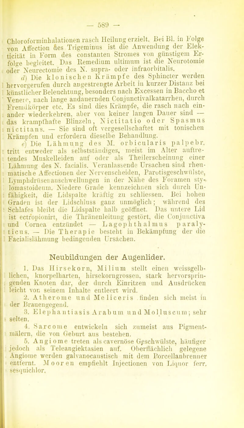Chloroformiuhalatiouen rascli Heilung erzielt. Bei Bl. m Folge von Affeetion Äes Trigemimis ist die Anwendung der Elek- ticität in Form des eonstanten Stromes von günstigem Er- fol«e begleitet. Das llemedium ultimum ist die Neurotomie oder Neurectomie des N. supra- oder infraorbitalis. (/) Die klonischen Krämpfe des Sphiucter werden hervorgerufen durch angestrengte Arbeit iu kurzer Distanz bei künstlicher Beleuchtung, besonders nach Excessen in Baccho et Veneio, nach lange andanernden Conjunctivalkatarrhen, durch Fremdkörper etc. Es sind dies Krämpfe, die rasch nach ein- ; ander wiederkehren, aber von keiner langen Dauer sind — das krampfhafte Blinzeln, Xictitatio oder Spasmus ; nictitans. — Sie sind oft vergesellschaftet mit tonischen : Krämpfen und erfordern dieselbe Behandlung. e) Die Lähmung des M. orbicularis palpebr. : tritt entweder als selbststäiidiges, meist im Alter auftre- ■ tendes Muskelleiden auf oder als Theilerscheinung einer Lähmung des N. facialis. Veranlassende Ursachen sind rheu- L matische Affectionen der Xcrveuscheiden, Parutisgeschwuiste, 1 Lj-mphdrüsenauschwellungen in der Nähe des Foramen sty- ' lomastoideum. Niedere Grade kennzeichnen sich durch Uu- ; fähigkeit, die Lidspalte kräftig zu schliesseu. Bei hohen Graden ist der Lidschluss ganz unmöglich; während des • Schlafes bleibt die Lidspalte halb geöffnet. Das untere Lid ist ectropionirt, die Thränenleitung gestört, die Conjuuctiva und Cornea entzündet — L agop Ii t h al niu s paraly- ; ticus. — Die Therapie besteht in Bekämpfung der die 1 Facialislähmung bedingenden ürsächen. Neubildungen der Augenlider. 1. Das Hirsekorn, Milium stellt einen weissgelb- lichen, knoi-pelharten, hirsekorngrosseu, stark hervorsprin- '. genden Knoten dar, der durch Einritzen und Ausdrücken leicht von seinem Inhalte entleert wird. 2. Atherome und Meliceris finden sich meist iu der Brauengegend. 3. 151 e j) h a n t i as i s A r a 1) u m und M o 11 u s c u m ; sehr I: selten. 4. Sarcome entwickeln sich zumeist aus Pigment- mälern, die von Geburt aus bestehen. 5. Angiome treten als cavernöse Geschwülste, häufiger jedoch als Teleangiektasien auf. Oi)ertlächlicii gelegene Angiome werden galvanocaustisch mit dem Porcellanbrcnnor entfernt, ^fooren empfiehlt Injectioiien von Li(pior ferr, sesipiichlor.