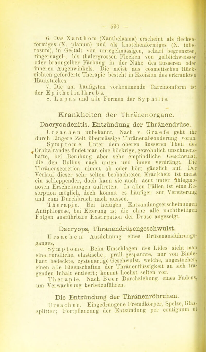 (5. Das Xanthom (Xantlielasnia) erscheint als fleckeu- förmiges (X. planum) und als knütciienförniiges (X. tube- rosum), in Gestalt vou uiu-egelmässigcii, scharf begrenzten, fingernagel-, bis thalergrossen Flecken von gelblichweisser oder braungelber Färbung in der Nähe des äusseren oder inneren Augenwinkels. Die meist aus cosmetischen Rück- sichten geforderte Therapie besteht in Excision des erkranktc-L Hautstückes. 7. Die am häufigsten vorkommende Carcinomform ist der E p i t h e 1 i a 1 k r e b s. 8. Lupus und alle Formen der Syphilis. Krankheiten der Tiiränenorgane. Dacryoadenitis. Entzündtmg der Thränendrüse. Ursachen unbekannt. Nach v. Graefe geht ihr durch längere Zeit übeiuuissige Thräueuabsonderung voran. Symptome. Unter dem oberen äussereu Theil des ^Orbitalraudes findet mau eine höckrige, gewöhnlich unschmerz- hafte, bei Berühuug aber sehr empfindliche Geschwulst, die den Bullius nach unten und inneu verdrängt. Die Thräuensecretion nimmt ab oder hört gänzlich auf. Der Verlauf dieser sehr selten beobachteten Kranlcheit ist meist ein schleppender, doch kann sie auch acut unter phlegmo- nösen Erscheinungen auftreten. In allen Fällen ist eine Re- sorption möglich, doch kömmt es häufiger zur Yereiteruui; und zum Durchbrach nach aussen. Therap.ie. Bei heftigen Entzündungserscheinungen Antiphlogose, bei Eiterung ist die ohne alle michtheiligeu Folgen ausführbare E.xstirpation der Drüse angezeigt. Dacryops, Thränendrüsengeschwulst. Ursachen. Ausdehnung eines Drüseuausfuhrungs- ganges, Symptome. Beim Umschlagen des Lides sieht man eine rundliche, elastische, prall gespannte, nur vou Binde- haut bedeckte, cystenarlige Geschwulst, welche, angestochen, einen alle Eiuenschaften der Thränentlüssigkeit au sich tra- genden Inhalt eutleert; kommt höchst selten vor. Therapie. Nach Beer Durchziehung eines Fadens, um Verwachsung herbeizuführen. Die Entzündung der Thränenröhrchen. Ursachen. Eingedrungene Fremdkörper, Spelze, Gh=- Splitter; Fortpflanzung der Entzündung per contiguum et