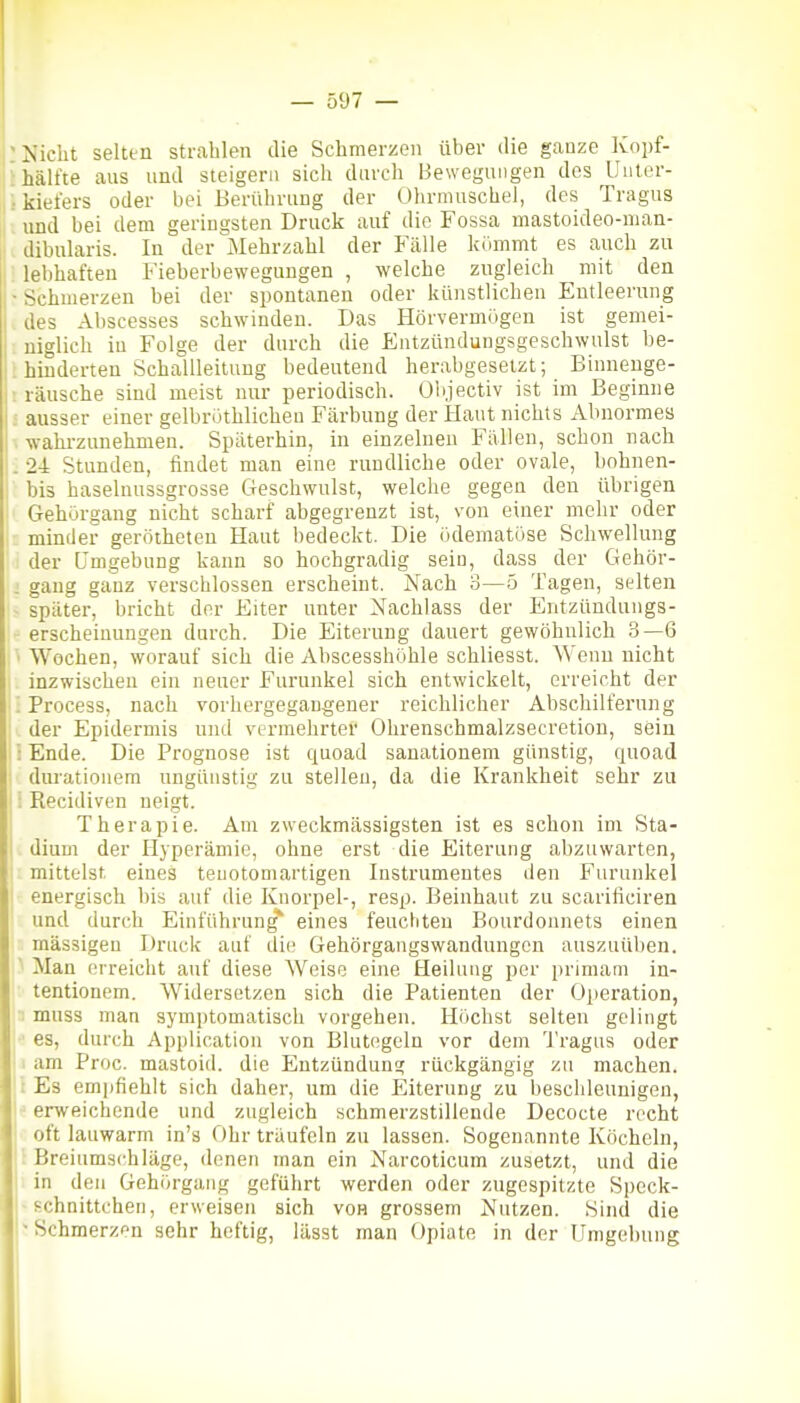 'Nicht selten strahlen die Schmerzen über die ganze Ivopf- 'hälfte aus und steigern sich durch Bewegungen des Unler- .•kiefers oder bei Berührung der Olirmuschel, des Tragus und bei dem geringsten Druck auf die Fossa mastoideo-man- dibularis. In der Mehrzahl der Fälle kiimmt es auch zu : lebhaften Fieberbewegungen , welche zugleich mit den •Schmerzen bei der spontanen oder künstlichen Entleerung . des Abscesses schwinden. Das Hörvermögen ist gemei- niglich in Folge der durch die Entzündungsgeschwulst be- . hinderten Schallleituug bedeutend herabgesetzt; Binnenge- : rausche sind meist nur periodisch. Olijectiv ist im Beginne ; ausser einer gelbröthlicheu Färbung der Haut nichts Abnormes . wahi-zunehmen. Späterhin, in einzelnen Fällen, schon nach . 24 Stunden, findet man eine rundliche oder ovale, bohnen- bis haselnussgrosse Geschwulst, welche gegen den übrigen Gehürgang nicht scharf abgegrenzt ist, von einer mehr oder minder gerötheten Haut bedeckt. Die ödematöse Schwellung der Umgebung kann so hochgradig sein, dass der Gehör- . gang ganz verschlossen erscheint. Nach 3—5 Tagen, selten ■ später, bricht der Eiter unter Nachlass der Entzündungs- erscheiunngen durch. Die Eiterung dauert gewöhnlich 3—6 • Wochen, worauf sich die Abscesshöhle schliesst. Wenn nicht inzwischen ein neuer Furunkel sich entwickelt, erreicht der '. Process, nach vorhergegangener reichlicher Abschilferung der Epidermis und vermehrter Ohrenschmalzsecretion, sein : Ende. Die Prognose ist quoad sanationem günstig, quoad durationera ungünstig zu stellen, da die Krankheit sehr zu ; Recidiven neigt. Therapie. Am zweckmässigsten ist es schon im Sta- I dium der Hyperämie, ohne erst die Eiterung abzuwarten, mittelst eines teuotomartigen Instrumentes den Furunkel energisch bis auf die Knorpel-, resp. Beinhaut zu scarificiren und durch Einführung eines feuchten Bourdonnets einen massigen Druck auf die Gehörgangswandungen auszuüben. ' Man erreicht auf diese Weise eine Heilung per primam in- tentionem. AVidersetzen sich die Patienten der Operation, : muss man symptomatisch vorgehen. Hiichst selten gelingt es, durch Application von Blutegeln vor dem Tragus oder i am Proc. mastoid. die Entzündung rückgängig zu machen. 1 Es emjifiehlt sich daher, um die Eiterung zu beschleunigen, erweichende und zugleich schmerzstillende Decocte recht oft lauwarm in's Ohr träufeln zu lassen. Sogenannte Köcheln, Breiumschläge, denen man ein Narcoticum zusetzt, und die in den Gehörgang geführt werden oder zugespitzte Speck- - schnittchen, erweisen sich von grossem Nutzen. Sind die * Schmerzen sehr heftig, lässt man Opiate in der Umgebung