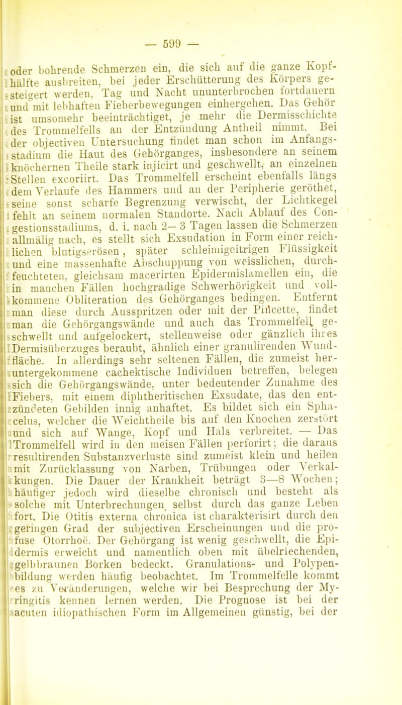 coder bohrende Schmerzen ein, die sich auf die ganze Kopf- ■'hälfte ausbreiten, bei jeder Erschütterung des Körpers ge- > steigert werden. Tag und Nacht ununterbrochen tortdauern imufmit lebhaften Fieberbewegungen einhergeben. Das Gehör :ist umsomehr beeinträchtiget, je mehr die Dermisschichte des Trommelfells an der Entzündung Antheil nimmt. Bei ..der objectiven Untersuchung findet mau schon im Anfangs- • Stadium die Haut des Gehörganges, insbesondere au seinem i knöchernen Theile stark injicirt und geschwellt, au einzelnen ; Stellen excoriirt. Das Trommelfell erscheint ebenfalls längs i dem Verlaufe iles Hammers und au der Peripherie geröthet, ; seine sonst scharfe Begrenzung verwischt, der Lichtkegel 1 fehlt an seinem normalen Standorte. Nach Ablauf des Con- .gestiousstadiums, d. i. nach 2- 3 Tagen lassen die Schmerzen , allmälig nach, es stellt sich Exsudation in Form einer reich- . lichon blutigsprösen, später schleimigeitrigen Flüssigkeit .und eine massenhafte Abschuppung von weisslichen, durch- : feuchteten, gleichsam macerirten Epidermislamelleu ein, die lin manchen Fällen hochgradige Schwerhörigkeit und voll- ■,kommene Obliteration des Gehörganges bedingen. Entfernt ;:man diese durch Ausspritzen oder mit der Piikette,_ findet •:man die Gehörgangs wände und auch das Trommelfell ge- >schwellt und aufgelockert, stellenweise oder gänzlich ihres IDermisüberzuges beraubt, ähnlich einer granulireudeu Wund- rfläche. In allerdings sehr seltenen Fällen, die zumeist her- üuntergekommene cachektische Individuen betreffen, belegen isich die Gehörgangswände, unter bedeutender Zunahme des {Fiebers, mit einem diphtheritischeu Exsudate, das den ent- zzüncleten Gebilden innig anhaftet. Es bildet sich ein Spha- ccelus, welcher die Weichtheile bis auf den Knochen zerstört uund sich auf Wange, Kopf und Hals verbreitet. — Das ITrommelfell wird in den meisen Fällen perforirt; die daraus rresultirenden Suljstauzverluste sind zumeist klein und heilen nmit Zurücklassung von Narben, Trübungen oder Verkal- kkungen. Die Dauer der Krankheit beträgt 3—8 Wochen; hhäufiger jedoch wird dieselbe chronisch und besteht als »solche mit Unterbrechungen selbst durch das ganze Leben fifort. Die Otitis externa chronica ist charakterisirt durch den «geringen Grad der subjectiveu Erscheinungen und die pro- fuse Otorrhoe. Der Gehöi-gang ist wenig geschwellt, die Epi- dermis eiweiclit und namentlich oben mit übelriechenden, gelbliraunen Borken bedeckt. Granulations- und Polypen- bildung werden häufig beobachtet. Im Trommelfelle kommt f-3 zu Vwänderungen, welche wir bei Besprechung der My- lingitis kennen lernen werden. Die Prognose ist bei der acuten idiopathischen Form im Allgemeinen günstig, bei der