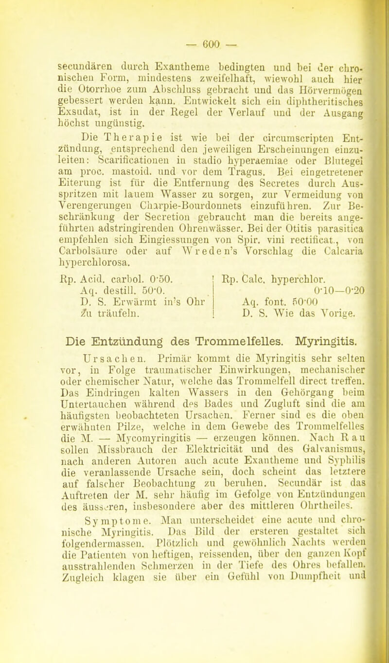 secundären durch Exantheme bedingten und bei der chro- nischen Form, mindestens zweifelhaft, wiewohl auch hier die Otorrhoe zum Abscliluss gebracht und das Hörvermögen gebessert werden kann. Entwickelt sich ein diphtheritisches Exsudat, ist in der Regel der Verlauf und der Ausgang höchst ungünstig. Die Therapie ist wie bei der circurascripten Ent- zündung, entsprechend den jeweiligen Erscheinungen einzu- leiten: Scarificationen in stadio hyperaemiae oder Blutegel am proc. mastoid. und vor dem Tragus. Bei eingetretener Eiterung ist für die Entfernung des Secretes durch Aus- spritzen mit lauem Wasser zu sorgen, zur Vermeidung von Verengerungen Charpie-Bourdonnets einzuführen. Zur Be- schränkung der Secretion gebraucht man die bereits ange- führten adstringirenden Ohrenwässer. Bei der Otitis parasitica empfehlen sich Eingiessuugen von Spir. vini rectificat., von Carbolsäure oder auf W r e d e n's Vorschlag die Calcaria hyperchlorosa. Rp. Acid. carbol. 0'50. Rp. Calc. hyperchlor. Aq. destill. 50-0. 0-10—0-20 D. S. Erwärmt in's Ohr Aq. fönt. 50-00 fu träufeln. D. S. Wie das Vorige. Die Entzündung des Trommelfelles. Myringitis. Ursachen. Primär kommt die Myringitis sehr selten vor, in Folge traumatischer Einwirkungen, mechanischer oder chemischer Natur, welche das Trommelfell direct treffen. Das Eindringen kalten Wassers in den Gehörgang beim Untertauchen während des Bades und Zugluft sind die am häufigsten beobachteten Ursachc-n. Ferner sind es die oben erwähnten Pilze, welche in dem Gewebe des Trommelfelles die M. — Mycomyringitis — erzeugen können. Nach Ran sollen Missbrauch der Elektricität und des Galvanismus, nach anderen Autoren auch acute Exantheme und Syphilis die veranlassende Ursache sein, doch scheint das letztere auf falscher Beobachtung zu beruhen. Secundär ist das Auftreten der M. sehr häufig im Gefolge von Entzündungen des äuss.'ren, insbesondere aber des mittleren Ohrtheilos. Symptome. Man unterscheidet eine acute und chro- nische Myringitis. Das Bild der ersteren gestaltet sich folgendermassen. Plötzlich und gewöhnlich Nachts werden die Patienten von heftigen, reissenden, über den ganzen Kopf ausstrahlenden Schmerzen in der Tiefe des Ohres befallen. Zugleich klagen sie über ein Gefühl von Dumpfheit un;l