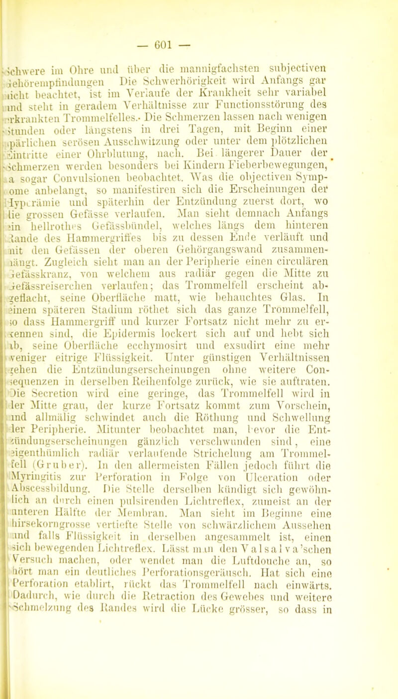 vjchwere im Ohre und über die mannigfachsten subjectiven iehöreiiiptinduugen Die Schwerhöriglceit wird Anfangs gar ):iicht beachtet, ist im Verianfe der Kranklieit sehr variabel : ind steht in geradem Yerliältnisse zur Functionsstöruug des •rkranliteu Trommelfelles.- Die Schmerzen lassen nach wenigen -Hunden oder längstens in drei Tagen, mit Beginn einer -■ spärlichen serösen Ansscliwilzung oder unter dem iilötzlichen ■ äintritie einer Olirblutuug, nach. Bei längerer Dauer der _ .vichmerzen werden besonders bei Kindern Fieberbewegungen,' ;>a sogar Convulsionen beobachtet. Was die objectiven Symp- j. ome anbelangt, so mauifestiren sich die Erscheinungen der [Hypträmie und späterhin der Entzündung zuerst dort, wo 1 lie grossen Gefässe verlaufen. Man sieht demnach Anfangs ' nn hellrothrs Gefässbündel, welches längs dem hinteren .lande des Hammergriti'es bis zu dessen Ende verläuft und lüt den Gefässen der olieren Gehörgangswand zusammen- längt. Zugleich sieht man an der Periplierie einen circulären iefässkranz, von welchem aus radiär gegen die Mitte zu iefässreiserchen verlaufen; das Trommelfell ersclieint ab- geflacht, seine Oberfläche matt, wie behauchtes Glas. In 3inem späteren Stadium rötliet sich das ganze Trommelfell, io dass Hammergriff und kurzer Fortsatz nicht mehr zu er- , ienneu sind, die Epidermis lockert sich auf und hebt sich ib, seine Obertiäche ecchj'mosirt und exsudirt eine mehr veniger eitrige Flüssigkeit. Unter günstigen Verhältnissen . 5ehen die Entzündungserscheinuogen ohne weitere Con- sequenzen in derselben Reihenfolge zurück, wie sie auftraten. Die Secretion wird eine geringe, das Trommelfell wird in ■ 1er Mitte grau, der kurze Fortsatz kommt zum Vorschein, ind alhnälig schwindet auch die Röthung und Schwellung 1er Peri])herie. Mitunter lieoliachtet man, bevor die Ent- iündungserscheinungen gänz'ich verschwunden sind, eine jigenthümlich radiär verlaufende Striclielung am TronnneU feil (Grub er). In den allermeisten Fällen jedoch führt die Myrhigitis zur Perforation in Folge von ülceration oder Abscessliildung. Die Stelle derselben kündigt sich gewöhn- lich an durch einen pulsirenden Lichtreflex, zumeist an der unteren Hälfte der Membran. Man sieht im Beginne eine liirs(!korngrosse vertiefte Stelle von schwärzlichem Aussehen .md falls Flüssigkeit in derselben angesammelt ist, einen ■iich bewegenden Lichtreflex. Lässt m in (h'u V a 1 s a 1 v a 'sehen > Versuch machen, oder wendet man die Lnftdouchc an, so liört man ein deutliches rerforationsgeräuscb. Hat sich eine rPerforation etablirt, rückt das Trommelfell nach einwärts. Dadurch, wie dunth die Retraction des Gewebes und weitere x limelziing des Randes wird die Lücke grösser, so dass in