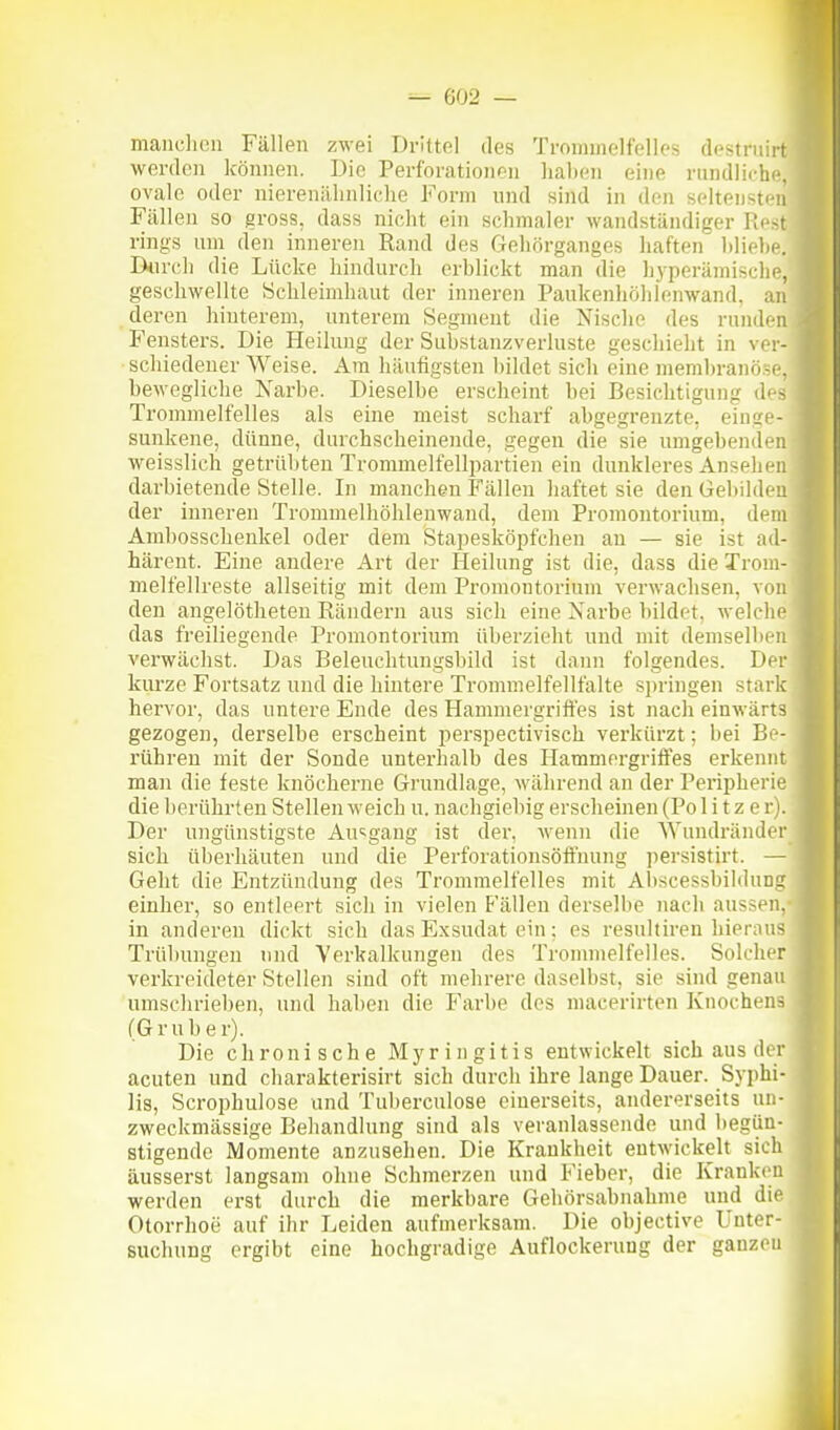 manclicu Fällen zwei Drittel des Trommelfelles destrnirt werden können. Die Perforationen haben eine rundliche, ovale oder nierenähnliche Form nnd sind in den seltensten Fällen so gross, dass nicht ein schmaler wandständiger Rest rings um den inneren Rand des Geliörganges haften bliebe. Dnrcli die Lücke hindurch erblickt man die hyperämische, geschwellte Schleimhaut der inneren Paukenhöhlenwand, an deren hinterem, unterem Segment die Nische des runden Fensters. Die Pleilung der Substauzverluste geschieht in ver- schiedener Weise. Am häufigsten bildet sich eine membranöse, bewegliche Narbe. Dieselbe erscheint bei Besichtigung des Trommelfelles als eine meist scharf abgegrenzte, einge- sunkene, dünne, durchscheinende, gegen die sie umgebenden weisslich getrübten Trommelfellpartien ein dunkleres Ansehen darbietende Stelle. In manchen Fällen haftet sie den Gebilden der inneren Trommelhöhlenwaud, dem Promontorium, dem Ambosschenkel oder dem Stapesköpfchen an — sie ist ad- härent. Eine andere Art der Heilung ist die, dass die Trom- melfellreste allseitig mit dem Promontorium verwachsen, von den angelötheteu Rändern aus sich eine Narbe bildet, welche das freiliegende Promontorium überzieht nnd mit demselben verwächst. Das Beleuchtungsbild ist dann folgendes. Der kurze Fortsatz und die hintere Trommelfellfalte springen stark hervor, das untere Ende des Hammergriffes ist nach einwärts gezogen, derselbe erscheint perspectivisch verkürzt: bei Be- rühren mit der Sonde unterhalb des Hammergriffes erkennt man die feste knöcherne Grundlage, während an der Peripherie die berührten Stellen weich u. nachgiebig erscheinen (Poll t z e r). Der ungünstigste Au>;gang ist der, wenn die Wundränder sich überhäuten und die Perforationsöffnung persistirt. — Geht die Entzündung des Trommelfelles mit Abscessbihlung einher, so entleert sich in vielen Fällen derselbe nach aussen, in anderen dickt sich das Exsudat ein; es resultiren hierons Trübungen nnd Verkalkungen des Trommelfeiles. Solcher verkreideter Stellen sind oft mehrere daselbst, sie sind genau umschrieben, und haben die Farbe des macerirten Knochens (Gr Uber). Die chronische Myringitis entwickelt sich aus der acuten und charakterisirt sich durch ihre lange Dauer. Syphi- lis, Scrophulose und Tuberculose einerseits, andererseits un- zweckmässige Behandlung sind als veranlassende und begün- stigende Momente anzusehen. Die Krankheit entwickelt sich äusserst langsam ohne Schmerzen und Fieber, die Krankon werden erst durch die merkbare Gehörsabnahme und die Otorrhoe auf ihr Leiden aufmerksam. Die objective Unter- suchung ergibt eine hochgradige Auflockerung der ganzen