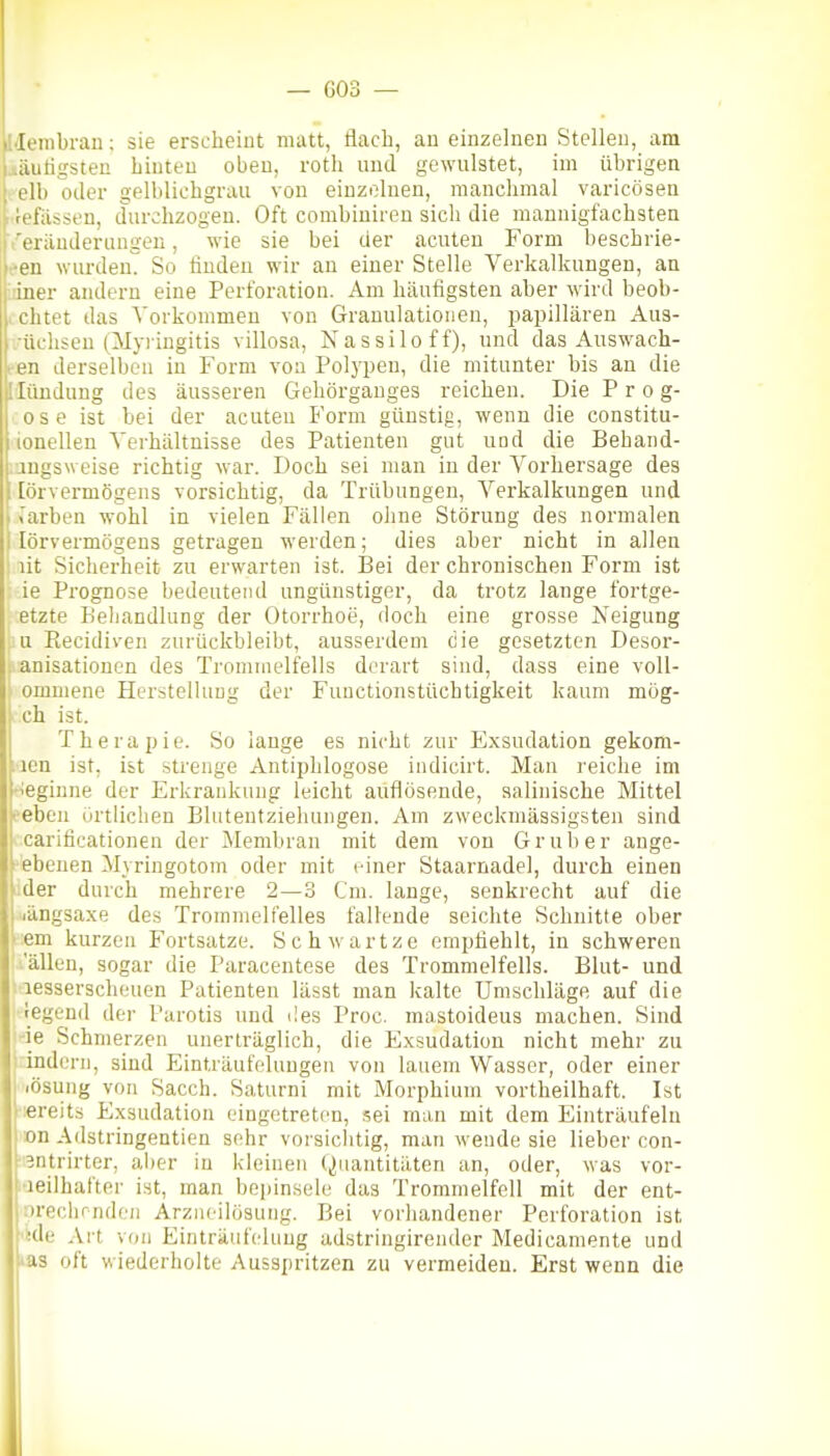 ildembrau; sie erscheint matt, ilacb, au einzelnen Stellen, am uäutigsten hinten oben, roth und gewulstet, im übrigen elb oder gelblichgraii von einzelnen, manchmal varicösen 1 befassen, durchzogen. Oft combiuiren sicli die maunigfachstea t'erändernngen, wie sie bei der acuten Form beschrie- ben wurdeuT So finden wir au einer Stelle Verkalkungen, an iner anderu eine Perforation. Am häufigsten aber wird beob- . chtet das Vorkommen von Granulationen, ijapillären Aus- .-üchseu (Myringitis villosa, Nassilo ff), und das Auswach- • en derselben in Form von Polypen, die mitunter bis an die Ilttndung des äusseren Gehörganges reichen. Die P r o g- ose ist bei der acuten Form günstig, wenn die constitu- ionellen Verhältnisse des Patienten gut und die Behand- augsweise richtig war. Doch sei man in der Vorhersage des [örvermögens vorsichtig, da Trübungen, Verkalkungen und warben wohl in vielen Fällen ohne Störung des normalen I lörvermögens getragen werden; dies aber nicht in allen ' lit Sicherheit zu erwarten ist. I3ei der chronischen Form ist ie Pi'ognose bedeutend ungünstiger, da trotz lange fortge- etzte Behandlung der Otorrhoe, doch eine grosse Neigung iiu Eecidiven zurückbleibt, ausserdem die gesetzten Desor- !■ anisationcn des Trommelfells derart sind, dass eine voU- , omniene Herstellung der Functionstüchtigkeit kaum mög- ch ist. Therapie. So lange es nicht zur Exsudation gekom- ;icn ist, ist strenge Antiphlogose indicirt. Man reiche im •ieginne der Erkrankung leicht auflösende, aalinische Mittel eeben ürtlicben Bluteutziehungen. Am zweckmässigsten sind carificationen der Membran mit dem von Grub er ange- gebenen Myringotom oder mit einer Staarnadel, durch einen >:der durch mehrere 2—3 Cm. lange, senkrecht auf die i/ängsaxe des Trommelfelles fallende seichte Schnitte ober ;em kurzen Fortsatze. Schwartze empfiehlt, in schweren ■.'allen, sogar die Paracentese des Trommelfells. Blut- und lesserscheuen Patienten lässt man kalte Umschläge auf die legend der Parotis und i!es Proc. mastoideus machen. Sind ie Schmerzen unerträglich, die Exsudation nicht mehr zu : indem, sind Einträufeluugen von lauem Wasser, oder einer 1 .ösung von Sacch. Saturni mit Morphium vortheilhaft. Ist |-;ereits Exsudation eingetreten, sei man mit dem Einträufeln |)»n Adstringentien sehr vorsichtig, man wende sie lieber con- ^ntrirter, al)er in kleinen (Quantitäten an, oder, was vor- leilhafter ist, man bepinsele das Trommelfell mit der ent- 'rcchrnden Arziieilösutig. Bei vorhandener Perforation ist ■dp Art von Einträufckiug adstringirender Medicamente und 13 oft wiederholte Ausspritzen zu vermeiden. Erst wenn die