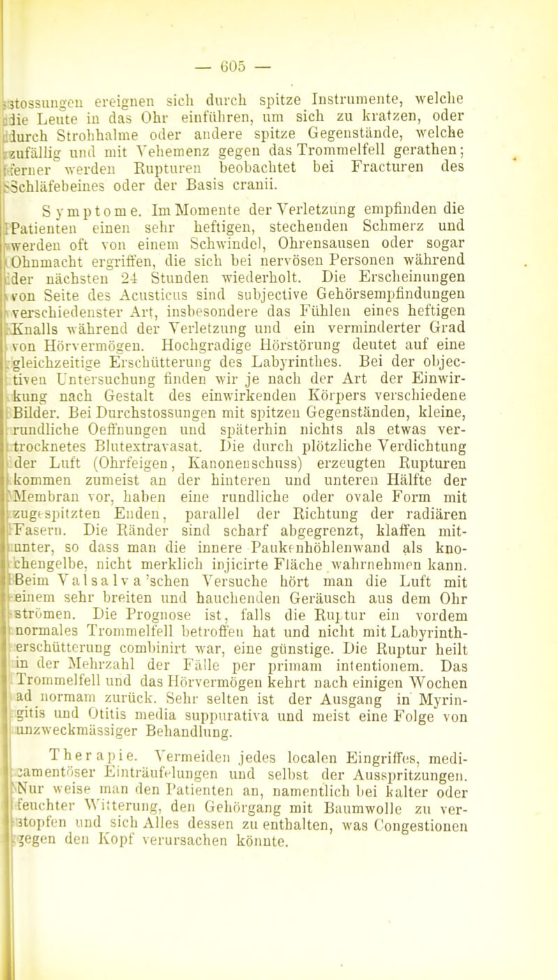 jstossimgeu ereignen sich durch spitze Instrumente, welche ödie Leiite in das Ohr einführen, um sich zu kratzen, oder ddurch Strohhalme oder andere spitze Gegenstände, welche vzufällig und mit Vehemenz gegen das Trommelfell gerathen; [Iterner werden Rupturen beobachtet bei Fracturen des tf'Schläfebeines oder der Basis cranii. Symptome. Im Momente der Verletzung emi)finden die FPatienten einen sehr heftigen, stechenden Schmerz und werden oft von einem Schwindel, Ohrensausen oder sogar 'f Ohnmacht ergriffen, die sich bei nervösen Personen während lider nächsten 24 Stunden wiederholt. Die Erscheinungen II von Seite des Acusticus sind subjective Gehörsempfindungen H verschiedenster Art, insbesondere das Fühlen eines heftigen bKnalls während der Verletzung und ein verminderter Grad Uon Hörvermögeu. Hochgradige Hörstörung deutet auf eine [gleichzeitige Erschütterung des Labyrinthes. Bei der objec- ' tiven Untersuchung finden wir je nach der Art der Einwir- Itung nach Gestalt des einwirkenden Körpers verschiedene . Bilder. Bei Durchstossungen mit spitzen Gegenständen, kleine, '. rundliche Oeffnungen und späterhin nichts als etwas ver- 1 trocknetes Blutextravasat. Die durch plötzliche Verdichtung i der Luft (Ohrfeigen, Kanoneuschuss) erzeugten Rupturen 1.kommen zumeist an der hinteren und unteren Hälfte der ^Membran vor, haben eine rundliche oder ovale Form mit :zugtspitzten Enden, parallel der Richtung der radiären IFasern. Die Ränder sind scharf abgegrenzt, klaffen mit- mnter, so dass man die innere Paukt nhöhlenwand als kno- chengelbe, nicht merklich injicirte Fläche wahrnehmen kann. JBeim V a 1 s a 1 v a 'sehen Versuche hört man die Luft mit 'ieinem sehr breiten und hauchenden Geräusch aus dem Ohr ■strömen. Die Prognose ist, falls die Ruptur ein vordem .normales Trommelfell betroffen hat und nicht mit Labyrinth- lerschütterung combinirt war, eine günstige. Die Ruptur heilt in der Mehrzahl der Fälle per primam intentionem. Das Trommelfell und das Hörvermögeu kehrt nach einigen Wochen |iad_normam zurück. Sehr selten ist der Ausgang in Myrin- tigitis und Otitis media suppurativa und meist eine Folge von .:uDzweckmässiger Behandlung. Therapie. Vermeiden jedes localen Eingriffes, medi- ,3amentöser Einträufelungen und selbst der Ausspritzungen. sNur weise man den Patienten an, namentlich bei kalter oder feuchter Witterung, den Gehörgang mit Baumwolle zu ver- iBtopfen und sich Alles dessen zu enthalten, was Congestionen Igegen den Kopf verursachen könnte.