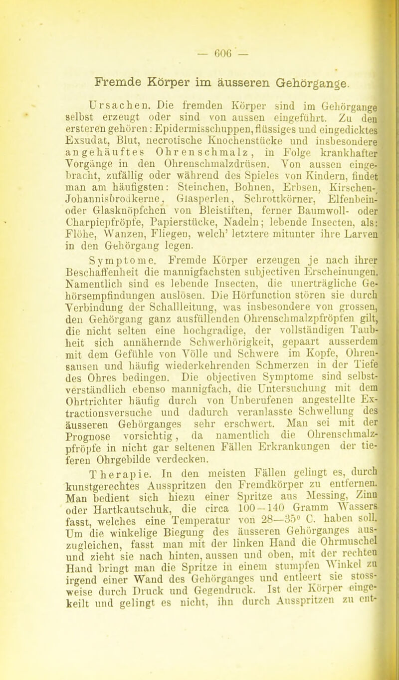 Fremde Körper im äusseren Gehörgange. Ursachen, Die fremden Körper bind im Geliörgaiige selbst erzeugt oder sind von aussen eingeführt. Zu den ersteren gehören: Epidermioscliuppen,flüssiges und eingedicktes Exsudat, Blut, uecrotische Knochenstücke und insbesondere angehäuftes Ohrenschmalz, in Folge krankhafter Vorgänge in den Ohrenschmalzdrüsen. Von aussen einge- bracht, zufällig oder während des Spieles von Kindern, findet man am häufigsten: Steinchen, Bohnen, Erbsen, Kirschen-, Johannisbroiikerne, Glasperlen, Schrottkörner, Elfenbein- oder Glaskuöpfchen von Bleistiften, ferner Baumwoll- oder Charpiei)fröpfe, Papierstücke, Nadeln; lebende Insecten, als: Flöhe, Wanzen, Fliegen, welch' letztere mitunter ihre Larven in den Gehörgang legen. Sj'mptome. Fremde Körper erzeugen je nach ihrer Beschaffenheit die mannigfachsten subjectiven Erscheinungen. Namentlich sind es lebende Insecten, die unerträgliche Ge- hörsempfindungen auslösen. Die Hörfunction stören sie durch Verbindung der Schallleitung, was insbesondere von grossen, den Gehörgang ganz ausfüllenden Ohrenschmalzpfröpfen gilt, die nicht selten eine hochgradige, der vollständigen Taub- heit sich annähernde Schwerhörigkeit, gepaart ausserdem mit dem Gefühle von Völle und Schwere im Kopfe, Ohren- sausen und häufig wiederkehrenden Schmerzen in der Tiefe des Ohres bedingen. Die objectiven Symptome sind selbst- verständlich ebenso mannigfach, die Untersuchung mit dem Ohrtrichter häufig durch von Unberufenen angestellte Ex- tractionsversuche und dadurch veranlasste Schwellung des äusseren Gehörganges sehr erschwert. Man sei mit der Prognose vorsichtig, da namentlich die Ohrenschmalz- pfröpfe in nicht gar seltenen Fällen Erkrankungen der tie- feren Ohrgebilde verdecken. Therapie. In den meisten Fällen gelingt es, durch kunstgerechtes Ausspritzen den Fremdkörper zu entfernen. Man bedient sich hiezu einer Spritze aus Messing, Zinu oder Hartkautschuk, die circa 100-140 Gramm Wassers fasst, welches eine Temperatur von 28—35» C. haben soll. Um die winkelige Biegung des äusseren Gehörganges aus- zugleichen, fasst man mit der linken Hand die Ohrmuschel und zieht sie nach hinten, aussen und oben, mit der rechten Hand bringt man die Spritze in einem stumpfen ^^ inkcl zu irgend einer Wand des Gehörganges und entleert sie stoss- weise durch Druck und Gegendruck. Ist der Körper einge- keilt und gelingt es nicht, ihn durch Ausspritzen zu cnt-